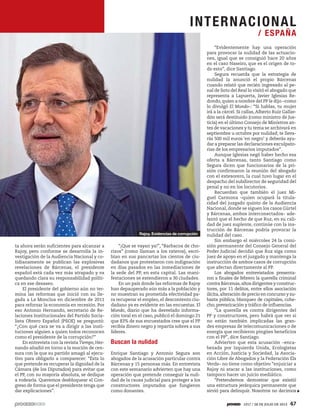 ta ahora serán suficientes para alcanzar a
Rajoy, pero conforme se desarrolla la in-
vestigación de la Audiencia Nacional y co-
tidianamente se publican las explosivas
revelaciones de Bárcenas, el presidente
español está cada vez más atrapado y va
quedando clara su responsabilidad políti-
ca en ese desaseo.
El presidente del gobierno aún no ter-
mina las reformas que inició con su lle-
gada a La Moncloa en diciembre de 2011
para reforzar la economía en recesión. Por
eso Antonio Hernando, secretario de Re-
laciones Institucionales del Partido Socia-
lista Obrero Español (PSOE) se preguntó:
“¿Con qué cara se va a dirigir a las insti-
tuciones alguien a quien todos reconocen
como el presidente de la corrupción?”
En entrevista con la revista Tiempo, Her-
nando añadió en torno a la moción de cen-
sura con la que su partido amagó al ejecu-
tivo para obligarlo a comparecer: “Ésta lo
que pretende es recuperar la dignidad de la
Cámara (de los Diputados) para evitar que
el PP, con su mayoría absoluta, se dedique
a rodearla. Queremos desbloquear el Con-
greso de forma que el presidente tenga que
dar explicaciones”.
“¡Que se vayan ya!”, “Barbacoa de cho-
rizos” (como llaman a los rateros), escri-
bían en sus pancartas los cientos de ciu-
dadanos que protestaron con indignación
en días pasados en las inmediaciones de
la sede del PP, en esta capital. Las mani-
festaciones se extendieron a 30 ciudades.
En un país donde las reformas de Rajoy
han depauperado aún más a la población y
no muestran su prometida efectividad pa-
ra recuperar el empleo, el descontento ciu-
dadano ya es evidente en las encuestas. El
Mundo, diario que ha desvelado informa-
ción toral en el caso, publicó el domingo 21
que 83% de sus encuestados cree que el PP
recibía dinero negro y repartía sobres a sus
líderes.
Buscan la nulidad
Enrique Santiago y Antonio Segura son
abogados de la acusación particular contra
Bárcenas y 15 personas más. En entrevista
con este semanario advierten que hay una
operación que pretende conseguir la nuli-
dad de la causa judicial para proteger a los
constructores imputados que fungieron
como donantes.
“Evidentemente hay una operación
para provocar la nulidad de las actuacio-
nes, igual que se consiguió hace 20 años
en el caso Naseiro, que es el origen de to-
do esto”, dice Santiago.
Segura recuerda que la estrategia de
nulidad la anunció el propio Bárcenas
cuando relató que recién ingresado al pe-
nal de Soto del Real lo visitó el abogado que
representa a Lapuerta, Javier Iglesias Re-
dondo,quien a nombre del PP le dijo –como
lo divulgó El Mundo–: “Si hablas, tu mujer
irá a la cárcel. Si callas, Alberto Ruiz Gallar-
dón será destituido (como ministro de Jus-
ticia) en el último Consejo de Ministros an-
tes de vacaciones y tu tema se archivará en
septiembre u octubre por nulidad; te lleva-
rás 500 mil euros ‘en negro’ y deberás ayu-
dar a preparar las declaraciones exculpato-
rias de los empresarios imputados”.
Aunque Iglesias negó haber hecho esa
oferta a Bárcenas, tanto Santiago como
Segura dicen que funcionarios de la pri-
sión confirmaron la reunión del abogado
con el extesorero, la cual tuvo lugar en el
despacho del subdirector de seguridad del
penal y no en los locutorios.
Recuerdan que también el juez Mi-
guel Carmona –quien ocupará la titula-
ridad del juzgado quinto de la Audiencia
Nacional, donde se siguen los casos Gürtel
y Bárcenas, ambos interconectados– ade-
lantó que el hecho de que Ruz, en su cali-
dad de juez suplente, continúe con la ins-
trucción de Bárcenas podría provocar la
nulidad del caso.
Sin embargo el miércoles 24 la comi-
sión permanente del Consejo General del
Poder Judicial decidió que Ruz siga como
juez de apoyo en el juzgado y mantenga la
instrucción de ambos casos de corrupción
que afectan directamente al PP.
Los abogados entrevistados presenta-
ron a finales de febrero la querella criminal
contra Bárcenas,altos dirigentes y construc-
tores, por 11 delitos, entre ellos asociación
ilícita,alteración de precio en concurso y su-
basta pública, blanqueo de capitales, cohe-
cho, prevaricación y tráfico de influencias.
“La querella es contra dirigentes del
PP y constructores, pero habrá que ver si
no están también implicadas las gran-
des empresas de telecomunicaciones o de
energía que recibieron pingües beneficios
con el PP”, dice Santiago.
Advierten que esta acusación –enca-
bezada por Izquierda Unida, Ecologistas
en Acción, Justicia y Sociedad, la Asocia-
ción Libre de Abogados y la Federación Els
Verds– no tiene como objetivo “enjuiciar a
Rajoy ni atacar a las instituciones, como
tampoco hacer un juicio mediático.
“Pretendemos demostrar que existió
una estructura jerárquica permanente que
sirvió para delinquir. Nosotros no decimos
Rajoy. Evidencias de corrupción
INTERNACIONAL
/ ESPAÑA
1917 / 28 DE JULIO DE 2013 47
 