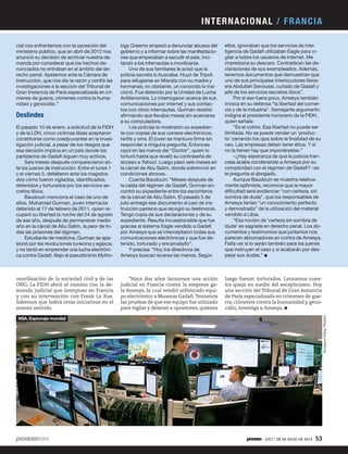 cial nos enfrentamos con la oposición del
ministerio público, que en abril de 2012 nos
anunció su decisión de archivar nuestra de-
manda por considerar que los hechos de-
nunciados no entraban en el ámbito del de-
recho penal. Apelamos ante la Cámara de
Instrucción, que nos dio la razón y confió las
investigaciones a la sección del Tribunal de
Gran Instancia de París especializada en crí-
menes de guerra, crímenes contra la huma-
nidad y genocidio.”
Deslindes
El pasado 10 de enero, a solicitud de la FIDH
y de la LDH, cinco víctimas libias aceptaron
constituirse como coadyuvantes en la inves-
tigación judicial, a pesar de los riesgos que
esa decisión implica en un país donde los
partidarios de Gadafi siguen muy activos.
Seis meses después comparecieron an-
te los jueces de instrucción. Entre el lunes 1
y el viernes 5, detallaron ante los magistra-
dos cómo fueron vigilados, identificados,
detenidos y torturados por los servicios se-
cretos libios.
Baudouin menciona el caso de uno de
ellos, Muhamad Gurman, joven internauta
detenido el 17 de febrero de 2011, quien re-
cuperó su libertad la noche del 24 de agosto
de ese año, después de permanecer medio
año en la cárcel de Abu Salim, la peor de to-
das las prisiones del régimen.
Estudiante de medicina, Gurman se apa-
sionó por las revoluciones tunecina y egipcia,
y no tardó en emprender una lucha electróni-
ca contra Gadafi. Bajo el pseudónimo Mytho-
luego fueron torturados. Lanzamos nues-
tra queja en medio del escepticismo. Hoy
una sección del Tribunal de Gran Instancia
de París especializada en crímenes de gue-
rra, crímenes contra la humanidad y geno-
cidio, investiga a Amesys.
logy Greemo empezó a denunciar abusos del
gobierno y a informar sobre las manifestacio-
nes que empezaban a sacudir el país, inci-
tando a los internautas a movilizarse.
Uno de sus familiares le avisó que la
policía secreta lo buscaba. Huyó de Trípoli
para refugiarse en Misrata con su madre y
hermanas; no obstante, un conocido lo trai-
cionó. Fue detenido por la Unidad de Lucha
Antiterrorista. Lo interrogaron acerca de sus
comunicaciones por internet y sus contac-
tos con otros internautas. Gurman resistió
afirmando que llevaba meses sin acercarse
a su computadora.
Los policías le mostraron su expedien-
te con copias de sus correos electrónicos,
twitts y sms. El joven se mantuvo firme sin
responder a ninguna pregunta. Entonces
cayó en las manos del “Doctor”, quien lo
torturó hasta que reveló su contraseña de
acceso a Yahoo!. Luego pasó seis meses en
la cárcel de Abu Salim, donde sobrevivió en
condiciones atroces.
Cuenta Baudouin: “Meses después de
la caída del régimen de Gadafi, Gurman en-
contró su expediente entre los escombros
de la cárcel de Abu Salim. El pasado 5 de
julio entregó ese documento al juez de ins-
trucción parisino que recogió su testimonio.
Tengo copia de sus declaraciones y de su
expediente. Resulta incuestionable que fue
gracias al sistema Eagle vendido a Gadafi
por Amesys que se interceptaron todas sus
comunicaciones electrónicas y que fue de-
tenido, torturado y encarcelado”.
Y precisa: “Hoy los directivos de
Amesys buscan lavarse las manos. Según
ellos, ignoraban que los servicios de inte-
ligencia de Gadafi utilizaban Eagle para vi-
gilar a todos los usuarios de internet. Me
impresiona su descaro. Contradicen las de-
claraciones de sus exempleados. Además,
tenemos documentos que demuestran que
uno de sus principales interlocutores libios
era Abdullah Senoussi, cuñado de Gadafi y
jefe de los servicios secretos libios”.
Por si eso fuera poco, Amesys también
invoca en su defensa “la libertad del comer-
cio y de la industria”. Semejante argumento
indigna al presidente honorario de la FIDH,
quien señala:
“Es el colmo. Esa libertad no puede ser
ilimitada. No se puede vender un ‘produc-
to’ cerrando los ojos sobre la finalidad de su
uso. Las empresas deben tener ética. Y si
no la tienen hay que imponérselas.”
–¿Hay esperanza de que la justicia fran-
cesa acabe condenando a Amesys por su
complicidad con el régimen de Gadafi? –se
le pregunta al abogado.
Aunque Baudouin se muestra relativa-
mente optimista, reconoce que la mayor
dificultad será evidenciar “con certeza, sin
sombra de duda”, que los responsables de
Amesys tenían “un conocimiento perfecto
y demostrado” de la utilización del material
vendido a Libia.
“Esa noción de ‘certeza sin sombra de
duda’ es sagrada en derecho penal. Los do-
cumentos y testimonios que juntamos nos
parecen abrumadores en contra de Amesys.
Falta ver si lo serán también para los jueces
que instruyen el caso y si acabarán por des-
pejar sus dudas.”
movilización de la sociedad civil y de las
ONG. La FIDH abrió el camino con la de-
manda judicial que interpuso en Francia
y con su intervención con Frank La Rue.
Sabemos que habrá otras iniciativas en el
mismo sentido.
“Hace dos años lanzamos una acción
judicial en Francia contra la empresa ga-
la Amesys, la cual vendió sofisticado equi-
po electrónico a Muamar Gadafi.Teníamos
las pruebas de que ese equipo fue utilizado
para vigilar y detener a opositores, quienes
HyungwonKang/Reuters
NSA. Espionaje mundial
INTERNACIONAL / FRANCIA
1917 / 28 DE JULIO DE 2013 53
 