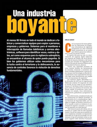 C
on la anuencia de varios gobier-
nos los fabricantes de progra-
mas informáticos de vigilancia
prosperaron en años recientes
hasta convertirse en un sector
que obtiene ganancias millona-
rias y actúa con escaso control.
El reporte Sólo para sus ojos. La comer-
cialización del espionaje digital elaborado
por expertos de Citizen Lab, de la Escue-
la Munk de Asuntos Globales, y del Centro
Canadá para Estudios de Seguridad Glo-
bal de la Escuela de Asuntos Públicos de la
Universidad de Toronto, destaca:
“Otrora una capacidad exclusiva de
unos cuantos Estados, las herramientas
de intrusión comercial y monitoreo son
ahora vendidas globalmente a precios ba-
jos.Aunque esta tecnología es ofrecida fre-
cuentemente como capacidad de intercep-
ción legal, estas herramientas son usadas
como un mecanismo de represión.”
Los Archivos Espías difundidos el 1
de diciembre de 2011 por la organización
WikiLeaks enlistan 95 empresas de todo
el mundo, de las cuales 32 son estaduni-
denses y 17 del Reino Unido. El resto se re-
parte entre una veintena de naciones. Ese
listado exhibe 78 productos como inter-
ceptores de señales, virus informáticos,
transmisores, grabadoras y programas de
rastreo.
Esta información, complementada por
las revelaciones de Edward Snowden, el
excontratista de la estadunidense Agen-
cia Nacional de Seguridad (NSA, por sus
siglas en inglés), ya produjo críticas en to-
do el mundo y pone en evidencia la ne-
cesidad de imponer controles a un sector
que ha operado con toda libertad.
“Sólo vemos la punta del iceberg; aún no
tenemos el cuadro total de este esquema
masivo.Una de las cosas que se podrían ha-
cer es implantar controles a la exportación,
enfocados en el tipo de tecnología. Se con-
trola por el tipo de actividad, no por su im-
pacto negativo sobre derechos humanos”,
Una industria
boyanteAl menos 95 firmas en todo el mundo se dedican a fa-
bricar y comercializar equipos para espiar a personas,
empresas y gobiernos. Sistemas para el monitoreo e
intercepción de llamadas telefónicas y correos elec-
trónicos,software para identificar voces,rostros y da-
tos,así como esquemas para la vigilancia subrepticia,
se encuentran al alcance de quien pueda pagarlos. Si
bien los gobiernos utilizan estos mecanismos para
la lucha contra el terrorismo y la delincuencia, la au-
sencia de controles favorece la violación de derechos
fundamentales.
EMILIO GODOY
 