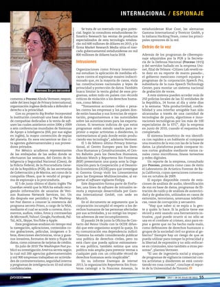 comenta a Proceso AlindaVermeer, respon-
sable del área legal de Privacy International,
organización inglesa dedicada a defender el
derecho a la privacidad.
Con su proyecto Big Brother Incorporated
la institución construyó una base de datos
de compañías dedicadas a la venta de soft-
ware las cuales asistieron entre 2006 y 2009
a seis conferencias mundiales de Sistemas
de Apoyo a Inteligencia (ISS, por sus siglas
en inglés), la mayor convención de espías
del planeta. En esos encuentros se dan ci-
ta agentes gubernamentales y sus provee-
dores privados.
Por México acudieron representantes
de las embajadas de las sedes donde se
efectuaron las sesiones, del Centro de In-
teligencia y Seguridad Nacional (Cisen), de
la Policía Federal, de la Procuraduría Gene-
ral de la República (PGR), de las secretarías
de Gobernación y de Marina, así como de la
compañía Obses, que le vendió el progra-
ma de espionaje a la procuraduría.
El 5 de junio último el diario inglés The
Guardian reveló que la NSA ha estado reco-
giendo información de usuarios de Veri-
zon Business Network Services, Inc. Un
día después ese periódico y The Washing-
ton Post dieron a conocer la existencia del
programa secreto Prism, a cargo de la NSA,
mediante el cual se accede a correos, docu-
mentos, audios, video, fotos y contraseñas
de Microsoft,Yahoo!,Google,Facebook,Pal-
Tal, AOL, Skype,YouTube y Apple.
Esos programas analizan en tiempo real
la navegación, aplicaciones, contenidos co-
mo grabaciones, películas, imágenes o li-
bros, direcciones electrónicas, virus y gusa-
nos invasivos, formatos de texto y flujos de
datos, como números de tarjetas de crédito.
En julio de 2010 The Washington Post pu-
blicó su investigación América secreta según
la cual mil 200 agencias gubernamentales
y mil 900 empresas trabajaban en activida-
des de contraterrorismo, seguridad interna
y programas de inteligencia en 10 mil sitios
confidenciales.
Se trata de un mercado con gran poten-
cial. Según la consultora estadunidense In-
fonetics Research las ventas de productos
especializados de esta tecnología totaliza-
rán mil 600 millones de dólares en 2015, y la
firma Market Research Media sitúa el mer-
cado gubernamental estadunidense en mil
800 millones de dólares hacia 2018.
Intrusiones
Organizaciones como Privacy Internatio-
nal estudian la aplicación de medidas efi-
caces contra el espionaje masivo indiscri-
minado que, en la mayoría de casos, viola
las constituciones nacionales y leyes de
privacidad y protección de datos.También
busca limitar la venta global de esos pro-
gramas, sobre todo en países con récords
críticos de violación a los derechos huma-
nos, como México.
“Tomaremos acciones civiles o pena-
les contra las empresas y los países don-
de están basadas y sus licencias de expor-
tación, preguntaremos a las autoridades
sobre las autorizaciones para las exporta-
ciones. Si tenemos indicios de que estos
programas están siendo usados para re-
primir o espiar activistas o disidentes, lo
rastrearíamos al país donde están produ-
ciendo esa tecnología”, adelanta Vermeer.
El 1 de febrero último Privacy Interna-
tional, el Centro Europeo para los Dere-
chos Humanos y Constitucionales, el Cen-
tro Bahréin para los Derechos Humanos,
Bahrain Watch y Reporteros Sin Fronteras
(RSF) presentaron una queja ante la Orga-
nización para la Cooperación y el Desarro-
llo Económicos (OCDE) para que investigue
si Gamma Group violó los Lineamientos
para las Empresas Multinacionales, al ex-
portar el software vigilante FinSpy.
Este dispositivo forma parte de FinFis-
her, una línea de software de intrusión re-
mota y espionaje desarrollada por Gam-
ma International GmbH, con sede en
Munich.
En el documento se argumenta que la
corporación incumplió el respeto a los de-
rechos humanos de las personas afectadas
por sus actividades, y no mitigó los impac-
tos adversos de ese incumplimiento.
El pasado 24 de junio la Oficina de Con-
tacto del Reino Unido con la OCDE difun-
dió que este organismo aceptó la queja. En
su comunicación esa dependencia indicó:
“Gamma ha estado considerando publicar
una política de derechos civiles, pero no
está claro que pueda aplicar exitosamen-
te esa política; también estima que una
política más amplia para prevenir ventas a
cualquier país con un criticable récord de
derechos humanos sería inaplicable”.
En su informe Enemigos de internet
2013, la organización Reporteros Sin Fron-
teras catalogó a la francesa Amesys, la
estadunidense Blue Coat, las alemanas
Gamma International y Trovicor Gmbh, y
la italiana Hacking Team, como los princi-
pales opresores de la red.
Detrás de la voz
Además de los programas de ciberespio-
naje adquiridos por la PGR y la Secreta-
ría de la Defensa Nacional (Proceso 1915)
y del servidor hallado en la empresa Uni-
net, filial deTelmex –Citizen Lab reveló es-
te dato en su reporte de marzo pasado–,
el gobierno mexicano compró equipos y
programas de la corporación Speech Pro,
subsidiaria de la rusa Speech Technology
Center, para montar un sistema nacional
de grabación de voces.
A este sistema pueden acceder más de
250 policías locales de las 32 entidades de
la República, 24 horas al día y siete días
a la semana. “Alta productividad, confia-
bilidad y una interfaz amigable han sido
alcanzadas a través de una cantidad de
tecnologías de punta, algoritmos e inno-
vaciones tecnológicas por los más de 100
especialistas de la STC”, dijo la empresa
en junio de 2010, cuando el esquema fue
completado.
El sistema biométrico de voz identifi-
ca con rapidez a un hablante al comparar
una muestra de la voz con las de la base de
datos. La plataforma puede comparar to-
nos cortos grabados mediante varios ca-
nales como micrófonos, líneas terrestres
y redes digitales.
Un reporte de la empresa, consultado
por Proceso, presenta como caso de éxito
el Laboratorio de Acústica Forense de Ba-
ja California, cuyas operaciones comenza-
ron en octubre de 2009.
El equipo disponible consta de esta-
ciones de análisis de audio, identificación
de voz en base de datos, programas de fil-
tración de ruido y de análisis de autentici-
dad y de grabación, utilizados en casos de
extorsión, terrorismo, amenazas telefóni-
cas, casos de corrupción y secuestro.
“Hay que saber si se espía a la gen-
te y quién lo hace. Si la policía tiene ese
récord y está usando una herramienta in-
trusiva, ¿qué puede ocurrir si no sólo se
usa en el combate al crimen, sino para es-
piar a gente que no ha hecho nada malo,
como defensores de derechos humanos o
grupos de la sociedad civil no gratos al go-
bierno? Siempre hay un riesgo de que se
pueda utilizar para romper la privacidad y
la libertad de expresión y no sólo enfocar-
se en criminales, sino también a otras per-
sonas”, plantea Vermeer.
“El uso de ingeniería social y ataques
de programas de vigilancia comercial con-
tra activistas y disidentes se está convir-
tiendo en cosa común”, concluye el repor-
te de la Universidad de Toronto.
http://www.pbase.com
Vermeer. En pro del control
INTERNACIONAL / ESPIONAJE
1917 / 28 DE JULIO DE 2013 55
 