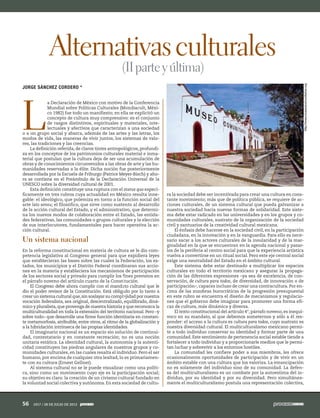 L
a Declaración de México con motivo de la Conferencia
Mundial sobre Políticas Culturales (Mondiacult, Méxi-
co 1982) fue todo un manifiesto; en ella se explicitó un
concepto de cultura muy comprensivo: es el conjunto
de rasgos distintivos, espirituales y materiales, inte-
lectuales y afectivos que caracterizan a una sociedad
o a un grupo social y abarca, además de las artes y las letras, los
modos de vida, las maneras de vivir juntos, los sistemas de valo-
res, las tradiciones y las creencias.
La definición referida, de claros tintes antropológicos, profundi-
za en los conceptos de los patrimonios culturales material e inma-
terial que postulan que la cultura deja de ser una acumulación de
obras y de conocimientos circunvenidos a las obras de arte y las hu-
manidades reservadas a la élite. Dicha noción fue posteriormente
desarrollada por la Escuela de Friburgo (Patrice Meyer-Bisch) y aho-
ra se contiene en el Preámbulo de la Declaración Universal de la
UNESCO sobre la diversidad cultural de 2001.
Esta definición constituye una ruptura con el status quo especí-
ficamente en tres rubros cuya actualidad en México resulta inne-
gable: el ideológico, que polemiza en torno a la función social del
arte lato sensu; el filosófico, que sirve como sustento al desarrollo
de la acción cultural del Estado, y el administrativo, que determi-
na los nuevos modos de colaboración entre el Estado, las entida-
des federativas, las comunidades o grupos culturales y la elección
de sus interlocutores, fundamentales para hacer operativa la ac-
ción cultural.
Un sistema nacional
En la reforma constitucional en materia de cultura se le dio com-
petencia legislativa al Congreso general para que expidiera leyes
que establecieran las bases sobre las cuales la Federación, los es-
tados, los municipios y el Distrito Federal coordinaran sus accio-
nes en la materia y estableciera los mecanismos de participación
de los sectores social y privado para cumplir los fines previstos en
el párrafo noveno del artículo cuarto de la Constitución.
El Congreso debe ahora cumplir con el mandato cultural que le
dio el poder revisor de la Constitución. Está obligado por lo tanto a
crear un sistema cultural que,sin soslayar su complejidad por nuestra
vocación federalista, sea original, descentralizado, equilibrado, diná-
mico y pluralista,que provenga de nuestra historia y que reconozca la
multiculturalidad en toda la extensión del territorio nacional. Pero –y
sobre todo– que desarrolle una firme función identitaria en constan-
te metamorfosis, atribuible, entre otros, al ritmo de la globalización y
a la hibridación intrínseca de las propias identidades.
El imaginario nacional es un espacio sin solución de continui-
dad, contestatario y en constante recreación; no es una noción
unitaria estática. La identidad cultural, la autonomía y la autenti-
cidad constituyen las piedras angulares de nuestros grupos y co-
munidades culturales, en las cuales resalta el individuo. Pero el ser
humano, por encima de cualquier otra lealtad, lo es primariamen-
te con su cultura (Ernest Gellner).
Al sistema cultural no se le puede visualizar como una políti-
ca, sino como un movimiento cuyo eje es la participación social;
su objetivo es claro: la creación de un civismo cultural fundado en
la voluntad social colectiva y autónoma. En esta sociedad de cultu-
ra la sociedad debe ser incentivada para crear una cultura en cons-
tante movimiento; más que de política pública, se requiere de ac-
ciones culturales, de un sistema cultural que pueda galvanizar a
nuestra sociedad hacia nuevas formas de solidaridad. Este siste-
ma debe estar radicado en las universidades y en los grupos y co-
munidades culturales, sustrato de la organización de la sociedad
civil y santuarios de la creatividad cultural mexicana.
El énfasis debe hacerse en la sociedad civil, en la participación
ciudadana, en la innovación y en la vanguardia. Para ello es nece-
sario sacar a los actores culturales de la insularidad y de la mar-
ginalidad en la que se encuentran en la agenda nacional y pasar-
los de la periferia al centro social para que la experiencia artística
vuelva a convertirse en un ritual social. Pero este eje central social
exige una neutralidad del Estado en el ámbito cultural.
Este sistema debe estar destinado a multiplicar los espacios
culturales en todo el territorio mexicano y asegurar la propaga-
ción de las diferentes expresiones –ya sea de excelencia, de con-
servación, de cultura para todos, de diversidad, de innovación o de
participación–, capaces incluso de crear una contracultura. Por en-
cima de las zozobras burocráticas de la progresión presupuestal
en este rubro se encuentra el diseño de mecanismos y regulacio-
nes que el gobierno debe imaginar para promover una forma efi-
caz de cultura, más dinámica y diversa.
El texto constitucional del artículo 4°, párrafo noveno, es inequí-
voco en su mandato, al que debemos someternos y sólo a él res-
ponder: el acceso a la cultura es cultura para todos, cuyo sustrato es
nuestra diversidad cultural. El multiculturalismo mexicano permi-
te a todo individuo conservar su identidad y formar parte de una
comunidad. Este sentimiento de pertenencia social estable tiende a
fortalecer a todo individuo y a proporcionarle medios que le permi-
tan luchar y sobrevivir a los entornos hostiles.
La comunidad les confiere poder a sus miembros, les ofrece
ocasionalmente oportunidades de participación y de vivir en un
ámbito estable con una cultura que los valoriza. La emancipación
no es solamente del individuo sino de su comunidad. La defen-
sa del multiculturalismo es un combate por la autoestima del in-
dividuo, por su identidad y por su diversidad. Pero simultánea-
mente el multiculturalismo postula una representación colectiva,
Alternativasculturales
(IIparteyúltima)
JORGE SÁNCHEZ CORDERO *
ArchivoProceso
http://www.museoscomunitarios.org
56 1917 / 28 DE JULIO DE 2013
 