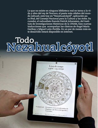 58 1917 / 28 DE JULIO DE 2013
Lo que no existe en ninguna biblioteca real en torno a la vi-
da y obra del rey deTexcoco, el poeta más célebre del mun-
do náhuatl, está hoy en “Nezahualcóyotl”, aplicación pa-
ra iPad, del Consejo Nacional para la Cultura y las Artes. Su
curador, el nahuatlato francés Patrick Johansson, del Insti-
tuto de Investigaciones Históricas de la UNAM, hizo nuevas
traducciones que acompañan las clásicas de Ángel María
Garibay y Miguel León-Portilla. En un par de meses más es-
te desarrollo estará disponible en internet.
Nezahualcóyotl
Todo
GermánCanseco
 