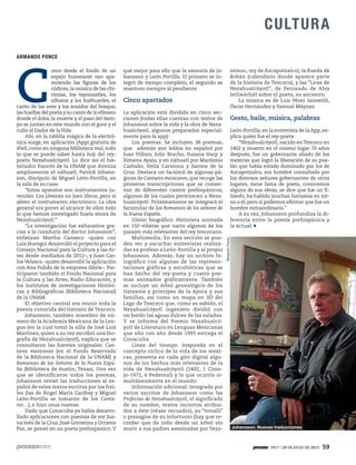 1917 / 28 DE JULIO DE 2013 59
CULTURA
qué mejor para ello que la asesoría de Jo-
hansson y León Portilla. El primero se in-
tegró de tiempo completo, el segundo se
mantuvo siempre al pendiente.
Cinco apartados
La aplicación está dividida en cinco sec-
ciones (todas ellas cuentan con textos de
Johansson sobre la vida y la obra de Neza-
hualcóyotl, algunos preparados especial-
mente para la app):
Los poemas: Se incluyen 38 poemas,
que además son leídos en español por
Juan Villoro, Julio Bracho, Susana Harp y
Ximena Ayala, y en náhuatl por Mardonio
Carballo, Delia Carmona y Santos de la
Cruz. Destaca un facsímil de algunas pá-
ginas de Cantares mexicanos, que recoge las
primeras transcripciones que se conser-
van de diferentes cantos prehispánicos,
algunos de los cuales pertenecen a Neza-
hualcóyotl. Próximamente se integrará el
facsimilar de los Romances de los señores de
la Nueva España.
Cómic biográfico: Historieta animada
en 150 viñetas que narra algunos de los
pasajes más relevantes del rey texcocano.
Multimedia: En esta sección se pue-
den ver y escuchar entrevistas realiza-
das ex profeso a León-Portilla y al propio
Johansson. Además, hay un archivo fo-
tográfico con algunas de las represen-
taciones gráficas y escultóricas que se
han hecho del rey-poeta y cuatro poe-
mas animados gráficamente. También
se incluye un árbol genealógico de los
tlatoanis y príncipes de la época y sus
familias, así como un mapa en 3D del
Lago de Texcoco que, como es sabido, el
Nezahualcóyotl ingeniero dividió con
un bordo las aguas dulces de las saladas.
Y se informa del Premio Nezahualcó-
yotl de Literatura en Lenguas Mexicanas
que año con año desde 1993 entrega el
Conaculta.
Línea del tiempo: Inspirada en el
concepto cíclico de la vida de los mexi-
cas, presenta en cada giro digital algu-
nos de los hechos más relevantes de la
vida de Nezahualcóyotl (1402, 1 Cone-
jo-1472, 6 Pedernal) y lo que ocurría si-
multáneamente en el mundo.
Información adicional: Integrada por
varios escritos de Johansson como las
Profecías de Nezahualcóyotl, el significado
de su nombre, textos inciertos atribui-
dos a éste (véase recuadro), su “tonalli”
o presagios de su infortunio (hay que re-
cordar que de niño desde un árbol vio
morir a sus padres asesinados por Tezo-
zómoc, rey de Azcapotzalco), la Rueda de
Bobán (calendario donde aparece parte
de la historia de Texcoco), y las “Liras de
Nezahualcóyotl”, de Fernando de Alva
Ixtlixóchitl sobre el poeta, su ancestro.
La música es de Luis Pérez Ixoneztli,
Óscar Hernández y Samuel Máynez.
Gesto, baile, música, palabras
León-Portilla, en la entrevista de la App, ex-
plica quién fue el rey-poeta:
“Nezahualcóyotl, nacido en Texcoco en
1402 y muerto en el mismo lugar 70 años
después, fue un gobernante aliado de los
mexicas que logró la liberación de su pue-
blo que había estado dominado por los de
Azcapotzalco, era hombre consultado por
los diversos señores gobernantes de otros
lugares, tiene fama de poeta, conocemos
alguna de sus obras, se dice que fue un fi-
lósofo, ha habido muchas fantasías en tor-
no a él, pero sí podemos afirmar que fue un
hombre extraordinario.”
A su vez, Johansson profundiza la di-
ferencia entre la poesía prehispánica y
la actual:
CULTURA
ARMANDO PONCE
C
omo desde el fondo de un
espejo humeante van apa-
reciendo las figuras de los
códices, la música de las chi-
rimías, los teponaxtles, los
silbatos y los huéhuetles, el
canto de las aves y los sonidos del bosque,
las huellas del poeta y su canto de lo efímero
donde el dolor, la muerte y el paso del tiem-
po se juntan en este mundo con el goce y el
culto al Dador de laVida.
Ahí, en la tablilla mágica de la electró-
nica surge, en aplicación (App) gratuita de
iPad, como en ninguna biblioteca real, todo
lo que se puede saber hasta hoy del rey-
poeta Nezahualcóyotl. Lo dice así el his-
toriador francés de la UNAM que domina
ampliamente el náhuatl, Patrick Johans-
son, discípulo de Miguel León-Portilla, en
la sala de su casa:
“Estos aparatos son instrumentos ju-
veniles. Los jóvenes no leen libros, pero sí
abren el instrumento electrónico. La idea
general era poner al alcance de ellos todo
lo que hemos investigado hasta ahora de
Nezahualcóyotl.”
“La investigación fue exhaustiva gra-
cias a la curaduría del doctor Johansson”,
enfatizan Martha Canseco –quien con
Luis Jáuregui desarrolló el proyecto para el
Consejo Nacional para la Cultura y las Ar-
tes desde mediados de 2012–, y Juan Car-
los Velasco –quien desarrolló la aplicación
con Ana Pulido de la empresa ilibris–. Par-
ticiparon también el Fondo Nacional para
la Cultura y las Artes, Radio Educación, y
los institutos de investigaciones Históri-
cas y Bibliográficas (Biblioteca Nacional)
de la UNAM.
El objetivo central era reunir toda la
poesía conocida del tlatoani de Texcoco.
Johansson, también miembro de nú-
mero de la Academia Mexicana de la Len-
gua (en la cual tomó la silla de José Luis
Martínez, quien a su vez escribió una bio-
grafía de Nezahualcóyotl), explica que se
consultaron las fuentes originales: Can-
tares mexicanos (en el Fondo Reservado
de la Biblioteca Nacional de la UNAM) y
Romances de los Señores de la Nueva Espa-
ña (Biblioteca de Austin, Texas). Una vez
que se identificaron todos los poemas,
Johansson revisó las traducciones al es-
pañol de estos textos escritos por los frai-
les (las de Ángel María Garibay y Miguel
León-Portilla se tomaron de los Canta-
res…), e hizo unas nuevas.
Dado que Conaculta ya había desarro-
llado aplicaciones con poemas de sor Jua-
na Inés de la Cruz, José Gorostiza y Octavio
Paz, se pensó en un poeta prehispánico. Y Johansson. Nuevas traducciones
BenjamínFlores
 