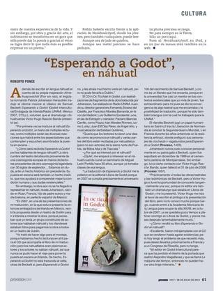 1917 / 28 DE JULIO DE 2013 61
CULTURA
1917 / 28 DE JULIO DE 2013 61
mero de nuestra experiencia de la vida. Y
sin embargo, por obra y gracia del arte, el
sufrimiento se transforma en un goce que
sólo puede dar la poesía y gracias al verso
se logra decir lo que nada más es posible
expresar en un poema.”
Podría haberlo escrito frente a la apli-
cación de Nezahualcóyotl, donde los jóve-
nes, pero también cualaquiera, puede leer:
Aunque sea de jade se quiebra,
Aunque sea metal precioso se hace
pedazos,
La pluma preciosa se rasga,
No para siempre en la Tierra,
Sólo un poco aquí.
Pues sí: Nezahualcóyotl en iPad, y
en un par de meses más también en la
web.
A
demás de escribir en lengua náhuatl el
cuento de su propia inspiración Ahne-
lhuayoxóchitl (Flor sin raíz), el lingüis-
ta normando Patrick Johansson Keraudren tra-
dujo al idioma mexica el clásico de Samuel
Beckett Esperando a Godot (Godot intercultu-
ral/Embajada de Irlanda/Radio UNAM; México
2007, 273 p.), volumen que el dramaturgo chi-
huahuense Víctor Hugo Rascón Banda presen-
tó así:
“Por primera vez se traduce al náhuatl Es-
perando a Godot, un texto de múltiples lectu-
ras, como múltiples serán las diversas reac-
ciones que habrá entre los espectadores que
contemplen y escuchen asombrados la pues-
ta en escena…
“¿Cómo será recibida Esperando a Godot
por los hablantes de lengua náhuatl? La obra
cumbre del teatro del absurdo proveniente de
una cosmogonía europea en manos de lecto-
res procedentes de otra cosmogonía legendaria
con 30 siglos de esplendor… Estamos sin du-
da, ante un hecho histórico sin precedente. Su
puesta en escena será también un hecho insóli-
to, que nos ayudará a comprender mejor la con-
dición humana y sus dudas existenciales.”
Sin embargo, la obra aún no se ha llegado a
representar en náhuatl, revela Johansson, naci-
do en Ruan, Francia, hijo de padre sueco y ma-
dre bretona, en perfecto español de México:
“En 2007, en una de las presentaciones de
mi traducción, en la que estuvo presente la en-
tonces embajadora de Irlanda en México, reci-
bí la propuesta desde un teatro de Dublín para
ir a Irlanda a mostrar la obra, porque pensa-
ban que yo tenía un grupo constituido de ac-
tores que hablaban náhuatl y los irlandeses
estaban listos para pagarnos la obra a todos
en un teatro de Dublín.
“Yo traté de hacer algo para el montaje,
porque habíamos hecho lecturas en atril pa-
ra el CD que acompaña el libro de mi traduc-
ción; pero los nahuatlatos eran pésimos ac-
tores y los actores no sabían náhuatl, así que
nunca se pudo hacer el viaje para poner la
puesta en escena en Irlanda. De hecho, Es-
perando a Godot no está traducida al celta,
otras de Beckett sí, pero Esperando a Godot
no, y les atraía muchísimo verla en náhuatl, pe-
ro no pude llevarla a Dublín.”
El CD In Oc Ticchíah In Godot, con teatrali-
zaciones de fragmentos de la obra traducida por
Johansson, fue realizado en Radio UNAM, cuan-
do su director general era Fernando Álvarez del
Castillo, por Francisco Morales Barranda, en la
voz de Vladimir; Luis Guillermo Escalante Luna,
en las de Estragón y narrador; Paciano Blancas
Carrillo, como Pozzo; Iván Morales Romero, co-
mo Lucky; Juan Elif Díaz Pérez, de Ángel niño, y
musicalización de Esteban Gutiérrez.
“Quería que los lectores tuvieran una idea
de cómo se pronuncia el náhuatl y varias par-
tes del libro están recitadas por nahuatlatos
(pero no son actores) de la sierra norte de Pue-
bla, de Milpa Alta y de Tlaxcala.”
–¿Por qué se interesó por el náhuatl?
–¡Újule!, me empecé a interesar en el ná-
huatl cuando cursé un seminario de Miguel
León Portilla hace 30 años, aunque ya tomaba
clases de esa lengua.
“La traducción de Esperando a Godot me la
pidieron en la editorial Libros de Godot porque
en 2007 se cumplía precisamente el aniversario
100 del nacimiento de Samuel Beckett, y co-
mo es un literato que me encanta, porque en
la universidad fue casi un mentor en los con-
textos existenciales que yo vivía de joven, fue
extraordinario para mí pues se dio la conver-
gencia de algo teatral que me encantaba y la
posibilidad de traducirlo, porque ha sido tam-
bién la lengua con la cual he trabajado para la
UNAM.”
El irlandés Beckett jugó un papel humani-
tario en Saint-Lô tras la Liberación de Norman-
día al concluir la Segunda Guerra Mundial, y en
Francia durante los años anteriores en la resis-
tencia antinazi, donde prefiguró sus persona-
jes de clochards y vagabundos para Esperan-
do a Godot (Proceso, 1403).
Johansson nunca pudo conocer personal-
mente en su patria gala a Beckett, quien fue
sepultado en diciembre de 1989 en el cemen-
terio parisino de Montparnasse. Sin embar-
go, tuvo cierto contacto con Víctor Hugo Ras-
cón Banda, quien falleció el 31 de julio de 2008
(Proceso 1657).
“Prácticamente vi todas las obras teatrales
y las radiofónicas de Beckett, pero a Víctor Hu-
go sí tuve la oportunidad de conocerlo tangen-
cialmente una vez, porque mi editor era tam-
bién un dramaturgo que estaba en Libros de
Godot y me lo presentó. Víctor Hugo me hizo
el favor de escribir el prólogo a la presentación
del libro; pero no lo conocí mucho porque lue-
go, cuando entró a la Academia Mexicana de
la Lengua para ocupar la silla XXVIII, en octu-
bre de 2007, ya se quedaba poco tiempo a pla-
ticar conmigo en Libros de Godot, y pocos me-
ses después lamentablemente murió.”
–¿Cómo vendió su libro Esperando a Go-
dot en náhuatl?
–Excelente, fueron mil ejemplares con el CD
que se vendieron hasta agotar existencias; pe-
ro hoy tengo el problema de que necesito más,
pues deseo llevarlos próximamente a Francia y
a un Congreso de Filosofía, pero no tengo.
“Mi editor en Godot Intercultural pare-
ce que ha perdido el diseño de la portada que
realizó Alejandro Magallanes y que se llama La
máquina del tiempo, entonces no pueden ha-
cer otro tiraje milenario.”
ROBERTO PONCE
 