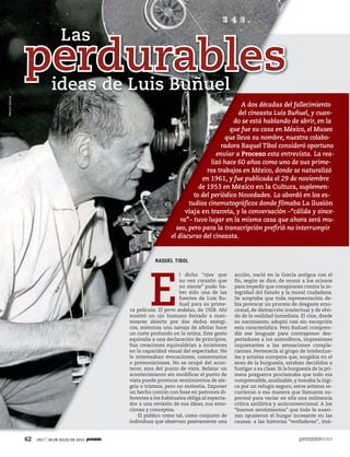 62 1917 / 28 DE JULIO DE 2013
A dos décadas del fallecimiento
del cineasta Luis Buñuel, y cuan-
do se está hablando de abrir, en la
que fue su casa en México, el Museo
que lleva su nombre, nuestra colabo-
radora Raquel Tibol consideró oportuno
enviar a Proceso esta entrevista. La rea-
lizó hace 60 años como uno de sus prime-
ros trabajos en México, donde se naturalizó
en 1961, y fue publicada el 29 de noviembre
de 1953 en México en la Cultura, suplemen-
to del periódico Novedades. Lo abordó en los es-
tudios cinematográficos donde filmaba La ilusión
viaja en tranvía, y la conversación –“cálida y since-
ra”– tuvo lugar en la misma casa que ahora será mu-
seo, pero para la transcripción prefirió no interrumpir
el discurso del cineasta.
perdurables
Las
ideas de Luis Buñuel
RAQUEL TIBOL
E
l dicho “ojos que
no ven corazón que
no siente” pudo ha-
ber sido una de las
fuentes de Luis Bu-
ñuel para su prime-
ra película: El perro andaluz, de 1928. Ahí
mostró un ojo humano forzado a man-
tenerse abierto por dos dedos enérgi-
cos, mientras una navaja de afeitar hace
un corte profundo en la retina. Este gesto
equivalía a una declaración de principios.
Sus creaciones equivaldrían a incisiones
en la capacidad visual del espectador. No
le interesaban evocaciones, comentarios
o premoniciones. No se ocupó del acon-
tecer, sino del punto de vista. Relatar un
acontecimiento sin modificar el punto de
vista puede provocar sentimientos de ale-
gría o tristeza, pero no molestia. Exponer
un hecho común con base en patrones di-
ferentes a los habituales obliga al especta-
dor a una revisión de sus ideas, sus emo-
ciones y conceptos.
El público como tal, como conjunto de
individuos que observan pasivamente una
acción, nació en la Grecia antigua con el
fin, según se dice, de reunir a los ociosos
para impedir que conspiraran contra la in-
tegridad del Estado y la moral ciudadana.
Se aceptaba que toda representación de-
bía provocar un proceso de desgaste emo-
cional, de distracción intelectual y de olvi-
do de la realidad inmediata. El cine, desde
su nacimiento, adoptó casi sin excepción
esta característica. Pero Buñuel compren-
dió ese lenguaje para contraponer des-
pertadores a los somníferos, impresiones
inquietantes a las sensaciones compla-
cientes. Pertenecía al grupo de intelectua-
les y artistas europeos que, surgidos en el
seno de la burguesía, estaban decididos a
fustigar a su clase. Si la burguesía de la pri-
mera posguerra proclamaba que todo era
comprensible, analizable, y tomaba la lógi-
ca por un refugio seguro, estos artistas re-
currieron a esa manera que llamaron su-
perreal para vaciar en ella una militancia
crítica antilírica y anticonvencional. A los
“buenos sentimientos” que todo lo suavi-
zan opusieron el hurgar incesante en las
causas: a las historias “verdaderas”, imá-
HéctorGarcía
 