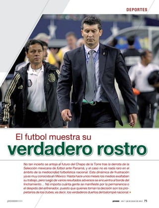 1917 / 28 DE JULIO DE 2013 75
DEPORTES
No tan incierto se antoja el futuro del Chepo de la Torre tras la derrota de la
Selección mexicana de futbol ante Panamá, y el caso no es nada raro en el
ámbito de la mediocridad futbolística nacional. Esta dinámica de frustración
ya es muy conocida en México: Hasta hace unos meses los medios exaltaban
su trabajo, pero luego de varios resultados adversos se encuentra al borde del
linchamiento… No importa cuánta gente se manifieste por la permanencia o
el despido del entrenador, puesto que quienes toman la decisión son los pro-
pietarios de los clubes; es decir, los verdaderos dueños del balompié nacional.
verdadero rostro
El futbol muestra su
Xinhua/AlfredoLópez
 