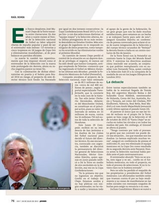 76 1917 / 28 DE JULIO DE 2013
RAÚL OCHOA
E
n franco desplome, José Ma-
nuel Chepo de laTorre transi-
ta entre claroscuros: En dos
años y nueve meses al fren-
te de la Selección nacional
de futbol su labor adquirió
ribetes de repudio popular y pasó de ser
el entrenador más exitoso –13 victorias y
cinco tropiezos en 18 juegos de Copa Oro
y eliminatorias mundialistas–, al de peor
balance en partidos oficiales.
La suerte le cambió tan repentina-
mente que tras imponer récord como el
entrenador de la Selección con la marca
más prolongada sin derrota, ahora su ra-
cha negativa parece no tener fin.
Con la culminación de dichas elimi-
natorias en puerta y el boleto para Bra-
sil 2014 en riesgo, el proyecto de este di-
rector técnico tocó fondo: ha fracasado
por igual en dos torneos consecutivos –la
Copa Confederaciones Brasil 2013 y la Co-
pa Oro– y con dos selecciones distintas: el
“equipo mayor” y la Selección alterna, és-
ta última protagonista de su más recien-
te descalabro en Estados Unidos. Más aún:
el grupo de jugadores no le responde en
ninguno de estos proyectos, como tampo-
co ha ocurrido en las eliminatorias rumbo
al próximo Mundial.
En cuestión de meses Chepo perdió el
control de la situación en un deporte don-
de se privilegia el negocio. Al menos así
ha sido desde que Justino Compeán, anti-
guo empleado de Televisa –consorcio que
ha regenteado el futbol en México duran-
te las últimas seis décadas–, preside la Fe-
deración Mexicana de Futbol (Femexfut).
Compeán encabeza el proyecto de la
Selección nacional, cuyo valor estimado
es de 85.5 millones de eu-
ros –cerca de mil 400 mi-
llones de pesos–, según el
portal especializado Trans-
fermarkt, que la convierte
en la más cara de la histo-
ria. Tan sólo Javier Chicha-
rito Hernández, delante-
ro del Manchester United,
se constituye en el princi-
pal activo, pues su valor de
mercado se estima en 22
millones de euros, contra
los 16 millones 750 mil eu-
ros de toda la selección de
Honduras.
Este lunes 29 Com-
peán recibirá en su resi-
dencia de San Jerónimo a
los dueños de los clubes
del futbol nacional para
decidir el futuro del direc-
tor técnico. En ese encuen-
tro, convocado con urgen-
cia, también se discutirá
la permanencia del direc-
tor general de Selecciones
Nacionales, Héctor Gon-
zález Iñárritu, quien ape-
nas en junio pasado ratifi-
có a De la Torre en medio
de otro escándalo en la Se-
lección, esa vez en la Copa
Confederaciones:
“Es la primera vez que
no logramos un objetivo.
Confío en el trabajo del
Chepo. Estamos unidos y
no hay pláticas con nin-
gún entrenador; no he vis-
to a nadie y tenemos todo
el apoyo de la gente de la federación. Es
un gran grupo que nos ha dado muchas
satisfacciones, pero estamos en un bache
y se trabajará fuerte para salir de esto”,
aseguró González Iñárritu en conferen-
cia de prensa convocada para aclarar el ca-
so de nueve integrantes de la Selección y
del cuerpo técnico acusados de “festejar”
la derrota frente a Italia en un centro noc-
turno de Río de Janeiro.
De la Torre firmó con la Femexfut un
contrato hasta la Copa del Mundo Brasil
2014. Y mientras los directivos analizan
cómo rescindir ese acuerdo, se conjetu-
ra que podrían reemplazarlo con su au-
xiliar Luis Fernando Tena, quien condujo
a la Selección Sub-23 a la conquista de la
medalla de oro en los Juegos Olímpicos de
Londres 2012.
La debacle
Entre tantas especulaciones también se
habla de la eventual llegada de Tomás
Boy, del argentino Marcelo Bielsa o del
holandés Guus Hiddink, exentrenador
de Holanda, Corea del Sur, Australia, Ru-
sia y Turquía, así como del Chelsea, PSV
Eindhoven, Valencia, Real Betis, Real Ma-
drid y el ruso Anzhi Majachkalá (renunció
a este último apenas el pasado lunes 22).
Al parecer el único que no oye las vo-
ces de rechazo es el propio De la Torre,
quien se hizo cargo de la Selección el 18
de octubre de 2010. El “fuera Chepo” se es-
cucha en todos los círculos y en todos los
medios del país. Sin embargo, el timonel
se aferra al puesto.
“Tengo contrato por todo el proceso.
La gente que me contrató me puede de-
cir esa situación... los que mandan son los
dueños. Lo hemos explicado muchas ve-
ces”, aseguró en conferencia de prensa el
miércoles 25, una vez eliminado el equipo
mexicano en la Copa Oro como resultado
de su segunda derrota ante Panamá. Nun-
ca antes la Selección nacional había per-
dido ante el país centroamericano.
El entrenador abundó: “Esto no se aca-
ba, esto sigue y es así... confío en el fut-
bolista mexicano, en todo el proyecto, en
todo el proceso de selecciones. Si no lo tu-
viera claro no le hubiera entrado”.
Pero no sólo ha perdido el respaldo de
los propietarios y presidentes del futbol
mexicano. Los aficionados también están
que truenan contra él por su bajo rendi-
miento y no cesan de manifestarse en las
redes sociales con mensajes cargados de
burlas para exigir su renuncia o su cese.
Incluso Cuauhtémoc Blanco se sumó aCompeán. Reunión de emergencia
GermánCanseco
 
