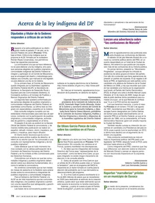 78 1917 / 28 DE JULIO DE 2013
Diputados y titular de la Sederec
responden a críticas de un lector
Señor director:
Respecto a la carta publicada en su distin-
guido medio el pasado 21 de julio, en la
sección Palabra de Lector (Proceso 1916),
bajo el título: Critica la ley indígena que se
propone la ALDF, firmada por el ciudadano
Román Reyes Covarrubias, nos permitimos
hacer las siguientes precisiones:
La convocatoria a la que se hace referencia
no es para elaborar una ley indígena, sino para
que personas elegidas por pueblos originarios y
comunidades indígenas del Distrito Federal se
integren y participen en el Comité de Mecanismo,
que se encargará del diseño y metodología para
realizar una consulta, que marcará la ruta legislati-
va para elaborar una ley en la materia.
En su primera fase, el Comité de Mecanismo
quedó integrado por la Asamblea Legislativa
del Distrito Federal (ALDF), la Secretaría de
Gobierno, la Secretaría de Desarrollo Rural y
Equidad para las Comunidades (Sederec), la
Consejería Jurídica y el Consejo de Pueblos y
Barrios Originarios del Distrito Federal.
La segunda fase quedará conformada por
las personas elegidas de pueblos originarios y
comunidades indígenas del Distrito Federal, en
asambleas comunitarias. La última fase se inte-
grará con especialistas y expertos en la materia.
Esta consulta indígena cumplirá con los
estándares internacionales para este tipo de ejer-
cicios, contando con la participación de pueblos
originarios y comunidades indígenas, autorida-
des de gobierno y especialistas en el tema.
El pasado 8 de julio se publicó en la Gaceta
Oficial del Distrito Federal la convocatoria, y de
manera inédita esta publicación se realizó en:
español, náhuatl, mixteco, otomí, mazateco, za-
poteco y mazahua, para mayor difusión.
El mismo lector reconoce que la convo-
catoria es para ambos sujetos de derecho, al
referir en su escrito que se “ha convocado a una
consulta con representantes indígenas y de los
pueblos originarios”.
Cabe destacar que en todo momento he-
mos contado con la valiosa participación de la
Comisión de Derechos Humanos del Distrito
Federal y se ha invitado al Alto Comisionado para
los Derechos Humanos.
Coincidimos con el lector en que las comu-
nidades indígenas y pueblos originarios deben
decidir sobre sus derechos fundamentales, tal y
como lo señala la convocatoria.
No omitimos comentarle que se han instala-
do mesas de asesoría en la Sederec para aclarar
dudas sobre la convocatoria a integrantes de
pueblos originarios y comunidades indígenas.
Para el Gobierno del Distrito Federal y la
ALDF es de vital importancia que las comunida-
des indígenas y los pueblos originarios cuenten
con una ley específica que salvaguarde y garanti-
ce todos sus derechos.
Las bases de la convocatoria pueden con-
sultarse en la página electrónica de la Sederec:
http://www.sederec.df.gob.mx y http://www.aldf.
gob.mx/.
Sin más por el momento, agradecemos la pu-
blicación de la presente, en derecho de réplica.
Atentamente
Diputado Manuel Granados Covarrubias,
presidente de la Comisión de Gobierno de la
ALDF; licenciado Hegel Cortés Miranda, titular
de la Sederec y secretario técnico del Comité de
Mecanismo para la Consulta Indígena, y dipu-
tada Karla Valeria Gómez Blancas, presidenta
de la Comisión de Asuntos Indígenas, Pueblos y
Barrios Originarios y Atención a Migrantes de
la Asamblea Legislativa del Distrito Federal
De Ulises García Ponce de León,
sobre los cambios en el Fonca
Señor director:
En relación a lo dicho por Irma Caire en la nota
de Niza Rivera aparecida en Proceso 1916
(Vasconcelos: Sin consulta, los cambios en el
Fonca), quisiera manifestar mis discrepancias.
1.- Es falso que los integrantes del Consejo
Directivo del Fonca sean “representantes de la
comunidad”, como los llama Irma Caire, ya que
para integrarlo no existe ningún mecanismo de
elección ni de consulta abierta.
2.- Estoy de acuerdo con Irma Caire en que
un artista de 35 o 60 años puede crear un “proyec-
to fantástico”, pero en el programa del SNCA la
trayectoria es un factor tomado en cuenta para la
elección del postulante, por lo que demuestra su
desconocimiento del programa.
3.- Si a Irma Caire le parece exorbitante la ci-
fra de 600 millones de pesos que se necesitarían
en 2020 para dedicarlos al estímulo de la creación
artística, quiere decir que están estimando que en
este sexenio la economía no tendría crecimiento.
Además, ¿cuánto le cuesta al país el Partido
Verde Ecologista? ¿Cuánto los sueldos de los
diputados y senadores o las aeronaves de los
funcionarios?
Atentamente
Ulises García Ponce de León
Miembro del Sistema Nacional de Creadores
Lanzan una advertencia sobre
“las confusiones de Marcelo”
Señor director:
Mucho le agradeceremos sea publicada esta
carta titulada Las confusiones de Marcelo.
El sábado 20 de julio Marcelo Ebrard dio a co-
nocer su corriente política dentro del PRD, en un
evento desarrollado en un hotel de la Ciudad de
México. Ahí externó lo que podría ser una expre-
sión más de las confusiones de su historia pública.
En primer término, presentó su “Movimiento
Progresista”, aunque siempre ha criticado la
existencia de estos grupos al interior del partido.
Con ello dio a entender que tiene aspiraciones de
presidir un partido de izquierda. Él se negaba a afi-
liarse al PRD, al registrarse por este partido como
candidato a la Jefatura de Gobierno de la Ciudad
de México en 2006, y hay que recordar que cuan-
do fue candidato a la misma por la organización
que fundó, el Partido del Centro Democrático
(PCD), le dirigió una carta a Andrés Manuel López
Obrador, el 14 de marzo de 2000 –luego de que
éste le pidió declinar dicha candidatura para su-
marse a la suya–, en la que Marcelo le confiesa
que “ni yo ni el PCD somos de izquierda”.
Los que tenemos memoria, y como lo rese-
ña Proceso en el número 770 del 5 de agosto
de 1991, recordamos que Marcelo y otros per-
sonajes fueron designados por Carlos Salinas
de Gortari para acabar electoralmente con el
naciente PRD en el Distrito Federal, ya que en la
elección de 1988, con su antecedente, el Frente
Democrático Nacional, ganó con amplia mayoría
la Ciudad de México.
También resulta curiosa su intención de con-
vertirse en candidato a la Presidencia del país en
2018, pues cuando tuvo la oportunidad, en 2012,
a última hora declinó con el argumento de no
dividir a la izquierda.
Esta conducta contradictoria se nota en
toda su trayectoria política: del PRI pasó a ser
legislador del PVEM; después fundó el PCD, para
terminar hasta ahora en el PRD.
Como integrante del PRD, creemos que hay
que reflexionar con atención sobre la intención
de Marcelo Ebrard y pensar en alguna perso-
na con reconocida trayectoria en la izquierda
mexicana.
Atentamente
Heberto Castillo Juárez y
José Luis Hernández Jiménez
Reportan “marrullerías” priistas
en un municipio de Oaxaca
Señor director:
Por medio de la presente, condenamos los
actos de corrupción en el reciente proceso
Acerca de la ley indígena del DF
 