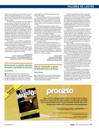 1917 / 28 DE JULIO DE 2013 79
PALABRA DE LECTOR
electoral para la elección de concejales en el mu-
nicipio de Tezoatlán de Segura y Luna, Oaxaca,
por parte del Partido Revolucionario Institucional
(PRI) y el actual ayuntamiento, emanado de dicho
instituto político.
En dicha etapa se utilizaron recursos públicos
para la compra y coacción del voto; se condi-
cionó la entrega de obras y maquinaria con el
mismo fin; se expidieron vales de gasolina para
la movilización del candidato oficial; hubo pago
del personal del equipo de campaña por parte del
ayuntamiento, compra de credenciales y uso de
mapaches electorales; asimismo, se recurrió a la
entrega de despensas, herramienta y dinero en
efectivo en vísperas de la jornada electoral, y se
dispuso de taxis del sitio de la comunidad para
el acarreo de votantes, entre otras marrullerías
propias del PRI.
Por lo anterior, los ciudadanos progresistas
y democráticos rechazamos y condenamos de
manera enérgica tales atropellos al libre ejercicio
del voto para elegir a las autoridades.
Estamos seguros de que la planilla que enca-
bezó el ingeniero Evencio Cisneros León no ganó
la elección, sino que la compró. Por ello manifes-
tamos nuestra indignación y rechazo.
Atentamente
Comité Ciudadano del Municipio de
Tezoatlán de Segura y Luna (Responsable de la
publicación: Sergio Cisneros Márquez)
Denuncia que un alcalde amenazó
de muerte a periodista de Guerrero
Señor director:
En el estado de Guerrero, atrapado por el
crimen organizado y lleno de inseguridad,
amenazas, extorsiones y secuestros, los alcaldes
actúan en algunos municipios como miembros
de plaza de cárteles de la droga. Tal es el caso
del presidente municipal de Marquelia, Javier
Adame Montalván.
Él y sus pistoleros lanzaron una amenaza
en contra del activista y periodista Rey Miguel
Hernández Gómez, del periódico El Faro de la
Costa Chica. Le advirtieron que si seguía publi-
cando notas en contra de Adame lo privarían de
la vida.
El reportero hizo público lo anterior en una
carta que envió al director del periódico, Fernando
Santamaría. Allí manifiesta que hace responsable
al presidente municipal Adame Montalván de lo
que le pueda ocurrir físicamente, ya que se carac-
teriza por ser una persona vengativa.
Y recursos no le faltan. El centro del muni-
cipio es ocupado por cuatro tráileres propiedad
del alcalde que obstruyen partes de una carretera
federal, y posee una gran mansión y negocios
para la construcción.
Considero que ese tipo de amenazas no
se debe minimizar, porque en Guerrero es muy
fácil que se cumplan, como de acuerdo con una
denuncia ocurrió cuando varios activistas fue-
ron amenazados por el presidente municipal de
Iguala, José Luis Abarca Velázquez, y después de
realizar un bloqueo carretero fueron levantados y
ejecutados. (Carta resumida.)
Atentamente
Joel Hernández Gómez
Colaborador del periódico
El Faro de la Costa Chica
Pide ser reinstalado en puesto
de Seguridad Física de Pemex
Señor director:
Le ruego publicar esta carta, dirigida al gene-
ral brigadier D.E.M. Eduardo León Trawitz,
gerente de Servicios de Seguridad Física de
Petróleos Mexicanos (Pemex).
Dada la imposibilidad de lograr una audien-
cia personal, solicito por esta vía que interceda
usted a efecto de que se me restituya en mi lugar
de trabajo, del que fui privado por una simple
pero desproporcionada represalia, conforme a
los hechos circunstanciales relatados mediante
la debida queja al Órgano Interno de Control en
Petróleos Mexicanos, a través del cual segura-
mente usted podrá disponer de la información
correspondiente.
El hecho es que, por una decisión particular
pero ejercida por la vía administrativa y que no
sustenta procedimiento legal alguno, se ha dis-
puesto –ignoro si con su anuencia– que no se me
contrate para el segundo semestre del año en
curso, tal como con el debido mérito se me había
venido contratando ininterrumpidamente desde
el 11 de agosto de 2003, cuando iniciaron mis
labores como agente operativo en el organismo
que usted dirige.
Dicha decisión, amén de ser lesiva para mí
en lo personal, lo es en exceso también para con
mis dependientes directos: esposa y cuatro hijos,
quienes intempestivamente han sido desprovistos
del ingreso económico con que la empresa me re-
tribuía, indispensable para solventar los gastos or-
dinarios y por tratamientos médicos de mi familia.
Luego de su designación como gerente, su-
pimos por comentarios del personal de reciente
ingreso que masivamente se ha incorporado a
la Gerencia de Servicios de Seguridad Física
(GSSF) –y que para su capacitación inicial acude
al Departamento de Seguridad Física de Fuerza
de Reacción (DSFFR), con sede en esta ciudad
y al cual me encontraba adscrito– que dichos
elementos habrían participado en la campaña
presidencial pasada.
Esa copiosa contratación, sin embargo, no
se corresponde con los exámenes de control
de confianza correspondientes: Personal debi-
damente acreditado en los exámenes médicos,
psicológicos y psicométricos, al menos para la
portación del armamento respectivo, ha sido sus-
tituido por algunos que, en rigor, aún no habían
acreditado dicha condición.
 