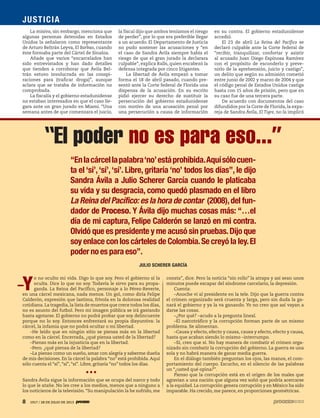 8 1917 / 28 DE JULIO DE 2013
JUSTICIA
8 1917 / 28 DE JULIO DE 2013
Y
o no oculto mi vida. Digo lo que soy. Pero el gobierno sí la
oculta. Dice lo que no soy. Todavía le sirvo para su propa-
ganda. La Reina del Pacífico, personaje a lo Pérez-Reverte,
en una cárcel mexicana, nada menos. Un gol, como diría Felipe
Calderón, expresión que lastima, frívola en la dolorosa realidad
cotidiana.La tragedia,la lista de muertos que crece todos los días,
no es asunto del futbol. Pero mi imagen pública se irá gastando
hasta agotarse. El gobierno no podrá probar que soy delincuente
porque no lo soy. Entonces enfrentará su propia disyuntiva: la
cárcel, la infamia que no podrá ocultar o mi libertad.
–He leído que en ningún sitio se piensa más en la libertad
como en la cárcel. Encerrada, ¿qué piensa usted de la libertad?
–Pienso más en la injusticia que en la libertad.
–Pero. ¿qué piensa de la libertad?
–La pienso como un sueño, amar con alegría y saberme dueña
de mis decisiones. En la cárcel la palabra “no” está prohibida.Aquí
sólo cuenta el “sí”, “sí”, “sí”. Libre, gritaría “no” todos los días.
Sandra Ávila sigue la información que se ocupa del narco y todo
lo que le atañe. No les cree a los medios, menos que a ninguno a
los noticieros de la televisión.“Su manipulación la he sufrido, me
consta”, dice. Pero la noticia “sin rollo” la atrapa y así sean unos
minutos puede escapar del síndrome carcelario, la depresión.
Cuenta:
–Anoche vi al presidente en la tele. Dijo que la guerra contra
el crimen organizado será cruenta y larga, pero sin duda la ga-
nará el gobierno y ya la va ganando. Yo no creo que así vayan a
darse las cosas.
–¿Por qué? –acudo a la pregunta lineal.
–El narcotráfico y la corrupción forman parte de un mismo
problema. Se alimentan.
–Causa y efecto, efecto y causa, causa y efecto, efecto y causa,
hasta que acaban siendo lo mismo –interrumpo.
–Sí, creo que sí. No hay manera de combatir el crimen orga-
nizado sin combatir la corrupción del gobierno. La guerra es una
sola y no habrá manera de ganar media guerra.
En el diálogo también preguntan los ojos, las manos, el com-
portamiento del cuerpo. Escucho, en el silencio de las palabras
un “¿usted qué opina?”.
Pienso que la corrupción está en el origen de los males que
agravian a una nación que alguna vez soñó que podría acercarse
a la equidad. La corrupción genera corrupción y en México ha sido
imparable. Ha crecido, me parece, en proporciones geométricas.
La misiva, sin embargo, menciona que
algunas personas detenidas en Estados
Unidos la señalaron como representante
de Arturo Beltrán Leyva, El Barbas, cuando
éste formaba parte del Cártel de Sinaloa.
Añade que varios “encarcelados han
sido entrevistados y han dado detalles
que tienden a corroborar que Ávila Bel-
trán estuvo involucrada en las conspi-
raciones para (traficar droga)”, aunque
aclara que se trataba de información no
comprobada.
La fiscalía y el gobierno estadunidense
no estaban interesados en que el caso lle-
gara ante un gran jurado en Miami. “Una
semana antes de que comenzara el juicio,
la fiscal dijo que ambos teníamos el riesgo
de perder”, por lo que era preferible llegar
a un acuerdo. El Departamento de Justicia
no pudo sostener las acusaciones y “en
el caso de Sandra Ávila siempre había el
riesgo de que el gran jurado la declarara
culpable”, explica Ralls, quien encabezó la
defensa integrada por cinco litigantes.
La libertad de Ávila empezó a tomar
forma el 18 de abril pasado, cuando pre-
sentó ante la Corte federal de Florida una
dispensa de la acusación. En su escrito
pidió ejercer su derecho de sustituir la
persecución del gobierno estadunidense
con motivo de una acusación penal por
una persecución a causa de información
en su contra. El gobierno estadunidense
accedió.
El 23 de abril La Reina del Pacífico se
declaró culpable ante la Corte federal de
“recibir, tranquilizar, confortar y asistir
al acusado Juan Diego Espinosa Ramírez
con el propósito de esconderlo y preve-
nirlo de la aprehensión, juicio y castigo”,
un delito que según su admisión cometió
entre junio de 2002 y marzo de 2004 y que
el código penal de Estados Unidos castiga
hasta con 15 años de prisión, pero que en
su caso fue de una tercera parte.
De acuerdo con documentos del caso
difundidos por la Corte de Florida, la expa-
reja de Sandra Ávila, El Tigre, no la implicó
“Enlacárcellapalabra‘no’estáprohibida.Aquísólocuen-
ta el ‘sí’,‘sí’,‘sí’. Libre, gritaría ‘no’ todos los días”, le dijo
Sandra Ávila a Julio Scherer García cuando le platicaba
su vida y su desgracia, como quedó plasmado en el libro
La Reina del Pacífico: es la hora de contar (2008),del fun-
dador de Proceso. Y Ávila dijo muchas cosas más: “…el
día de mi captura, Felipe Calderón se lanzó en mi contra.
Olvidó que es presidente y me acusó sin pruebas.Dijo que
soy enlace con los cárteles de Colombia.Se creyó la ley.El
poder no es para eso”.
“El poder no es para eso...”
JULIO SCHERER GARCÍA
–
 