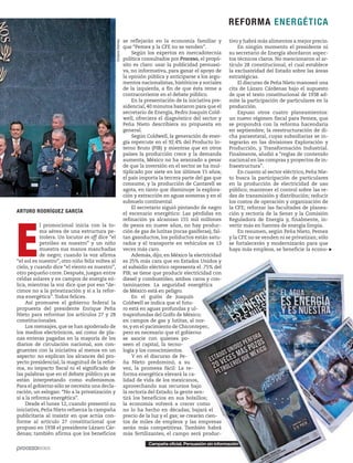 Campaña oficial. Persuasión sin información
ARTURO RODRÍGUEZ GARCÍA
E
l promocional inicia con la to-
ma aérea de una estructura pe-
trolera. Un locutor en off dice “el
petróleo es nuestro” y un niño
muestra sus manos manchadas
de negro; cuando la voz afirma
“el sol es nuestro”, otro niño feliz voltea al
cielo, y cuando dice “el viento es nuestro”,
otro pequeño corre. Después, juegan entre
celdas solares y en campos de energía eó-
lica, mientras la voz dice que por eso “de-
cimos no a la privatización y sí a la refor-
ma energética”.Todos felices.
Así promueve el gobierno federal la
propuesta del presidente Enrique Peña
Nieto para reformar los artículos 27 y 28
constitucionales.
Los mensajes,que se han apoderado de
los medios electrónicos, así como de pla-
nas enteras pagadas en la mayoría de los
diarios de circulación nacional, son con-
gruentes con la iniciativa al menos en un
aspecto: no explican los alcances del pro-
yecto presidencial, la magnitud de la refor-
ma, su impacto fiscal ni el significado de
las palabras que en el debate público ya se
están interpretando como eufemismos.
Para el gobierno sólo se necesita una decla-
ración, un eslogan: “No a la privatización y
sí a la reforma energética”.
Desde el lunes 12, cuando presentó su
iniciativa, Peña Nieto refuerza la campaña
publicitaria al insistir en que actúa con-
forme al artículo 27 constitucional que
propuso en 1938 el presidente Lázaro Cár-
denas; también afirma que los beneficios
tivo y habrá más alimentos a mejor precio.
En ningún momento el presidente ni
su secretario de Energía abordaron aspec-
tos técnicos claros. No mencionaron el ar-
tículo 28 constitucional, el cual establece
la exclusividad del Estado sobre las áreas
estratégicas.
El discurso de Peña Nieto manoseó una
cita de Lázaro Cárdenas bajo el supuesto
de que el texto constitucional de 1938 ad-
mite la participación de particulares en la
producción.
Expuso otros cuatro planeamientos:
un nuevo régimen fiscal para Pemex, que
se propondrá con la reforma hacendaria
en septiembre; la reestructuración de di-
cha paraestatal, cuyas subsidiarias se in-
tegrarán en las divisiones Exploración y
Producción, y Transformación Industrial.
Finalmente, aludió a “reglas de contenido
nacional en las compras y proyectos de in-
fraestructura”.
En cuanto al sector eléctrico, Peña Nie-
to busca la participación de particulares
en la producción de electricidad de uso
público; mantener el control sobre las re-
des de transmisión y distribución; reducir
los costos de operación y organización de
la CFE; reforzar las facultades de planea-
ción y rectoría de la Sener y la Comisión
Reguladora de Energía y, finalmente, in-
vertir más en fuentes de energía limpia.
En resumen, según Peña Nieto, Pemex
y la CFE no se venden ni se privatizan; sólo
se fortalecerán y modernizarán para que
haya más empleos, se beneficie la econo-
OctavioGómez
Campaña oficial. Persuasión sin información
se reflejarán en la economía familiar y
que “Pemex y la CFE no se venden”.
Según los expertos en mercadotecnia
política consultados por Proceso, el propó-
sito es claro: usar la publicidad persuasi-
va, no informativa, para ganar el apoyo de
la opinión pública y anticiparse a los argu-
mentos nacionalistas, históricos y sociales
de la izquierda, a fin de que ésta reme a
contracorriente en el debate público.
En la presentación de la iniciativa pre-
sidencial, 40 minutos bastaron para que el
secretario de Energía, Pedro Joaquín Cold-
well, ofreciera el diagnóstico del sector y
Peña Nieto describiera su propuesta en
general.
Según Coldwell, la generación de ener-
gía repercute en el 92.4% del Producto In-
terno Bruto (PIB) y mientras que en otros
países la producción crece y la demanda
aumenta, México no ha avanzado a pesar
de que la inversión en el sector se ha mul-
tiplicado por siete en los últimos 15 años;
el país importa la tercera parte del gas que
consume, y la producción de Cantarell se
agota, en tanto que disminuye la explora-
ción y extracción en aguas someras y en el
subsuelo continental.
El secretario siguió pintando de negro
el escenario energético: Las pérdidas en
refinación ya alcanzan 155 mil millones
de pesos en nueve años, no hay produc-
ción de gas de lutitas (rocas gasíferas), fal-
tan gasoductos, los poliductos están satu-
rados y el transporte en vehículos es 13
veces más caro.
Además, dijo, en México la electricidad
es 25% más cara que en Estados Unidos y
el subsidio eléctrico representa el .75% del
PIB; se tiene que producir electricidad con
diesel y combustóleo, ambos caros y con-
taminantes. La seguridad energética
de México está en peligro.
En el guión de Joaquín
Coldwell se indica que el futu-
ro está en aguas profundas y ul-
traprofundas del Golfo de México;
en campos de gas y lutitas, al nor-
te,y en el yacimiento de Chicontepec,
pero es necesario que el gobierno
se asocie con quienes po-
seen el capital, la tecno-
logía y los conocimientos.
Y en el discurso de Pe-
ña Nieto predominó, a su
vez, la promesa fácil: La re-
forma energética elevará la ca-
lidad de vida de los mexicanos,
aprovechando sus recursos bajo
la rectoría del Estado; la gente sen-
tirá los beneficios en sus bolsillos;
la economía volverá a crecer como
no lo ha hecho en décadas; bajará el
precio de la luz y el gas; se crearán cien-
tos de miles de empleos y las empresas
serán más competitivas. También habrá
más fertilizantes, el campo será produc-
REFORMA ENERGÉTICA
 