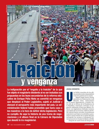 Traicióny venganza
La indignación por el “engaño y la traición” de la que
fue objeto el magisterio disidente al no ser incluidas sus
propuestas en las leyes secundarias de la reforma edu-
cativa de Enrique Peña Nieto se convirtió en venganza
que desplazó al Poder Legislativo, sujetó al Judicial y
atenazó el aeropuerto más importante del país. La ad-
ministración federal había prometido que haría caso a
los maestros a la hora de definir dicha legislación. Pero
no cumplió. He aquí la historia de una trama de nego-
ciaciones y el albazo final en la Cámara de Diputados
que desató la ira magisterial.
JESUSA CERVANTES
U
na fallida maniobra de los alfi-
les presidenciales desestabilizó
a los tres poderes de la Unión.
Miguel Ángel Osorio Chong,
secretario de Gobernación; Luis
Miranda Nava, subsecretario
de la misma dependencia, y Aurelio Nu-
ño, jefe de la Oficina de la Presidencia de
la República, intentaron controlar al ma-
gisterio utilizando el Pacto por México. Fa-
llaron: Los legisladores federales tuvieron
que salirse de sus recintos, edificios del Po-
der Judicial fueron cercados, los profesores
impusieron qué leyes se analizaban y para-
lizaron zonas enteras de la capital del país,
incluyendo los accesos al Aeropuerto In-
ternacional de la Ciudad de México (AICM).
Después de nueve horas de bloqueo en
MiguelDimayuga
10 1921 / 25 DE AGOSTO DE 2013
 