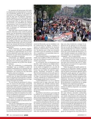 En presencia de personajes del ámbi-
to empresarial, acompañado por el enton-
ces coordinador general de su equipo de
transición, Luis Videgaray, habló de la “vi-
sión de país” que se proponía “impulsar”
desde el gobierno y los “principales obje-
tivos” de su programa de acción. Destacó
la educación como el “pilar del desarro-
llo nacional” y se manifestó por adoptar
“mecanismos como los propuestos por la
OCDE para elevar la calidad de la educa-
ción” y alcanzar un “crecimiento econó-
mico sostenido”.
Días más tarde asumió el poder con la
reforma educativa como carta de presen-
tación, que fue declarada constitucional el
26 de febrero y de la cual se desprende el
paquete con las dos leyes reglamentarias
que aprobó esta semana el Congreso de la
Unión en periodo extraordinario, referen-
tes al INEE y el decreto que reforma la Ley
General de Educación, así como la iniciati-
va de Ley General del Servicio Profesional
Docente, pospuesta temporalmente por los
legisladores.
Desde entonces, el gremio magiste-
rial que no está alineado con el gobierno
y académicos especializados en la mate-
ria han advertido acerca del carácter em-
presarial con que fueron diseñadas la re-
forma y sus leyes secundarias.
Consultados por Proceso, especialis-
tas en el sector educativo analizaron las
entrañas de la reforma que desde las ca-
lles los miembros de la CNTE han decidi-
do rechazar.
Para los académicos, la privatización
“ideológica” que se establece a partir de
cambios sustentados en un sistema de eva-
luaciones y lineamientos laborales admi-
nistrativos, por encima de una discusión
educativa, marcan la reforma.
Raquel Sosa,investigadora de la UNAM,
sostiene que las leyes secundarias confir-
man un esquema de simulación y subordi-
nan la política educativa del país a un orga-
nismo extranjero (la OCDE).
“Es una forma de privatizar la educa-
ción en manos de este grupo, manejarla
como una empresa. Lo que importa es que
respondas como quieren quienes te van a
evaluar a partir de planes y programas dic-
tados por un despacho económico, priori-
zando la competitividad, la productividad,
la eficiencia. Nada les importan los millo-
nes de analfabetas y personas que no ter-
minan la educación primaria.”
Respecto a la embestida en materia la-
boral contra los maestros, Sosa asegura
que la reforma cumple la función de con-
trolar al magisterio.
“Por eso las negociaciones entre el go-
bierno federal y la CNTE las llevó Gober-
nación, no la SEP. Es un tema de goberna-
bilidad”, dice para después advertir sobre
la creación del Sistema de Información y
Gestión Educativa, decretado en la Ley Ge-
neral de Educación, que se establece con
las atribuciones de regular, coordinar y
operar un padrón nacional de alumnos,
docentes, instituciones y centros escola-
res. “Se plantea que si hay una situación
que lleve a que los maestros se manifies-
ten o cuestionen a la autoridad, sean se-
parados del servicio”.
Para Eduardo Andere, investigador del
ITAM, crear el INEE y el SPD con las funcio-
nes que los definen es partir de un diag-
nóstico equivocado.
La corrupción, dice, no desaparece por
decreto, como tampoco la calidad educa-
tiva se asegura por mandato. “No se tra-
ta de meter al magisterio en una olla de
presión. Para hablar de una verdadera re-
forma hay que hablar de pobreza, segre-
gación, iniquidad, corrupción y cultura.
Son factores externos a la escuela que in-
ciden en la educación del alumno. Si el ni-
ño llega a la escuela desnutrido, golpeado
o tenso, rodeado de un ambiente violento,
la pedagogía puede hacer muy poco.
“Lamentablemente no es la reforma
educativa que le urge a este país. Esta es
una reforma que atiende asuntos mera-
mente laborales, concretamente de admi-
nistración de recursos humanos”, acota el
ingeniero Manuel Pérez Rocha, exrector
de la Universidad Autónoma de la Ciudad
de México.
El problema más serio es que el peso de
la reforma no va encaminado a la educa-
ción, sino al ámbito laboral de los maestros,
dice el doctor Hugo Aboites, investigador de
la Universidad Autónoma Metropolitana:
“Respecto al ingreso, la promoción y la
permanencia del personal docente no sólo
se vulnera el artículo tercero constitucio-
nal,sino también los derechos de los traba-
jadores. En concreto, el hecho de que des-
pués de un examen me van a despedir, que
es el acuerdo que se firmó con la OCDE. Y
más allá se prescinde de la bilateralidad.
Hay una clara tendencia a romper la in-
fluencia de los gremios en la educación.
Pero ya no sólo las dirigencias corruptas,
sino los sindicatos en sí mismos. ‘Ustedes
son empleados de esta nueva cultura la-
boral de la precariedad de derechos y no
más. Ustedes cumplan con su deber.Van a
ser evaluados; si no funcionan los vamos
a despedir’”, dice el especialista.
En términos de privatización, Sosa re-
cuerda que, entre otras cosas, en torno a
la educación se disputan un presupuesto
que para 2013 alcanzó 260 mil 277 millo-
nes de pesos y el control de un generador
crítico de la sociedad.
“Todos los grupos de poder quieren in-
tervenir en la educación. Porque a grupos
como Mexicanos Primero o las mismas igle-
sias les parece sumamente agresivo que la
educación pueda generar un conocimien-
to crítico. El Banco Mundial estableció que
de donde se pueden extraer más ganancias,
después de las armas y las drogas, es en la
educación. Entonces han hecho toda una
parafernalia tremenda para sacar al Estado
de la educación y convertirlo en un campo
de disputa entre organismos privados.”
Andere explica que el afán de medir y
evaluar la reforma responde a su carácter
corporativo:
“Y los empresarios tienen una voz fuer-
te y directa al mandar un mensaje de (pe-
dir una) reforma educativa conductista,
estableces un objetivo de producción. Es
una visión reduccionista de la educación.
Cuando tú te obsesionas con la evaluación
acabas convirtiendo el proceso pedagógi-
co en ensayar para el examen. Entonces el
maestro ya no se preocupa tanto por modi-
ficar las actitudes de aprendizaje de los ni-
ños y se pierden las actividades para la so-
lución de problemas,creativas,de ejercicio,
de colaboración y de pensamiento crítico.”
Aboites lo resume: “Creo que hay un
grado de desesperación muy fuerte por la
HugoCruz
18 1921 / 25 DE AGOSTO DE 2013
“No nos escucharon”
 