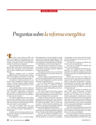 40 1921 / 25 DE AGOSTO DE 2013
¿
Es cierto, como afirma el PRD, que
basta con importar la tecnología que a Pe-
mex le hace falta para explorar aguas pro-
fundas, y que por lo tanto no es necesario
apelar a la inversion extranjera?
¿De qué manera la reforma propuesta
por Enrique Peña Nieto resuelve los pro-
blemas de corrupción, mala administra-
ción y abuso sindical que caracterizan a
Pemex?
Algunos aseguran que la reforma
energética tiene el potencial para impul-
sar el crecimiento económico a más del
10%. ¿Es viable/creíble esta expectativa?
¿El gobierno intenta presentar la re-
forma como “cardenista” porque le tiene
miedo a Andrés Manuel López Obrador,
y piensa que así puede desactivar a la iz-
quierda y a su líder?
¿Por qué Peña Nieto está buscando en
el pasado legitimación para la reforma?
¿No encuentra argumentos suficientes
para vender la modernidad sin apelar a
las ideas de un hombre que fue presiden-
te hace más de 70 años?
¿Por qué no logra explicar que la refor-
ma no será “salinista”; que no se guiará
bajo los mismos lineamientos del capita-
lismo de cuates en la privatización de Tel-
mex y el Canal 13, por ejemplo?
¿Por qué no explica qué salió mal
con nuestras privatizaciones pasadas,
y por qué este empuje liberalizador sí
funcionará?
¿Cúales son los términos precisos me-
diante los cuales se tratará de fomenter la
inversion privada?
Si el gobierno, con su notoria debili-
dad regulatoria, no pudo impedir el surgi-
miento de monstruos depredadores como
Carlos Slim y Ricardo Salinas Pliego, ¿có-
mo impedirá el empoderamiento de figu-
ras facsimilares en el sector energético?
¿De qué manera la reforma va a enca-
rar el hecho de que el sindicato recibe 65
mil dólares al día para viajes de negocios
y “gastos generales”?
¿Por qué esta reforma va a ser distinta
a las que dejaron tan mal sabor de boca en
los años 80 y 90?
¿Cómo cambiar sustancialmente a Pe-
mex si no se piensa despedir a uno solo de
sus 151 mil trabajadores –muchos de ellos
altamente improductivos?
Si en su libro Peña Nieto hablaba de
romper con mitos y confrontar tabúes,
¿por qué la reforma que propone plantea
recuperar lo mejor del pasado para recon-
quistar el futuro?
¿Por qué Enrique Peña Nieto piensa
que la única forma de hacer digerible y
apetecible políticamente la reforma ener-
gética es siéndole fiel a la historia?
¿Cómo cambiar realmente a Pemex si
el presidente promete que “los derechos
laborales de los trabajadores del sector se-
rán 100% respetados”? ¿No es cierto que
muchos de esos derechos laborales son
abusivos y perpetúan privilegios sindica-
les que el país debería desmantelar?
¿Cómo se definirá el monto de las re-
galías que las empresas privadas pagarán
en los “contratos de utilidad compartida”?
¿Por qué la reforma energética se ha
centrado en cómo incrementar la extrac-
ción de petróleo –ya sea por la vía pública
o la privada– y no en cómo usar de mane-
ra más eficiente los recursos que se reci-
ben del petróleo?
¿Por qué no incorporar al debate qué
hacer con la renta petrolera?
¿Por qué no incorporar al debate qué
hacer con el sindicato?
Como lo ha sugerido Democracia De-
liberada, ¿la reforma fiscal no debería
preceder a la reforma energética para que
veamos la manera de despetrolizar el gas-
to público?
Queda claro que no va a haber con-
senso en torno a la reforma energética y
que por más “cardenista” que sea presen-
tada, la izquierda (cardenista y lopezo-
bradorista) no se sumará a ella. ¿Significa
esto que Peña estará dispuesto a vivir sin
su precioso Pacto por México y que éste
se desmoronará?
¿Por qué no cambiar la coalición que
Peña Nieto está intentando construir
en torno a Cárdenas? ¿Por qué no reem-
plazarla por los temas que sí atañen a
nuestra generación: competencia, trans-
parencia y derechos de los consumidores?
¿Por qué no reconocer que los problemas
de Pemex van más allá de cómo conseguir
mayor inversión y que están enraizados
en la escasa productividad, la opacidad y
el corporativismo sindical?
¿Por qué se está hablando tan poco de
instaurar una regulación eficaz que colo-
que beneficios al consumidor y al ciuda-
dano en el centro del debate?
¿En qué sentido la reforma “naciona-
lista y modernizadora” que presenta aho-
ra Enrique Peña Nieto es distinta de lo que
D E N I S E D R E S S E R
Preguntassobrelareformaenergética
 