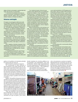 JUSTICIA
1927 / 6 DE OCTUBRE DE 2013 15
alejan al interno procesado o sentenciado del
lugar más cercano a su domicilio”.
Y menciona los penales de donde pro-
venían los reclusos, localizados en Veracruz,
Nayarit, Coahuila, Jalisco, San Luis Potosí,
Distrito Federal y el Estado de México.
Universo restringido
El ingreso a los abogados defensores está
muy limitado, situación que repercute en la
“asistencia legal” de los internos, muchos de
los cuales ignoran “cuál es su situación jurídi-
ca”. Con esto se está violando el “derecho a
la defensa” y el “derecho al debido proceso”.
Todo lo anterior fue constatado perso-
nalmente por los visitadores de la CNDH, en
enero, febrero y junio de este año, cuando
realizaron recorridos por la prisión y entre-
vistas con los internos.
Estas visitas se hicieron a raíz –dice la
recomendación— de “42 escritos de queja”
que denunciaban violaciones a los derechos
humanos en cuestiones de salud, legalidad,
seguridad jurídica, trato digno y reinserción
social.
De 31 páginas y fechado el pasado 25 de
septiembre, el documento menciona que hay
sobrepoblación en el penal, puesto que fue
construido para 2 mil 538 internos, y actual-
mente aloja a 2 mil 841.
Y “la plantilla del personal, que incluye
la Dirección General, el área Jurídica y Téc-
nica, así como Seguridad y Custodia, es
muy inferior a la necesaria para su adecuada
operación”.
Y en materia de salud, denuncia que
“existen serias deficiencias en la prestación
del servicio médico” y hay “desabasto de
medicamentos”. Ni siquiera se cuenta “con
un cuadro básico de medicamentos” y “no
hay programas de detección de enfermeda-
des infectocontagiosas”. Esto “trae como
consecuencia que las enfermedades de los
internos no sean atendidas de manera ade-
cuada y apropiada, lo que implica que no
exista una detección oportuna de enferme-
dades infectocontagiosas, crónico-degene-
rativas y bucodentales”.
Sobre la alimentación a los reclusos, se-
ñala: “Aun cuando las reglas estipulan que
el sistema penitenciario debe proveer todas
las necesidades básicas de la población, en
la práctica esto no sucede, tan es así, que
la población se queja de la escasa cantidad
de alimentos que reciben… los alimentos
en ese centro penitenciario son insuficien-
tes en calidad y cantidad”.
En suma, señala la recomendación a
Mondragón y Kalb, la reinserción social no
puede darse en estas “condiciones infrahu-
manas y peligrosas” que padecen los inter-
nos. Recalca:
“El respeto a los derechos humanos, el
trabajo, la capacitación para el mismo, la
educación, la salud y el deporte son las úni-
cas vías para la reinserción social.”
La recomendación hace la siguiente re-
ferencia al alto costo de esta cárcel privada:
“El enunciado centro de reclusión co-
rresponde a aquellos construidos y ope-
rados con la participación de particulares,
cuyo costo asciende a ml 670 pesos por in-
terno diario, bajo el modelo CPS (Contrato
de Prestación de Servicios), y que no obs-
tante su alto precio presenta similares defi-
ciencias o incluso mayores que los centros
dependientes del propio gobierno federal.”
Ante la infinidad de quejas, la CNDH ac-
tualmente prepara más recomendaciones
a otros reclusorios federales privados: en-
tre ellos el de Ocampo, Guanajuato, ma-
nejado igualmente por ICA e inaugura-
do en noviembre de 2012; así como el de
Miahuatlán, Oaxaca, administrado por la
empresa GIA e inaugurado apenas en ma-
yo pasado por el presidente Enrique Peña
Nieto. Las nuevas recomendaciones serán
emitidas a principios del año próximo, se-
gún reveló una fuente que pide no mencio-
nar su nombre. Y agrega:
“Pese a su poco tiempo de operación,
en estas instituciones privadas ya se están
violando los derechos humanos de una ma-
nera brutal; son sólo grandes almacenes pa-
ra guardar reclusos como si fueran cosas,
sin ninguna intención de reincorporarlos a la
vida social.”
–¿A los presos ahí no se les está utilizan-
do laboralmente?
–En esas prisiones se levantaron gran-
des naves industriales, pero todavía no las
echan a andar. Son el puro cascarón. Esas
cárceles representan un gran negocio para
las empresas y para los funcionarios guber-
namentales que les están otorgado los per-
misos de manera discrecional… son resulta-
do de alianzas político empresariales.
gados, se le pediría a la iniciativa privada
la construcción de otros 10.
Martín Barrón comenta al respecto:
“Al comisionado le falta informar a
qué empresas se les están dando las cár-
celes y qué capacidad tendrá cada una de
ellas, entre otros puntos. Y es falso eso de
que en las prisiones privadas no se violan
los derechos humanos. También está por
verse la reacción de los grupos del narco-
tráfico que controlan muchos penales. No
creo que se vayan a quedar con los brazos
cruzados.”
Explica:“Se justifica el esquema de estas
cárceles con el de las carreteras concesiona-
das a la iniciativa privada, que después de
ser explotadas por años se las darán al Esta-
do. Pero en toda mi vida jamás he visto que
una carretera concesionada se entregue al
gobierno. Igual puede ocurrir con las prisio-
nes; los empresarios ampliarán una y otra
vez los plazos de entrega con el argumento
de que aún no recuperan sus inversiones.
“Hay una situación muy preocupante
en el trasfondo de todo esto: no está clari-
ficado qué tipo de sistema penitenciario
nacional es el que se quiere. ¿Uno mixto,
donde coexistan las cárceles públicas con
las privadas y las subrogadas? ¿Uno más
privatizado, donde tenga preponderancia
el sector empresarial y la explotación de la
mano de obra carcelaria…? No lo sabemos.”
–¿Es novedoso este esquema?
–¡No! ¡Todo lo contrario! En el siglo
XIX, durante el proceso de industrializa-
ción, a los primeros a quienes se explotó
laboralmente fue a los presos, por ser una
población cautiva. Se dio el fenómeno de
las llamadas “cárceles-fábrica”, que quedó
bien documentado. El esquema ya exis-
tió hace dos siglos. Podríamos decir que
nuestras autoridades penitenciarias son
retrógradas en ese sentido.
JesúsCruz/Procesofoto
“Cárceles-fábrica”. Viejo esquema
 