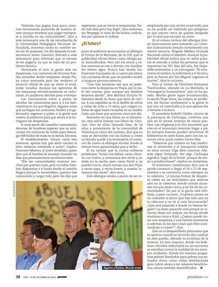 38 1927 / 6 DE OCTUBRE DE 2013
“Además nos pagan muy poco, noso-
tros terminando poniendo de nuestro di-
nero porque tenemos que pagar transpor-
te y comida en las comunidades”, dice a
este semanario una de las estudiantes de
la Universidad Pedagógica Nacional de-
fraudada, mientras anota su nombre en-
tre los 26 quejosos. Un día después el sub-
secretario Javier Guerrero llamará a este
semanario para informar que el viernes
se les pagaría, ya que se trató de un pro-
blema técnico.
Terminado el acto la gente sale sin
despensas. Los camiones de Diconsa Pue-
bla, enviados desde temprano desde Tla-
pa como avanzada para dar realismo al
anuncio oficial de que ya viene el maíz,
están varadas. Aunque los operarios de
las máquinas retroexcavadoras se esfor-
zaron, no pudieron abrirles paso a tiempo.
Los funcionarios están a punto de
abordar las camionetas para ir a los heli-
cópteros en los que llegaron.Alguien avisa
que ya llegan los camiones. Robles y el go-
bernador regresan y piden a la gente que
vuelva al auditorio para que ahora sí le en-
treguen las despensas.
A unos pasos del comedor comunitario,
decenas de hombres esperan que se esta-
cionen los camiones de volteo para descar-
gar 600 bultos de maíz en la tienda Diconsa.
El establecimiento “estuvo vacío tres
semanas, apenas hoy que abrió camino el
retro estamos volviendo a surtir”, explica
Francisco Moreno, el joven vendedor, quien
dice que el hambre se encanijó durante los
días que permanecieron incomunicados.
“(De las comunidades) vinieron mu-
chos que querían maíz,pero no había.Esta-
ban dispuestos a ir hasta donde el camión
llegara porque lo necesitaban, querían irse
caminando y cargar todo, pero les dije que
esperaran, que ya venía la maquinaria.Tar-
dó más días pero hoy llegó”, dice sudoroso,
sin despegar la vista de los bultos, codicia-
dos por quienes lo rodean.
¿El futuro?
Junto al auditorio se encuentra el albergue
El Futuro de la Montaña, de la CDI, que la
publicidad oficial ofrece como refugio pa-
ra damnificados. Pero ahí los niños y ni-
ñas internos se van a dormir con hambre.
No tienen agua. Nunca han tenido luz.
Duermen hacinados de a cuatro por litera.
Las cocineras dicen que no pueden recibir
a ninguna persona externa.
“Casi tres semanas van que no pode-
mos surtir la despensa enTlapa, por lo ma-
lo del camino, pero aunque sea frijolitos
estamos dando”, dice Martina Victorio Vi-
llanueva desde la choza que sirve de coci-
na. A sus espaldas se ve el desfile de niños
y niñas de ocho a 15 años, que cargan cu-
betas de agua hasta vaciarlas en un tambo.
Cada uno tiene que acarrear cinco por día.
Sentados en una litera, en el dormito-
rio, seis niños hojean sus libros de Cien-
cias. Uno de ellos, llamado Esse, de 14
años y proveniente de la comunidad de
Yosentacua Llano del Carmen, dice que su
casa se derrumbó con las lluvias y, como
su familia quedó a la intemperie, lo envia-
ron de nuevo al albergue escolar donde al
menos tiene garantizados pan y techo.
Él ha notado que la cocina enfrenta
problemas. “Antes nos daban carne, chori-
zo con huevo, y comíamos dos veces y un
atole en la noche, pero como llovió y no
pueden surtir, ahora nomás nos dan frijol,
a veces sopa, a veces huevo, y nomás co-
memos dos veces”, dice serio.
Este albergue estaba a punto de ser re-
emplazado por uno recién construido, que
no ha podido ser habitado por peligroso,
ya que estuvo cerca de quedar atrapado
por el alud que escupió un cerro.
En el mismo terreno del albergue don-
de teóricamente está instalado un Come-
dor Comunitario (resulta inexistente) una
manta anuncia: Brigada Médica Cruzada
Nacional contra el Hambre. Aunque la pu-
blicidad oficial indica que en estos pues-
tos se atiende a todas las personas que lo
requieran los 365 días del año, fue impo-
sible entrevistar a un encargado. “Sí estu-
vieron el médico,la enfermera y el técnico,
pero se fueron por San Miguel; regresan el
martes”, dice la cocinera.
Para el Centro de Derechos Humanos
Tlachinollan, ubicado en La Montaña, la
“emergencia humanitaria” aún no ha pa-
sado. Mucha gente sigue incomunicada,
la ayuda fluye lenta, las milpas se perdie-
ron, las lluvias arrebataron a la gente lo
que aún no cosechaba y lo que apenas iba
a llevarse a la boca.
El sacerdote Rodolfo Valdez, vicario de
la parroquia de Cochoapa, confirma que
aún no se tienen noticias de varios pue-
blos. Las religiosas y el otro sacerdote que
vive en el municipio intentan llegar a pie.
En tiempos buenos pueden recorrerse 90
kilómetros en siete horas, pero con los ca-
minos rotos quizá tarden varios días.
“Sabemos que todavía no hay medici-
nas ni alimentos y el transporte todavía
no tiene acceso. Urge abrir caminos. Ade-
más sigue lloviendo. Por algo Cochoapa
significa ‘lugar de la lluvia’, porque de ma-
yo a octubre llueve”, explica en entrevista.
El misionero comboniano dice que la
ayuda comenzó a llegar el 20 o 21 de sep-
tiembre y se concentró, como siempre, en
la cabecera. “¿Cuántas bolsas de despen-
sa caben en un helicóptero que aterriza
sólo en la cabecera, donde nomás alcan-
zan los que están cerca, y no los de las co-
munidades? De por sí la gente está olvi-
dada, y peor con esto. ¿Cuántos comen en
un comedor si dicen que hay sólo uno en
la cabecera y no sé si está funcionando?
¿Qué está pasando a donde no hemos lle-
gado? La están pasando mal porque se vi-
nieron abajo sus milpas, las tierras donde
siembran maíz y frijol. ¿Cuánto puede du-
rar una despensa a una familia numerosa
si además no les dan cosas que ellos acos-
tumbran a comer?”, dice.
Este es el despostillado panorama que
se aprecia cuando se recorren dos cuadras
en este pueblo, ubicado en el sótano de la
miseria. En esta esquina, donde los bole-
tines oficiales redactados en un escritorio
se estrellan contra la realidad de los siem-
pre olvidados. Donde los mismos progra-
mas pobres diseñados para pobres son es-
tirados ahora como cobija deshilachada
para cubrir ahora a los mismos beneficia-
rios, ahora también damnificados.
EduardoMiranda
Aguirre y Robles. Mundo irreal
 
