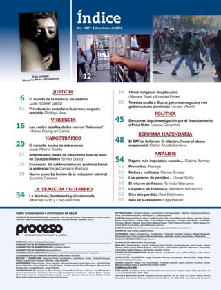 Índice
CISA / Comunicación e Información, SA de CV
CONSEJO DE ADMINISTRACIÓN: Presidente, Julio Scherer García; Vicepresidente, Vicente Leñero;
Tesorero, Rafael Rodríguez Castañeda; Vocales, Francisco Álvarez, Salvador Corro
DIRECTOR: Rafael Rodríguez Castañeda
SUBDIRECTOR DE INFORMACIÓN: Salvador Corro
SUBDIRECTOR DE ADMINISTRACIÓN: Humberto Herrero
SUBDIRECTOR DE FINANZAS: Alejandro Rivera
ASISTENTE DE LA DIRECCIÓN: María de los Ángeles Morales; ayudante, Luis Ángel Cruz
COORDINADORA DE FINANZAS DE REDACCIÓN: Beatriz González
EDICIÓN Y CORRECCIÓN: Alejandro Pérez, coordinador; Cuauhtémoc Arista, Tomás Domínguez,
Sergio Loya, Enrique de Jesús Martínez, Hugo Martínez
REPORTEROS: Carlos Acosta, Jorge Carrasco, Jesusa Cervantes, Juan Carlos Cruz, Patricia Dávila,
Gloria Leticia Díaz, Álvaro Delgado, José Gil Olmos, Santiago Igartúa, Arturo Rodríguez, Marcela Turati,
Rodrigo Vera, Rosalia Vergara, Jenaro Villamil
CORRESPONSALES: Campeche, Rosa Santana; Colima: Pedro Zamora; Chiapas, Isaín Mandujano;
Guanajuato: Verónica Espinosa; Guerrero, Ezequiel Flores Contreras; Jalisco, Felipe Cobián;
Michoacán, Francisco Castellanos; Nuevo León, Luciano Campos; Oaxaca, Pedro Matías; Puebla,
María Gabriela Hernández,Tabasco, Armando Guzmán
INTERNACIONAL: Homero Campa, coordinador; Corresponsales: Madrid: Alejandro Gutiérrez;
París: Anne Marie Mergier; Washington: J. Jesús Esquivel
CULTURA: Armando Ponce, editor; Judith Amador Tello, Javier Betancourt, Blanca González Rosas,
Estela Leñero Franco, Isabel Leñero, Samuel Máynez Champion, Jorge Munguía Espitia, José Emilio
Pacheco, Alberto Paredes, Niza Rivera Medina, Raquel Tibol, Florence Toussaint, Rafael Vargas, Co-
lumba Vértiz de la Fuente; cultura@proceso.com.mx
ESPECTÁCULOS: Roberto Ponce, coordinador. espectaculos@proceso.com.mx
DEPORTES: Raúl Ochoa, Beatriz Pereyra
FOTOGRAFÍA: Marco Antonio Cruz, Coordinador; Fotógrafos: Germán Canseco, Miguel Dimayuga,
Benjamín Flores, Octavio Gómez, Eduardo Miranda; ; asistente, Aurora Trejo; auxiliar, Violeta Melo
AUXILIAR DE REDACCIÓN: Ángel Sánchez
AYUDANTE DE REDACCIÓN: Damián Vega
ANÁLISIS: Colaboradores: John M. Ackerman, Ariel Dorfman, Sabina Berman, Jesús Cantú, Denise
Dresser, Marta Lamas, Rafael Segovia, Javier Sicilia, Enrique Semo, Ernesto Villanueva, Jorge Volpi;
cartonistas: Gallut, Helguera, Hernández, Naranjo, Rocha
CENTRO DE DOCUMENTACIÓN: Rogelio Flores, coordinador; Juan Carlos Baltazar, Lidia García,
Leoncio Rosales
CORRECCIÓN TIPOGRÁFICA: Jorge González Ramírez, coordinador; Serafín Díaz, Sergio Daniel
González, Patricia Posadas
DISEÑO: Alejandro Valdés Kuri, coordinador; Fernando Cisneros Larios, Antonio Fouilloux Dávila,
Manuel Fouilloux Anaya y Juan Ricardo Robles de Haro
COMERCIALIZACIÓN
PUBLICIDAD: Ana María Cortés, administradora de ventas; Eva Ángeles, Rubén Báez ejecutivos de
cuenta. Tel. 5636-2077 / 2091 / 2062
VENTAS y MERCADOTECNIA: Margarita Carreón, gerente Tel. 56 36 20 63. Lucero García, Norma
Velázquez. Circulación: Mauricio Ramírez, Gisela Mares. Tel. 5636-2064. Pascual Acuña, Fernando
semanario de información y análisis
No. 1927 • 6 de octubre de 2013
39 13 mil indígenas desplazados
/Marcela Turati y Ezequiel Flores
42 Televisa acalla a Bozzo, pero sus negocios con
gobernadores continúan /Jenaro Villamil
POLÍTICA
45 Bancomer, bajo investigación por el financiamiento
a Peña Nieto /Jesusa Cervantes
REFORMA HACENDARIA
48 El SAT de defiende: El objetivo, frenar el abuso
empresarial /Carlos Acosta Córdova
ANÁLISIS
54 Pagaré más impuestos cuando... /Sabina Berman
55 Preventivo /Naranjo
56 Mafias y mafiosos /Denise Dresser
57 Los veneros de petróleo... /Javier Sicilia
58 El retorno de Fausto /Ernesto Villanueva
60 La guerra de Francisco /Bernardo Barranco V.
62 Otro año perdido /Axel Didriksson
63 Siria en su laberinto /Olga Pellicer
Foto portada:
Margarito Pérez / Procesofoto
JUSTICIA
6 El mundo de la infancia sin destino
/Julio Scherer García
12 Privatización carcelaria: Los reos, negocio
rentable /Rodrigo Vera
VIOLENCIA
16 Las cuatro batallas de los nuevos “halcones”
/Arturo Rodríguez García
NARCOTRÁFICO
20 El noreste, tumba de extranjeros
/Juan Alberto Cedillo
23 Amenazados, miles de mexicanos buscan asilo
en Estados Unidos /Emilio Godoy
26 Evocación del calderonismo: no pudimos frenar
la violencia /Jorge Carrasco Araizaga
30 Nuevo León: La ficción de la reducción criminal
/Luciano Campos
LA TRAGEDIA / GUERRERO
34 La Montaña, hambrienta y discriminada
/Marcela Turati y Ezequiel Flores
12
 