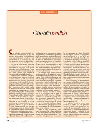 62 1927 / 6 DE OCTUBRE DE 2013
Con todo y la aprobación de la re-
forma al 3° constitucional, lo que ha
definido la política del actual gobierno
es su empecinamiento en golpear a los
trabajadores de la educación que no
han aceptado la reforma laboral im-
puesta ni la centralización burocráti-
ca a la que se quiere volver, mientras
pretende mantener los privilegios y las
componendas del grupo en el poder
del SNTE –aun cuando su otrora líder
ha sido calificada como la cabeza de
una “célula criminal”– sin atender la
sustancia de la actividad educativa.
La evaluación universal al magis-
terio se pondrá en marcha, conforme
lo tiene pensado la SEP, a mediados
del próximo año, pero sus resultados
empezarán a medirse en 2015. Sin em-
bargo, para 2014, las probabilidades de
mejorar la educación, en todos sus gra-
dos y niveles, no podrá ocurrir y sólo
se reproducirán la actual situación de
obsolescencia, la baja cobertura y cali-
dad, el mismo bajo sitio en el índice de
desarrollo humano (el World Economic
Forum ubica la calidad de la educación
en México en el lugar 102 entre 122 paí-
ses), sobre todo porque el presupues-
to para este sector en el próximo año
mantiene la lógica inercial de ciclos
anteriores y su desarticulación pro-
gramática, además de que no destina
recursos para programas que podrían
mejorar la cobertura o el desempeño
de los maestros, ni para reducir la des-
escolarización o el rezago educativo.
De acuerdo con el Proyecto de Presu-
puesto de Egresos de la Federación para
el Ejercicio Fiscal de 2014, todo lo corres-
pondiente al sector educativo está sujeto a
la negociación y a una eventual aprobación
de las denominadas “reformas estructura-
les”. Aún así, se proyecta un crecimiento
del 3.9% del PIB respecto al año anterior,
sujeto a una inflación de 3.0%, es decir,
que se autoanula. Para el sector educativo
en relación con el PIB se proyecta un solo
punto de aumento respecto de 2013, con lo
cual la retórica sobre la importancia de la
educación para este gobierno simple y lla-
namente se desmorona.
De corregirse estas proyecciones ge-
nerales, por efecto de la tragedia natural
reciente y las corruptelas que han salido
a la luz y que tendrán que taparse, más
la recesión que se irá agudizando hacia
el fin de año y principios del 2014, nada
bueno espera a los bolsillos de los con-
tribuyentes cautivos, sobre todo si se
impone la reforma fiscal anunciada, y
tampoco para los alumnos y maestros,
porque con seguridad verán caer el es-
caso gasto educativo que se presenta.
Para el Instituto Nacional de Evalua-
ción de la Educación (INEE) se prevé un
aumento de 18.72% respecto a 2013; pa-
ra el Conacyt, de 20.53%, y también su-
ben ligeramente los subsidios dirigidos
a la UNAM, el Politécnico, el posgrado,
y los recursos para la compra de laptops
(5º y 6º de primaria); aumenta el gasto
en infraestructura y se propone una li-
gera mejoría para las universidades pú-
blicas de los estados.
De allí en fuera, todo va para abajo,
o se mantienen las cifras destinadas
en 2013. El problema es que se deja a la
deriva, con reducciones severas o con
aumentos cero, programas clave, como
los de recreación y cultura (-34.88%),
educación para adultos (-53.38%) y edu-
cación normal en el DF (-11.45%); asi-
mismo, los de edición de libros de texto
y materiales educativos; educación de
la población rural e indígena; los dirigi-
dos a madres y jóvenes embarazadas, a
la formación continua y a la superación
profesional del magisterio; también, los
de fomento a la lectura, desarrollo pro-
fesional docente, reforma curricular,
telesecundarias, becas, inclusión y equi-
dad educativa, educación intercultural y
bilingüe. Inclusive, para el fondo de am-
pliación y diversificación de la oferta de
educación superior no hay un solo peso
de aumento.
Mucha apariencia de reforma y muy
poco para la acción. Siguen igual la insu-
ficiencia y la incertidumbre en las asig-
naciones presupuestales, y en general la
política de financiamiento educativo no
ha logrado (y no pretende hacerlo para el
próximo año) hacer frente al incremen-
to de la demanda educativa, mejorar las
condiciones de acceso y de calidad del
sistema, superar las diferencias locales
y regionales, elevar los magros salarios
magisteriales y las percepciones de las
plantas académicas, ni propiciar su ex-
pansión y regulación.
Se advierte ahora la misma insu-
ficiencia y rigidez de los gobiernos
anteriores, tanto como la muy baja per-
cepción de los rezagos y los atrasos har-
to evidentes. La prioridad es desgastar y
amedrentar, dividir y confundir al ma-
gisterio disidente, y no darle solución al
asunto. Lo educativo no tiene, de nuevo,
tanta importancia.
A X E L D I D R I K S S O N
Otroañoperdido
 