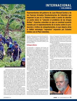 Representantes del gobierno de Juan Manuel Santos y de
las Fuerzas Armadas Revolucionarias de Colombia que
negocian la paz en La Habana están a punto de abordar
un punto clave: la “solución al problema de las drogas
ilícitas”. Expertos coinciden en que un eventual acuerdo
transita por el replanteamiento de la lucha contra la pro-
ducción y tráfico de estupefacientes, lo que dejaría atrás
la fallida estrategia “represiva” impuesta por Estados
Unidos con el Plan Colombia.
Representantes de campesinos, indí-
genas y afrocolombianos –cuyas comuni-
dades se localizan en el corazón del con-
flicto armado interno y son las que pagan
el más alto precio en la guerra contra las
drogas– demandaron suspender las fu-
migaciones aéreas; se pronunciaron por
la no erradicación manual de las planta-
ciones de hoja de coca y exigieron la im-
plantación de una política de desarrollo
agrario integral que brinde opciones a las
miles de familias involucradas en los cul-
tivos ilícitos, así como la despenalización
de la pequeña producción cocalera.
“Es una realidad que el conflicto arma-
do se fusionó con el narcotráfico para favo-
recer el negocio de las mafias y financiar
a los actores armados. Esto sólo ha traído
dolor a nuestras comunidades, al igual que
la llamada ‘guerra contra las drogas’ que el
Estado utiliza para arrasar las tierras de in-
dígenas, campesinos y afrocolombianos,
sin brindarnos ninguna alternativa”, dice
el consejero mayor de la Organización Na-
cional Indígena de Colombia (ONIC), Luis
Fernando Arias.
Enfoque alterno
El historiador e integrante del Centro de
Pensamiento y Seguimiento al Proceso
de Paz de la UN, Carlos Medina Gallego, sos-
tiene que en los diálogos de La Habana pre-
valece una mirada integral del problema de
las drogas y el debate de la despenalización
está presente en la mesa de negociaciones.
“No se puede creer que los eventuales
acuerdos logrados por ambas partes en La
Habana resuelvan el tema, porque se trata
de un problema global. Sin embargo, en lo
concerniente a Colombia, cuyo problema
central es el de los cultivos ilícitos,las FARC
y el gobierno pueden llegar a un acuerdo y
desarrollar una acción mancomunada que
apunte a una reducción importante del
área de cultivos”, afirma el doctor en histo-
ria y experto en seguridad y defensa.
Y puntualiza: “Un acuerdo viable en La
Habana es dejar de criminalizar a los es-
labones más débiles de la cadena: los pe-
queños productores (de hoja de coca) y los
consumidores de drogas. Sería un gran
paso descriminalizar la producción, dar-
les a los campesinos alternativas produc-
tivas, con mucha inversión del Estado, y
ver a los consumidores como un problema
de salud pública, es decir, tratarlos como
enfermos, no como criminales. Si junto
con esto se suspenden las fumigaciones
de las aérea de cultivos, estaríamos frente
a un cambio muy importante de la estra-
tegia contra las drogas”.
Las FARC niegan estar involucradas en
el narcotráfico, aunque aceptan que el fe-
nómeno de los cultivos ilícitos de hoja de
coca se da en sus zonas de influencia y co-
bran un “impuesto” por producción. El Mi-
nisterio de Defensa de Colombia respon-
sabiliza al grupo rebelde de la mayoría de
hoja de coca producida en el país, y afir-
ma que esa planta constituye su principal
fuente de ingresos.
El presidente Juan Manuel Santos dijo
el pasado 24 de septiembre ante la Asam-
blea General de la ONU: “Si logramos que
la guerrilla, una vez desmovilizada, cam-
bie de lado y se convierta en aliada del Es-
tado para poner un dique al narcotráfico y
terminar los cultivos ilegales, imagínense
lo que eso significaría. Una Colombia sin
coca y sin conflicto era un sueño imposi-
ble que ahora podemos hacer posible, pa-
ra bien de los colombianos y del mundo
entero”.
El comandante de las FARC, Pablo Ca-
tatumbo, uno de los negociadores en La
Habana, acogió el planteamiento de San-
tos y en una entrevista con el Canal Ca-
pital el martes 1 dijo: “También para no-
sotros sería una aspiración vivir en una
Colombia sin coca. Es posible alcanzar ese
objetivo si se cambian las políticas repre-
PaulaPortela
Uprimny. Replanteamiento
Lucha antinarcóticos. Cambio de paradigma
INTERNACIONAL
/ COLOMBIA
1927 / 6 DE OCTUBRE DE 2013 65
 