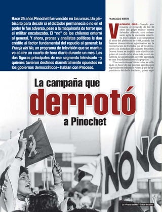 La campaña que
a Pinochet
FRANCISCO MARÍN
V
ALPARAÍSO, CHILE.- Cuando aún
resuena el recuerdo de los 40
años del golpe militar contra
Salvador Allende, otro aniver-
sario agita la memoria colecti-
va. Este sábado 5 se cumplieron
25 años del plebiscito de 1988, cuando las
fuerzas democráticas aglutinadas en la
Concertación de Partidos por el No derro-
taron a la dictadura de Augusto Pinochet.
De esa forma se impidió que el militar si-
guiera al mando ocho años más, como es-
tablecía la Constitución de 1980 aprobada
en una fraudulenta consulta popular.
El recuerdo de ese 5 de octubre es utili-
zado en favor de sus propias agendas por
el presidente Sebastián Piñera y por la ex-
presidenta Michelle Bachelet, quien aspi-
derrotó
Hace 25 años Pinochet fue vencido en las urnas.Un ple-
biscito para decidir si el dictador permanecía o no en el
poder le fue adverso,pese a la maquinaria de terror que
el militar encabezaba. El “no” de los chilenos enterró
al general. Y ahora, prensa y analistas políticos le dan
crédito al factor fundamental del repudio al general: la
Franja del No,un programa de televisión que se mantu-
vo al aire un cuarto de hora diario durante un mes. Las
dos figuras principales de ese segmento televisado –y
quienes tuvieron destinos diametralmente opuestos en
los gobiernos democráticos– hablan con Proceso.
AlvaroHopp
La “Franja del No”. Golpe decisivo
 