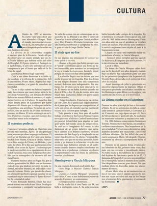1927 / 6 DE OCTUBRE DE 2013 77
CULTURA
A
finales de 1959 se necesita-
ba cierto valor para decir que
uno admiraba a Borges. Todo
el mundo parecía estar en con-
tra de él, en particular los que
poco tiempo después serían sus
más fanáticos devotos.
La Revista de la Universidad ocupaba
el décimo piso de la Rectoría. Desde allí po-
día observarse un cuadro pintado por un Jo-
sé María Velasco que hubiera salido del taller
de Brueghel. El Ajusco intacto, el Pedregal ca-
si deshabitado, el aire sólo estremecido en su
transparencia por el humo que salía de la fá-
brica de papel.
Juan García Ponce llegó a decirme:
–Ven a ver cómo destrozan a tu ídolo –y
me condujo a la oficina de la redacción. Allí
se encontraba Álvaro Mutis. Repitió las obje-
ciones consabidas y se ganó de inmediato mi
hostilidad.
Ya no le dije cuánto me habían impresio-
nado las crónicas que unos meses atrás le hi-
zo Elena Poniatowska, con dibujos de Alberto
Beltrán en nuestra Biblia de entonces, el suple-
mento México en la Cultura. En aquellos días
Mutis estaba preso en Lecumberri por haber
dispuesto del dinero que le daba para relacio-
nes públicas una aerolínea. No actuó en su be-
neficio, sino en auxilio de jóvenes escritores y
pintores sin blanca. El texto se recogió en un li-
bro, Palabras cruzadas, que por razones des-
conocidas nunca se ha reimpreso.
El maestro perfecto
Francisco Cervantes editaba en Querétaro una
revista muy humilde, Ágora. En ella publiqué
unos poemas que ahora supongo malísimos. El
profesor de literatura de Cervantes era herma-
no de Efraín Huerta. Gracias a Efraín, Francis-
co se hizo amigo de Elena y de Beltrán, y por
tanto de Mutis. Él le dijo que quería conocerme
debido a los textos de Ágora. Un domingo por
la tarde nos recibió en su apartamento de ave-
nida Coyoacán, muy cerca del parque hoy abo-
lido que se consagraba a la memoria del ma-
riscal Sucre.
Durante muchos años ese lugar fue, por la
infinita generosidad de Mutis con un descono-
cido de más que dudoso porvenir, mi aula in-
formal, mi taller literario, mi indicador y exa-
men de lecturas. Mutis, que jamás dio clases,
era el maestro perfecto capaz de suscitar en sus
oyentes el mayor entusiasmo, el deseo de escri-
bir, la voluntad de saber.
Como Fernando Benítez, Mutis fue inca-
paz de retener uno solo de sus libros. Su alegría
era comunicar y compartir sus admiraciones.
Yo salía de su casa con un volumen para mí in-
accesible de La Pléyade o un libro o varios de
Conrad en la serie editada para Emecé por Bor-
ges y Bioy Casares. Al mismo tiempo me rega-
laba textos colombianos y ejemplares de Mito,
la gran revista de Jorge Gaitán Durán.
El viaje que no fue
En sus páginas me entusiasmó El coronel no
tiene quien le escriba.
–Bueno, si le gustó (me habló siempre con
el “usted” colombiano que es una forma de tu-
teo inaccesible para nosotros los extranjeros)
le voy a regalar La hojarasca. Jamás lo presté
porque en México no hay otro ejemplar.
La relación llegó a ser tan íntima que una
noche le conté de mi tragedia. Para los demás
no era ningún desastre sino una experiencia
normal, dolorosa pero indispensable. Sin em-
bargo, los 20 años son la peor edad de la vi-
da. El mundo se me había acabado cuando me
dejó A. Ella, a los 18, era de tiempo atrás una
mujer nada dispuesta a lidiar con quien seguía
siendo un niño.
–Tengo la solución. Usted se me va a traba-
jar con Gabo. Si se queda aquí seguirá sufrien-
do al pasar por los lugares que compartieron, al
verla con otros, al entender que las puertas de
su casa se le cerraron para siempre.
Todo parecía ir muy bien pero el posible
trabajo se deshizo y fue García Márquez quien
tuvo que venir a México. Carlos Fuentes siem-
pre poseyó la habilidad para alquilar en cual-
quier parte del mundo casas de amigos ricos.
Se creó en el imaginario del rencor la idea
fantasiosa de un grupo delictivo que cerra-
ba el camino a los buenos escritores, vivía en
mansiones de San Ángel y se desplazaba en au-
tomóviles deportivos. En efecto, Fernando Be-
nítez tenía uno que era su única posesión. Mon-
siváis y yo éramos la refutación viva de esas
nociones pues habíamos entrado en el suple-
mento cuando éramos simples estudiantes sin
familia rica ni poderosa, vivíamos sin dinero
y empleábamos todas las líneas de camiones,
tranvías y trolebuses.
Hemingway y García Márquez
En una reunión dominical en el jardín dije:
–Hoy llega a México Gabriel García
Márquez.
–¿Quién es García Márquez? –pregunta-
ron varios. Como si nos hubiéramos puesto de
acuerdo, Fuentes y yo contestamos:
–El mejor escritor colombiano.
Por la noche fui al cine Paseo con D., tan
bella e inteligente como A. Su sola presencia
había borrado todo vestigio de la tragedia. En
el dominical Claridades vimos que en ese 2 de
julio de 1961 había muerto Hemingway. Pasa-
ron años antes de que el accidente se revelara
como un suicidio. Para mí fue acto simbólico:
la novela angloamericana dejaba el paso a la
hispanoamericana.
Llegué a mi casa y me sorprendió hallar es-
perándome a Mutis y a García Márquez.
–Tienes el único ejemplar que hay aquí de
La hojarasca. Es urgente que nos lo prestes. Te
lo devolvemos de inmediato.
Les di el libro.
En honor de García Márquez debo decir
que me lo devolvió seis años después, cuando
bajo un diluvio fue a dejármelo junto con uno
de los primeros ejemplares (sin la portada de
Vicente Rojo, demorada en el correo) de Cien
años de soledad.
Aquel domingo de julio lo prioritario era
encontrar alguna fuente de ingresos. Ofrecí lo
muy poco que estaba a mi alcance: una nota so-
bre Hemingway para México en la cultura y un
cuento para la Revista de la Universidad.
La última noche en el laberinto
Pasaron los años y no dejé de leer ni frecuentar
a Mutis. Ya en los setenta nos invitaba a comer
cada semana a Ignacio Solares, a Cervantes y a
mí. Comenzó una larga época en que viví fuera
de México la mayor parte del año. Se acabaron
las reuniones semanales y muchas cosas más.
En 1986 fuimos a una reunión literaria en
Toronto. Mutis estuvo tan lúcido, encantador y
cariñoso como siempre. Nos hospedaron en la
universidad de York en unos dormitorios estu-
diantiles desiertos por vacaciones: cien o mil
edificios idénticos. No fue difícil dar con el
cuarto asignado a Mutis. Me despedí. Él gene-
rosamente se ofreció a acompañarme hasta el
mío.
Durante no sé cuántas horas erramos por
ese laberinto sin luz, primero entre risas, des-
pués con un creciente e inconfesado pánico.
No había nadie y los teléfonos de la universi-
dad dejaban de funcionar a partir de las 12. El
fantasma de Maqroll el Gaviero nos orientó por
fin y Mutis pudo hallar el número de mi cuarto.
Nos despedimos con un gran abrazo. Sin que
mediara pleito ni discordia, jamás nos encon-
tramos de nuevo.
Alvaro Mutis vive en mi memoria no co-
mo el Gaviero, sino el capitán que por lo me-
nos tres veces me salvó del mar de los Sarga-
zos, el estrecho de la ignorancia y el océano de
las Tormentas.
(JEP)
 