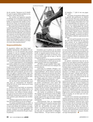 80 1927 / 6 DE OCTUBRE DE 2013
da de camión: “Bajamos en El Caballi-
to”, pero la gente había perdido la vin-
culación con la obra de arte.
“En cambio acá logramos ponerla
en diálogo con la arquitectura deTolsá,
y se puede ver, se pueden apreciar los
belfos, la expresión del caballo, la flui-
dez de las crines, la anatomía del per-
sonaje. Es un placer la contemplación.”
Recuerda que el fallecido arquitec-
to Pedro Ramírez Vázquez opinaba que
debía estar al revés, con el Palacio de
Minería detrás y viendo hacia el Museo
Nacional de Arte (Munal)”, para formar
un conjunto con las dos obras deTolsá,
pero “yo creo que no,Tolsá nunca pen-
só en juntar El Caballito con Minería, es
mejor que dialoguen y que se vea la es-
tatua como obra escultórica y el Pala-
cio como obra arquitectónica”.
Responsabilidades
El arquitecto refiere que Tolsá logró
también representar a El Caballito en mo-
vimiento, y a la vez ponerle tres puntos
de apoyo, lo cual no consiguió Donatello,
quien tuvo que poner una pata con una es-
pecie de bala de cañón. Por ello no conci-
be que pudiera tener daños como fisuras.
Y concediendo que así fuera, la interven-
ción con el ácido no los estaba atendiendo.
–Lo que usted observó o las fotografías
que tomó, ¿hablan de un daño irreversible?
–Desde abajo no se puede ver totalmen-
te pero, si la concentración del ácido nítrico
es demasiado fuerte, es probable que sí le
haya causado daño a la superficie del cobre.
Quién sabe qué le pusieron, por eso se lim-
pian con agua o, cuando mucho, agua con
vinagre.Meterle ácido nítrico a una escultu-
ra es muy peligroso porque se puede lasti-
mar la superficie que creó el artista.
–Se ha dicho que fue ácido nítrico a 33%.
–Se me hace una concentración muy
alta para un tratamiento de limpieza.
Arriba de 5% con ácido nítrico ya es muy
alto para el bronce.
Zaldívar evoca que hubo un momento
en el cual se puso una pátina nueva a la
escultura ecuestre, pero quedó de un ne-
gro intenso. Las críticas y burlas señala-
ban que ya no era Carlos IV, sino Escipión
el Africano. Entonces se sometió a un pro-
ceso químico para disminuir ese recubri-
miento.
–¿Podrían argumentar ahora que la pá-
tina que le barrieron no era tan antigua?
–La pátina probablemente no, pero si
hay daño del ácido a la superficie de bron-
ce que está debajo de la pátina, sí es gra-
ve.Y si hubo una alteración a la pátina del
tiempo, tampoco es muy agradable. Las
pátinas aportan elementos de gran rique-
za plástica.
Considera que la pátina ya no existe
porque se ve claramente el color del metal
crudo, ni siquiera parece bronce, sino co-
bre; es posible que fuese un bronce muy
rico en cobre, pues viró al rojo, y “eso es
muy preocupante”.
“Y el dictamen de los expertos del INAH
va a contemporizar y a decir que no es tan
grave, porque todos son responsables.”
–¿El INAH, en qué medida? Ellos argu-
mentan que el FCH inició los trabajos sin
su autorización.
–¡Está bajo su cuidado! ¡Tengan o no
autorización! Es el organismo que tiene la
responsabilidad. ¿No se dieron cuenta de
que había andamios de más de ocho días?
Está frente a un museo de Bellas Artes, el
Munal. El director del museo no puede de-
cir: “Oigan ¿qué van a hacer en El Caballi-
to?” Alguien debió preguntárselo, ¿no?
“Está enfrente de sus oficinas. Es más,
ya podría considerarse como parte del
museo esa figura, y al señor no se le ocu-
rrió preguntar porque ya está afuera de
las puertas de su museo. Son hombres del
campo cultural, tienen obligación de ha-
blar, de intervenir, de decir las cosas.”
–¿Se vuelve un problema la división
del cuidado del patrimonio entre el INBA
y el INAH? Porque el director del Munal
puede argumentar que está bajo cuidado
del INAH, y que el INBA no tiene respon-
sabilidades.
–¡Exactamente! Pero es responsable
hasta el policía de la esquina, porque debe
preguntar: “Oigan, ¿qué van a hacer aquí,
quién les dio permiso de poner anda-
mios?”. La cadena es así. Para que funcio-
nen las cosas en este país debe acordar-
se todo esto. Es responsable el delegado,
Obras Públicas… “Es que vamos a arreglar
El Caballito…”. “¡Ah! A ver sus pape-
les”. ¿No?
Con pesar, el arquitecto afirma que
la gestión del patrimonio en México
está muy mal. Dice que, aunque parez-
ca exagerado por la situación del país,
así como Enrique Peña Nieto fue a ver
a los damnificados de Guerrero, aun-
que no “va a reparar los daños con sus
manos”, los responsables de cultura,
RafaelTovar y deTeresa, presidente del
Consejo Nacional para la Cultura y las
Artes; María Teresa Franco, directora
general del INAH, e incluso el mismo
Emilio Chuayffet, secretario de Educa-
ción Pública, debieron apersonarse en
el lugar.
“Ir a ver qué ha pasado con la obra
de arte más importante de esta ciu-
dad, porque es su responsabilidad.
Hacer un acto que implicara una es-
pecie de disculpa a la sociedad de par-
te de las autoridades responsables.”
Reconsidera que en el desastre en
el cual se encuentra el país, con las caren-
cias que hay, las reformas pretendidas, los
bloqueos en las calles, la depresión econó-
mica y moral, quizá las cuestiones artís-
ticas y culturales dejan de interesar. Para
él es cuando más atención debería pres-
társeles.
Su primer comentario tras ver la es-
cultura fue que alguna autoridad cultural
debería renunciar, siquiera por vergüenza,
pues un daño a una obra de arte de tal na-
turaleza tiene un responsable con nombre
y apellido. El problema es que se diluye, no
se sabe cuál es, si la Autoridad del Centro
Histórico o el INAH, que es “responsable
de todo y de nada”, cuando obras tan em-
blemáticas como ésta deberían tener un
encargado, como lo tienen muchas de las
zonas arqueológicas del país.
Piensa asimismo que los trabajos de
restauración de este tipo de monumentos
deben hacerse públicos y con respeto a la
comunidad. Informar, mediante cédulas
e imágenes fotográficas, qué se está rea-
lizando. Pero “ahora lo que van a hacer es
encerrar El Caballito para que no se vea lo
que se hace. Y lo primero que deberíamos
exigir es ver cómo se trabaja, a los ojos de
todo el mundo, es un bien que nos con-
cierne a todos”.
Cuando se le comenta que siempre se
trabaja a puertas cerradas, resalta que en
algunas partes del mundo se hace a la vis-
ta de la ciudadanía. Lamenta que, como
en el Claustro del ex Convento de la Mer-
ced, el primer paso haya sido cerrar. Na-
die se entera de las obras y al final vie-
nen las sorpresas, por las alteraciones o
por hacer del patrimonio recintos para la
“cultura de consumo”, “parques temáti-
cos tipo Disneylandia”.
Juan Miranda /Procesofoto
Como arte, no como historia
 