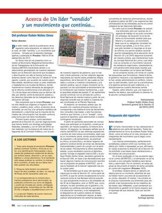 96 1927 / 6 DE OCTUBRE DE 2013
A LOS LECTORES
1. Toda carta dirigida al semanario Proceso
deberá contener nombre y firma de su au-
tor, una identificación fotocopiada o esca-
neada (de preferencia credencial de elector,
por ambos lados), dirección y, en su caso,
teléfono o correo electrónico. Si el remitente
sólo desea publicar su nombre, lo indicará;
de lo contrario, el resto de sus datos tam-
bién podrían ser difundidos.
2. Ninguna carta tendrá una extensión
mayor de dos cuartillas, es decir, no más de
56 líneas de 65 caracteres cada una.
3. La correspondencia no incluirá docu-
mentos probatorios de lo denunciado; se
publicará conforme a su turno de llegada,
y podrá ser enviada por correo, entregada
personalmente, transmitida por fax (56-36-
20-55) o dirigida a sloya@proceso.com.mx.
4. La sección Palabra de Lector cierra los
miércoles de cada semana.
Del profesor Rubén Núñez Ginez
Señor director:
Por este medio, solicito la publicación de la
siguiente carta aclaratoria, en relación con
la nota: Un líder “vendido” y un movimiento que
continúa… firmada por el reportero Santiago
Igartúa y publicada en Proceso 1926 el 29 de
septiembre de 2013.
En dicha nota se me presenta como un
traidor al Movimiento Magisterial Democrático
de los Trabajadores de la Educación de
Oaxaca (MDTEO) haciéndose alusión a un
descontento generalizado de nuestros represen-
tados con la dirección seccional que encabezo,
y desvirtuando con ello la heroica lucha que
estamos dando como Sección 22 desde el 19 de
agosto, cuando, por acuerdo de nuestra asam-
blea estatal, decidimos iniciar un paro indefinido
y trasladarnos a la Ciudad de México, donde
mantenemos nuestra demanda de abrogación
de la reforma constitucional a los artículos 3° y
73 y de las leyes secundarias que se derivan de
ella, por atentar contra la educación pública y
los derechos laborales de los trabajadores de la
educación del país.
Nos sorprende que la revista Proceso, que
ha sido desde sus orígenes un espacio infor-
mativo y analítico veraz, crítico, al servicio de la
sociedad, se una hoy a la campaña mediática de
denostación y calumnias que la mayoría de los
medios de comunicación han lanzado contra la
justa lucha que nos tiene movilizados.
Primero quiero aclarar, como secretario
general de la Sección 22, que las negociaciones
que hemos tenido con diversas autoridades
federales, estatales y con el CEN del SNTE se
han realizado con la presencia de todos los in-
tegrantes de la Comisión Política y con el aval
de nuestros órganos de gobierno; que no han
sido a título personal y se han obtenido algunas
respuestas por escrito sobre problemas añejos,
específicos, de la Sección 22, las cuales se han
dado a conocer a nuestros compañeros y a la
opinión pública; que en ningún momento se ha
pactado con las autoridades el levantamiento de
la movilización que todavía mantenemos, y que
la asamblea estatal del pasado 27 de septiembre
acordó continuar con la Jornada de Lucha a
Nivel Nacional de manera masiva a partir de una
segunda consulta que se realizó a nuestras ba-
ses movilizadas en el Plantón Nacional.
Al respecto, es necesario aclarar que, de
acuerdo con nuestros principios rectores, no
corresponde a los líderes la toma de decisiones,
sino consultar a las bases, y esto fue precisa-
mente lo que hicimos, y no un “arreglo”, como
supone el reportero, para desmovilizar a nuestro
contingente movilizado.
A partir de opiniones personales de compa-
ñeros que participan en el plantón, construye el
reportero, de manera subjetiva, la historia de la
traición. Al respecto, es necesario señalar que al
interior del MDTEO se dan distintas expresiones
y puntos de vista incluso encontrados, dado que
es un movimiento plural, donde existe la libertad
de expresión y de pensamiento, se practican
la crítica y la autocrítica y se tienen órganos de
gobierno sindical donde se toman las decisiones
trascendentales a partir de cumplir con el sentir
de las bases. Precisamente la última asamblea
estatal, cuyos resultados conoció el reportero,
acordó “brindar el respaldo total al CES y al pro-
fesor Rubén Núñez Ginez, secretario general de
la Sección XXII, en base a las denostaciones que
hacen algunos medios de comunicación escritos
con el propósito de golpear al MDTEO”, por lo
que la hipótesis de la traición registrada cae por
su propio peso.
Es lamentable que el autor del reportaje no
valore que ha sido la Sección 22, como parte de
la CNTE, la que ha venido encabezando la lucha
nacional contra la mal llamada reforma educati-
va, que actualmente involucra a 26 entidades de
las 32 de la República, ante un SNTE que, como
siempre, ha sido sometido por el gobierno y ha
aceptado sus políticas educativas, que agravian
a la educación nacional y a los trabajadores,
al despojarnos de nuestra materia de trabajo,
dejándonos en la indefensión laboral, al desa-
parecer arbitrariamente los derechos laborales y
convertirlos en derechos administrativos, donde
el gobierno patrón (la SEP y los organismos des-
centralizados de las entidades) asume el control
unilateral de las relaciones laborales.
Es cierto que la revista Proceso me solicitó
una entrevista, pero por razones de mi
agenda de trabajo no se pudo concretar;
sin embargo, tal situación no le da de-
recho al comunicador aludido para que
difame a mi persona y al movimiento,
dado que es su obligación constatar los
hechos que señala, y no lo hizo, por lo
que pido también un reportaje en el que
se informe a la opinión pública nacional
que los trabajadores de la educación de la
Sección 22 y la CNTE seguimos luchando
de manera unitaria, que mantenemos nues-
tra Jornada Nacional de Lucha y que esta-
mos ya iniciando un movimiento nacional
de resistencia organizada y desobediencia
civil pacífica ante estas leyes injustas que
fueron impuestas con la fuerza del Estado,
sin el consenso social y sin tomar en cuenta
las propuestas que formulamos. Hasta la fecha,
el gobierno mexicano y los legisladores solamen-
te han venido administrando el conflicto, mismo
que no está resuelto, razón por la cual entramos
a la séptima semana de paro indefinido y no
abandonaremos nuestra demanda central.
Espero, señor director, que, con base en el
derecho de réplica, sea publicado mi disenso en
la sección correspondiente.
Atentamente
Profesor Rubén Núñez Ginez
Secretario general de la Sección 22
del SNTE-CNTE
Respuesta del reportero
Señor director:
En el texto mencionado no hay valoraciones ni
adjetivos por parte del reportero. Todos los
señalamientos en torno al profesor Rubén Núñez
Ginez, como se indica en la nota, provienen de
integrantes del movimiento que lo eligió como
representante.
Los mismos entrevistados, perfectamente
acreditados, pidieron omitir sus nombres com-
pletos por miedo a represalias ya que, afirmaron,
en varias ocasiones la dirección de la Sección 22
ha prohibido a las bases hacer declaraciones a
los medios de comunicación.
En el texto publicado no hay acusación algu-
na en contra del MDTEO, y el semanario no se ha
sumado a una campaña mediática para denos-
tarlo y calumniarlo. Por el contrario, en estas pá-
ginas se documentó el diseño de dicha campaña
en contra del magisterio (Proceso 1923).
El profesor reclama ahora un derecho de
réplica que en su momento, advertido de que
se habían hecho una serie de acusaciones en
su contra, descartó. El martes 1 de octubre se
le propuso nuevamente una entrevista para res-
ponder a las imputaciones de los maestros de
las bases, aquí reflejadas, y para esclarecer pú-
blicamente su gestión en el mismo espacio que
el reportaje del que disiente. Optó por escribir
una carta.
Atentamente
Santiago Igartúa
Acerca de Un líder “vendido”
y un movimiento que continúa...
 