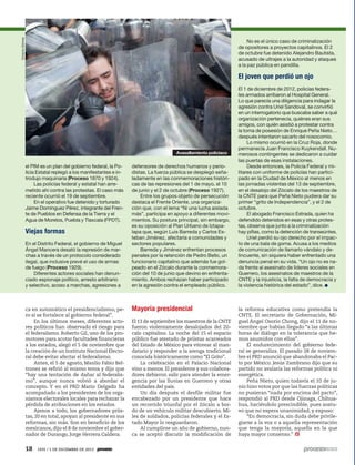 Octavio Gómez

No es el único caso de criminalización
de opositores a proyectos capitalinos. El 2
de octubre fue detenido Alejandro Bautista,
acusado de ultrajes a la autoridad y ataques
a la paz pública en pandilla.

El joven que perdió un ojo

Avasallamiento policiaco

el PIM es un plan del gobierno federal, la Policía Estatal replegó a los manifestantes e introdujo maquinaria (Proceso 1870 y 1924).
Las policías federal y estatal han arremetido ahí contra las protestas. El caso más
reciente ocurrió el 19 de septiembre.
En el operativo fue detenido y torturado
Jaime Domínguez Pérez, integrante del Frente de Pueblos en Defensa de la Tierra y el
Agua de Morelos, Puebla y Tlaxcala (FPDT).

Viejas formas
En el Distrito Federal, el gobierno de Miguel
Ángel Mancera desató la represión de marchas a través de un protocolo considerado
ilegal, que inclusive prevé el uso de armas
de fuego (Proceso 1929).
Diferentes actores sociales han denunciado espionaje político, arresto arbitrario
y selectivo, acoso a marchas, agresiones a

ca en automático el presidencialismo, pero sí se fortalece al gobierno federal”.
En los últimos meses, diferentes actores políticos han observado el riesgo para
el federalismo. Roberto Gil, uno de los promotores para acotar facultades financieras
a los estados, alegó el 5 de noviembre que
la creación de un Instituto Nacional Electoral debe evitar afectar el federalismo.
Antes, el 5 de agosto, Manlio Fabio Beltrones se refirió al mismo tema y dijo que
“hay una tentación de dañar al federalismo”, aunque nunca volvió a abordar el
concepto. Y en el PRD Mario Delgado ha
acompañado a los presidentes de los organismos electorales locales para rechazar la
pérdida de atribuciones en los estados.
Ajenos a todo, los gobernadores priistas, 20 en total, apoyan al presidente en sus
reformas, sin más. Son en beneficio de los
mexicanos, dijo el 8 de noviembre el gobernador de Durango, Jorge Herrera Caldera.

18

1935 / 1 DE DICIEMBRE DE 2013

defensores de derechos humanos y periodistas. La fuerza pública se desplegó señaladamente en las conmemoraciones históricas de las represiones del 1 de mayo, el 10
de junio y el 2 de octubre (Proceso 1927).
Entre los grupos objeto de persecución
destaca el Frente Oriente, una organización que, con el lema “Ni una lucha aislada
más”, participa en apoyo a diferentes movimientos. Su postura principal, sin embargo,
es su oposición al Plan Urbano de Iztapalapa que, según Luis Barreda y Carlos Esteban Jiménez, afectaría a comunidades y
sectores populares.
Barreda y Jiménez enfrentan procesos
penales por la retención de Pedro Bello, un
funcionario capitalino que además fue golpeado en el Zócalo durante la conmemoración del 10 de junio que devino en enfrentamiento. Ambos rechazan haber participado
en la agresión contra el empleado público.

Mayoría presidencial
El 13 de septiembre los maestros de la CNTE
fueron violentamente desalojados del Zócalo capitalino. La noche del 15 el espacio
público fue atestado de priistas acarreados
del Estado de México para vitorear al mandatario y responder a la arenga tradicional
conocida históricamente como “El Grito”.
La celebración en el Palacio Nacional
vino a menos. El presidente y sus colaboradores debieron salir para atender la emergencia por las lluvias en Guerrero y otras
entidades del país.
Un día después el desfile militar fue
encabezado por un presidente que hace
un recorrido triunfal por el Zócalo a bordo de un vehículo militar descubierto. Miles de soldados, policías federales y el Estado Mayor lo resguardaron.
Al cumplirse un año de gobierno, nunca se aceptó discutir la modificación de

El 1 de diciembre de 2012, policías federales armados arribaron al Hospital General.
Lo que parecía una diligencia para indagar la
agresión contra Uriel Sandoval, se convirtió
en un interrogatorio que buscaba saber a qué
organización pertenecía, quiénes eran sus
amigos, con quién asistió a protestar contra
la toma de posesión de Enrique Peña Nieto…
después intentaron sacarlo del nosocomio.
Lo mismo ocurrió en la Cruz Roja, donde
permanecía Juan Francisco Kuykendall. Numerosos contingentes se dedicaron a cuidar
las puertas de esas instalaciones.
Desde entonces, la Policía Federal y militares con uniforme de policías han participado en la Ciudad de México al menos en
las jornadas violentas del 13 de septiembre,
en el desalojo del Zócalo de los maestros de
la CNTE para que Peña Nieto pudiera dar su
primer “grito de Independencia”, y el 2 de
octubre.
El abogado Francisco Estrada, quien ha
defendido detenidos en esas y otras protestas, observa que junto a la criminalización
hay pifias, como la detención de transeúntes.
Uriel perdió su ojo derecho por el impacto de una bala de goma. Acusa a los medios
de comunicación de llamarlo vándalo y delincuente, sin siquiera haber enfrentado una
denuncia penal en su vida. “Un ojo no es nada frente al asesinato de líderes sociales en
Guerrero, los asesinatos de maestros de la
CNTE y la injusticia, la falta de democracia y
la violencia histórica del estado”, dice.

la reforma educativa como pretendía la
CNTE. El secretario de Gobernación, Miguel Ángel Osorio Chong, dijo el 11 de noviembre que habían llegado “a las últimas
horas de diálogo en la tolerancia que hemos asumidos con ellos”.
El endurecimiento del gobierno federal se generaliza. El pasado 28 de noviembre el PRD anunció que abandonaba el Pacto por México. Jesús Zambrano dijo que su
partido no avalaría las reformas política ni
energética.
Peña Nieto, quien todavía el 10 de junio hizo votos por que las fuerzas políticas
no pusieran “nada por encima del pacto”,
respondió al PRD desde Ojinaga, Chihuahua, haciéndolo prescindible, pues sostuvo que no espera unanimidad, y expuso:
“En democracia, sin duda debe privilegiarse a la voz o a aquella representación
que tenga la mayoría, aquella en la que
haya mayor consenso.”

 