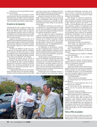 –Entonces no es una prioridad combatir la corrupción.
–Sí es, nomás que un tema, la comisión nacional, tiene su calendario, porque
efectivamente se definió qué iba primero
y qué iba después. Claro que hay medidas
anticorrupción, pero faltan, desde luego.

El pacto es de izquierda

Octavio Gómez

Convencido de que el país es mejor luego de las reformas aprobadas a través del
Pacto por México, pese a que en algunos
casos pasarán muchos años en verse los
resultados, Jesús Ortega revela que el PRD
impulsó este acuerdo, porque López Obrador no quiso hacerlo.
Luego de las elecciones de 2012, se le
planteó al excandidato presidencial proponerle al país un gran acuerdo nacional para
impulsar las reformas económicas, políticas y sociales, algo por lo que la izquierda
ha luchado.
“El Pacto por México no fue una ocurrencia de la coyuntura política resultado
de la elección de 2012, sino que se venía
discutiendo como acuerdo político nacional
en el PRD, se le llamaba así, desde muchos
años antes y aun décadas”, dice Ortega.
Recuerda el debate que se dio en el
III Congreso Nacional del PRD en Oaxtepec, en agosto de 1995, cuando Cárdenas
proponía la “salvación nacional” y Porfirio
Muñoz Ledo, entonces presidente de ese
partido, una “transición pactada”, que finalmente se impuso.
Y luego López Obrador, ya como presidente del PRD, pactó con Ernesto Zedillo,
el PAN y el PRI la reforma electoral de 1996

que, entre otras cosas, ciudadanizó el Instituto Federal Electoral y permitió elegir al
jefe de Gobierno del Distrito Federal.
Pasada la elección de 2012, el PRD no
debía cometer el mismo error de seis años
atrás y perredistas como Ortega y Jesús
Zambrano comenzaron a discutir con Manuel Camacho cómo influir en las decisiones del país.
“Le dijimos: ‘Lancemos a la nación un
manifiesto en el que propongamos al país
y a las fuerzas políticas un gran acuerdo
por el país, que haga profundas reformas
en materia económica y social’.”
Con las ideas de varios perredistas,
como Cuauhtémoc Cárdenas, y de no perredistas, como Juan Ramón de la Fuente,
exrector de la UNAM, Camacho redactó
un documento que se llamó Por un gran
acuerdo político nacional por la gobernabilidad democrática, por la estabilidad política y
por el bienestar de la ciudadanía.
Ya elaborado el documento, acordaron dar el siguiente paso: convocar a una
comida a López Obrador, Cárdenas, De la
Fuente y Marcelo Ebrard, quien fue el anfitrión en la sede de la fundación que preside, en la colonia Condesa.
“El documento era resultado de un esfuerzo de reflexión colectiva de estas personas y se le leyó a Andrés Manuel, cuya
respuesta fue no solamente descortés, sino inusitada. Cualquier político dice: Déjenme ver, voy a analizarlo, lo agradezco,
voy a verlo. No. Terminó de leer Manuel, se
levanta y dice: No estoy en absolutamente
nada de acuerdo, en nada”.
Ortega dice que se generó estupor y
todos le pidieron que escuchara, porque

se trataba de reflexionar y discutir. Aunque se sentó a escuchar las razones de
cada uno para apoyar el proyecto, López
Obrador fue inflexible.
Dice Ortega: “Y a final de cuentas Andrés no movió un ápice su posición después de haber escuchado a estas personas
y dijo: ‘Muchas gracias, me retiro’. Y se
retiró, y nos quedamos ahí con estupor,
con sorpresa, porque la propuesta era:
‘Andrés, conviértete en el personaje político más trascendente y más relevante en
la próxima etapa, le vas a lanzar al país
una propuesta para resolver los grandes
problemas nacionales, te vas a convertir
en un factor decisivo para resolver los
problemas del país; pongamos por delante, no para ver nuestros asuntos, sino para
ver los asuntos del país’”.
–¿Eso quién se lo dijo en específico?
–Casi todos, ese argumento, casi todos, porque todos hablamos.
–¿Y él los escuchaba?
–Pero refunfuñando, ni siquiera debatiendo, negado totalmente a escuchar
siquiera.
–¿Le dijeron que se estaba en diálogo
con otros partidos?
–Es que todavía no se estaba en
diálogo.
Pero pronto lo estuvo: “Se fue Andrés y
dijimos: Vamos a sacarlo nosotros. Vamos
a hacer la propuesta nosotros”.
–Y Cárdenas, ¿qué dijo?
–Igual que todos, vamos a hacer la propuesta nosotros. Es correcta la propuesta
desde el punto de vista político. Frente a
la realidad del país y a la incertidumbre
que tiene la gente, alguien tiene que decirle por dónde y seamos nosotros.
–¿Y Ebrard apoyó?
–Claro, si fue en su fundación.
–¿Y entonces por qué rechaza el Pacto
por México?
–Por eso te estoy diciendo, fue en su
fundación, ahí comimos.
–¿Y qué tanto de ese documento se
reflejó en los 95 puntos del Pacto por
México?
–Una parte muy sustancial.
–¿Entonces el Pacto por México se nutre de las propuestas de la izquierda?
–No quiero decir que de ese documento fue una copia, pero nosotros sí lo
teníamos como insumo nuestro, porque
habíamos sido coautores de ese documento. Ahí hablábamos, por ejemplo, de
los poderes fácticos, de la necesidad de la
seguridad social, de lograr la gobernabilidad democrática, de la reforma política
electoral.

Peña y PAN, sin palabra
Ortega, Navarrete y Zambrano. Desconcierto

30

1935 / 1 DE DICIEMBRE DE 2013

De morir el Pacto por México, acusa Ortega, los responsables serán Peña Nieto y el
PAN, porque no sólo estarían traicionando

 