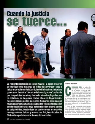 Cuando la justicia

Ricardo Ruiz /Procesofoto

se tuerce...

Israel Arzate. Proceso turbio

La reciente liberación de Israel Arzate –a quien trataron
de implicar en la matanza de Villas de Salvárcar– saca a
la luz un problema de la justicia de Chihuahua: la tortura
parece ser la única “técnica de investigación” aplicada
por las policías locales y las federales desplegadas para colaborar en la guerra contra el narco. Organizaciones defensoras de los derechos humanos revelan que
muchas personas han sido juzgadas y sentenciadas sin
que la fiscalía estatal haya acreditado sin lugar a dudas
su culpabilidad, basándose en confesiones arrancadas
con agresiones físicas y amenazas. Así, las cárceles de
Chihuahua podrían estar llenas de inocentes.
40

1935 / 1 DE DICIEMBRE DE 2013

PATRICIA MAYORGA

C

HIHUAHUA, CHIH.- La orden de
la Suprema Corte de Justicia
de la Nación (SCJN) de liberar a Israel Arzate Meléndez
–implicado en la matanza de
Villas de Salvárcar, Ciudad
Juárez, en 2010– prendió las alarmas en
el sistema judicial de Chihuahua: podrían venir otras liberaciones de presuntos delincuentes si se acredita que en
sus casos se incurrió en irregularidades
procesales.
Uno de los problemas recurrentes
en el estado tiene que ver con la tortura
como principal violación al debido proceso. La Comisión Estatal de los Derechos
Humanos (CEDH), según su presidente,
José Luis Armendáriz González, recibió

 