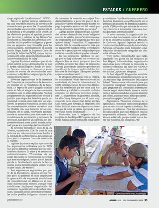 ES TADOS / GU ER R E R O
de conservar la inversión extranjera fundamentalmente, a pesar de que en la legislación vigente el empresario minero no
paga impuestos en función del metal que
extrae, sino de la superficie que ocupa”.
Agrega que los alegatos de que la actividad minera desarrolla las zonas indígenas
carecen de validez, porque “en todo caso nadie les preguntó a los indígenas qué es lo que
quieren hacer”. Puntualiza: “El argumento
sobre la falta de consulta es mucho más que
un argumento jurídico, refleja el verdadero
sentir de la gente, que está indignada porque
nadie los consultó sobre si querían mineras”.
En las respuestas también se alega que no hay daños en los terrenos indígenas. Eso es cierto, porque el juez les
prohibió arrancar las obras. La respuesta
asienta que cuando la minera presente su
manifiesto de impacto ambiental, los habitantes de San Miguel El Progreso podrán
expresar su desacuerdo.
El abogado afirma que, con su réplica,
las autoridades “están desconociendo los
estándares de derecho internacional: La
Corte Interamericana de Derechos Humanos ha establecido que no tiene que haber daños, y si al dar la concesión no hubo
consulta, se afectaron derechos indígenas”. El argumento del gobierno, abunda,
ha sido “muy tramposo, en el caso muy
conocido de la minera San Javier en San
Luis Potosí, por ejemplo, la respuesta del
Poder Judicial acerca de algunas acciones
fue que la mina ya estaba operando y que
ya era un hecho consumado”.
Puntualiza que la exigencia de los
me’phaa de San Miguel El Progreso es que el
Poder Judicial actúe de manera congruente

y consistente “con la reforma en materia de
derechos humanos, específicamente en el
protocolo en materia de derechos indígenas
que la SCJN aprobó, que además de reconocer el derecho a la consulta menciona buenas prácticas internacionales”.
En este contexto, la organización comunitaria ha funcionado contra el embate de la industria minera en La Montaña
de Guerrero. Aguirre Espinosa resalta la
conformación del Consejo de Autoridades
Agrarias, agrupadas para combatir legalmente las concesiones otorgadas sin consulta ni beneficio.
“Hay varias comunidades que están
siguiendo los pasos de los me’phaa de
San Miguel, informándose, organizando
asambleas para rechazar la presencia de
mineras y tramitar las actas en el RAN, y
eventualmente interponer sus respectivos juicios”, apunta el abogado.
En San Miguel El Progreso las autoridades comunitarias toman muy en serio su lucha en tanto llega la resolución del juzgado
federal. “Nos estamos informando para que
no quieran manipular; hacemos asambleas
para preguntar a la comunidad si creen pertinente seguir defendiendo nuestra madre
tierra, y la comunidad dice que está al ciento
por ciento, que no se van a echar para atrás”,
puntualiza Agapito Cantú Manuel.
Argumenta: “Nosotros vivimos de la
agricultura. No somos como otros pueblos
que se van a otros lugares a trabajar. Eso
quisiera el gobierno. Que les dejáramos
el espacio para que ellos trabajen con los
empresarios mineros. Decidimos pelear.
Vamos a dar todo porque nadie lo va a hacer por nosotros, los indígenas.”

Tlachinollan, Centro de Derechos Humanos de la Montaña

cingo, registrada con el número 1131/2013.
Sin ser el primer recurso judicial contra una concesión minera, lo novedoso de
éste radica en que entre las 17 autoridades
demandadas se encuentra el presidente de
la República y el Congreso de la Unión. Se
les denuncia porque al aprobar, promulgar, decretar y publicar la Ley Minera “no
reconocen ni respetan los derechos territoriales de los pueblos indígenas, y generan un esquema muy favorable para los
concesionarios. Eventualmente el asunto
podría llegar hasta la Suprema Corte de
Justicia de la Nación (SCJN) porque hay un
argumento sobre la inconstitucionalidad e
inconvencionalidad de la ley”.
Aguirre Espinosa sostiene que el objetivo último de los demandantes es que
el Poder Judicial llegue al fondo del asunto, “porque aunque se llegaran a ganar
juicios en contra de determinadas concesiones, la Ley Minera sigue vigente y haciendo mucho daño”.
Diversas dependencias de la Secretaría
de Economía ya respondieron la demanda,
en nombre de la Presidencia de la República. En espera de que el juzgado auxiliar
emita su fallo, el abogado de los comuneros
considera que en estas respuestas “no hay
propiamente una argumentación técnica y
jurídica que niegue los derechos que la comunidad reclama, sino más bien un argumento de política económica, de decir que
los concesionarios mineros necesitan una
ley flexible con una duración de las concesiones de 50 años, renovables prácticamente en automático, para adecuarse a sus
condiciones de explotación y recuperar la
inversión. Casi parece una defensa del empresario minero antes que el interés nacional, que es a lo que obliga la Constitución”.
El defensor recuerda el caso de la Ley
Televisa, ocurrido en 2006. Se trató de una
reforma en telecomunicaciones hecha a
la medida de las televisoras, descartada al
final por la Suprema Corte de Justicia de
la Nación.
Aguirre Espinosa explica que uno de
los argumentos utilizados por la SCJN
fue que la reforma permitía que las concesiones duraran 20 años y se renovaran
automáticamente. “Tratándose de un
plazo tan largo en concesiones de temas
que son estratégicos, hacen que el Estado
pierda su facultad en la rectoría de la economía que la Constitución le indica, y eso
ocurre con la Ley Minera”.
Los argumentos esgrimidos por parte de la Presidencia, apunta, revela “cómo para el gobierno es más importante
la generación de supuestas condiciones
de competitividad de México en el mercado internacional minero, aunque esas
condiciones impliquen degradación del
ambiente, negación de los derechos laborales, violación de los derechos territoriales de los pueblos indígenas, todo en aras

Comunidad me’phaa. Estrategia
1935 / 1 DE DICIEMBRE DE 2013

45

 