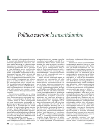 OLGA PELLICER

Política exterior: la incertidumbre

L

a actividad gubernamental durante
el presente año ha estado dominada por
intensas negociaciones para sacar adelante las iniciativas de ley –la mayoría de
las cuales han requerido reformas constitucionales– presentadas por el Ejecutivo
al Poder Legislativo. En un panorama de
luchas muy complejas que intentan preservar los acuerdos interpartidistas decididos en el Pacto por México al inicio del
gobierno de Peña Nieto, la política exterior ha ocupado un lugar secundario, casi
imperceptible. No es extraño que así sea,
pues en los últimos años ha sido vista como poco redituable para la élite del país.
Por formación, trayectoria y estilo personal, EPN pertenece a ese perfil. En efecto,
para quienes están muy ocupados en decidir quién obtiene que, cuándo y cómo,
la política exterior ofrece pocos atractivos
tangibles.
Lo anterior no significa que no exista
una agenda de política exterior: hay una
larga lista de encuentros bilaterales, asistencia a cumbres de jefes de Estado o de
Gobierno, visitas de Estado; participación
en foros multilaterales, universales, regionales y subregionales. Se trata de una
agenda que en ocasiones ha sido fijada
con años de anticipación. Lograr que se
cumpla y que la logística funcione bien
es una de las responsabilidades principales de la Secretaría de Relaciones. Es una
tarea que requiere profesionalismo, pero
que no puede verse como la expresión de
un proyecto de política exterior.
Los 12 años de gobiernos del PAN dejaron un legado bastante pobre en la ma-

46

1935 / 1 DE DICIEMBRE DE 2013

teria y omisiones muy costosas, como fue,
por sólo dar un ejemplo, el descuido de no
posicionar a México en las nuevas coordenadas del poder económico y político
que se abrieron en Asia. Se esperaba, por
lo tanto, que el nuevo gobierno diera un
golpe de timón para reencauzar la política
exterior de México por avenidas que respondiesen mejor a los cambios ocurridos
tanto en la vida interna del país como en
la situación internacional.
Ahora bien, las novedades dignas de
mencionar, en comparación con años
anteriores, son pocas: un mejor acercamiento político y económico hacia China, un mayor sustento económico para
la cooperación con Centroamérica y un
empeño notable en profundizar la Alianza del Pacífico entre Chile, Perú, Colombia
y México. Aunque esta última despierta
ciertas interrogantes sobre lo lejos que se
pueda llegar, el hecho es que los medios
internacionales, en especial la prensa especializada en cuestiones económicas,
la han convertido en referente obligado
para ilustrar las vías a seguir para una integración latinoamericana más fructífera.
Sin minimizar el potencial de los
ejemplos anteriores, es obvio que no se
han abordado los problemas de mayor influencia para la vida nacional, como son,
por una parte, las relaciones con Estados
Unidos, particularmente en cuestiones
de seguridad y problemas fronterizos; por
la otra, el ajuste de la política exterior al
propósito central del proyecto de gobierno de Enrique Peña Nieto, que es convertir
a la mayor explotación de hidrocarburos

en el motor fundamental del crecimiento
económico.
Tomando en cuenta la centralidad del
problema de la seguridad interna en estos
momentos, la preocupación sobre el destino que tendrá la cooperación con Estados Unidos al respecto es primordial. Sin
embargo, aunque ha habido declaraciones
aisladas en torno a la manera en que se
reorientarán los acuerdos que se habían
establecido bajo el paraguas de la Iniciativa Mérida, lo cierto es que no sabemos
todavía cuál es el futuro de esa cooperación. Está abierta la interrogante de si la
mencionada iniciativa todavía existe y, en
caso afirmativo, cuáles son sus recursos,
adónde van y cómo se ha reorganizado la
actividad de las agencias estadunidenses
de cooperación que operan en México.
En el caso de la energía, a reserva de
que no se conoce aún cuáles serán los términos de la reforma que eventualmente
apruebe el Legislativo, ya están sobre la
mesa problemas que conciernen a la política exterior. Entre ellos se puede citar la
mayor cercanía con los países petroleros
considerados modelos útiles para la experiencia mexicana, la revisión del diálogo
con el exterior tomando en cuenta nuevas realidades, como son la disminución
de importaciones petroleras por parte de
Estados Unidos, la búsqueda de nuevos
clientes y la pertenencia, o no, a organizaciones de países importadores, como la
Agencia Internacional de Energía.
Los ejemplos anteriores son muy
útiles para ilustrar un problema fundamental para la existencia de un proyecto

 