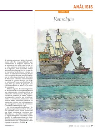 AN ÁLIS I S
NARANJO

Remolque

de política exterior en México: la indefinición sobre las responsabilidades que
corresponden a diversas agencias de
la administración pública en lo que toca a las relaciones exteriores. En el caso
de la seguridad, esos asuntos los lleva la
Secretaría de Gobernación; en el caso de
lo energético, las decisiones estarían en
manos de la Secretaría de Energía, Pemex
o la Comisión Nacional de Hidrocarburos. En tales circunstancias, la Secretaría
de Relaciones Exteriores sólo conduce la
agenda y no existe la entidad con el peso político suficiente para fijar líneas de
largo plazo que sirvan de guía para una
compleja inserción de México en un mundo cambiante.
México requiere de una reingeniería
de la administración pública que permita
una mejor gestión y coordinación de las
actividades internacionales del gobierno.
Para ello es necesario, al menos, un gabinete de política exterior que no sólo garantice la coordinación, sino que sea foro
para un debate sustantivo acerca de los
ajustes que reclama una política exterior
que incorpore los cambios de prioridades
e intereses que han tenido lugar.
Sin estructuras administrativas y de
gestión que permitan conducir el barco,
sin conceptos claros sobre prioridades
que deben establecerse y reajustes que
deben hacerse a la política exterior, México seguirá navegando sin rumbo. Un año
después de haber regresado el PRI al poder, la incertidumbre sigue siendo el sentimiento dominante al preguntarse sobre
el proyecto de política exterior.
1935 / 1 DE DICIEMBRE DE 2013

47

 