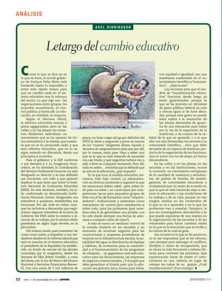 A N ÁLISIS
AXEL DIDRIKSSON

Letargo del cambio educativo
C

omo lo que se dice no es
lo que se hace, el actual gobierno de Enrique Peña Nieto está
haciendo hasta lo imposible, y
entre más rápido mejor, para
que no cambie nada en el sistema educativo tras la reforma
del sector. Lo que rige son las
negociaciones entre grupos, los
acuerdos económicos, el control político, y hasta allí. La educación, en realidad, no importa.
Según el discurso oficial,
la reforma educativa avanza a
pasos agigantados, pero en las
calles y en las plazas los maestros disidentes radicalizan un
movimiento que se ha opuesto de forma sistemática a la misma, que sustenta que no se ha alcanzado nada, y que
esta reforma educativa, que no lo es,
sigue estando en discusión, desde sus
principios y acuerdos.
Para el gobierno y la SEP, conforme
a sus tiempos y a su imaginario burocrático, se ha instalado la Coordinación
del Servicio Profesional Docente, ha sido
designado su director y se han definido
sus funciones, con todo y que parecen
duplicar lo que tiene que hacer el Instituto Nacional de Evaluación Educativa
(INEE). En este instituto, también, ha sido conformada su denominada Conferencia Nacional, fueron designados sus
miembros y quedaron establecidas sus
funciones. Por allí, todo en orden. Aunque los reclamos y demandas que esgrimieron algunos miembros de la Junta de
Gobierno del INEE sobre la materia y alcances de su trabajo, por lo pronto, están
guardados en algún lugar secreto, en la
penumbra.
Del mismo modo, para mantener las
cosas como están, y respaldar a sus verdaderos aliados en la reforma laboral que
está en marcha en el sistema educativo,
el presidente de la República ha establecido un fondo de rescate de las deudas
contraídas por el magisterio, desde los
tiempos de Elba Esther Gordillo, a costa
del erario, por la vía del Banco del Ahorro
Nacional y Servicios Financieros (Bansefi). Con una suma de 5 mil millones de

52

1935 / 1 DE DICIEMBRE DE 2013

pesos, un hoyo negro del grupo delictivo del
SNTE lo tiene a resguardo y pone en manos
de los “nuevos” dirigentes dinero líquido y
recursos de aseguramiento para que por allí,
por lo menos, nada pase. Vaya a saber uno
qué es lo que se está tratando de esconder
con ese fondo, y qué negocitos turbios van a
salir a flote en cualquier momento. Pero allí,
todo en orden… mientras que la debacle que
se vive en la educación, ¿qué importa?
En lo que toca al modelo educativo, asimismo, todo bajo control. La administración ya dictó su contenido y organizó lo que
los mexicanos deben saber –pero sobre todo para no saber–; un currículum por competencias; becas para pequeños grupos de
élite con el fin de formarlos como “emprendedores”; evaluaciones y exámenes como
mecanismo de control para estudiantes y,
sobre todo, para los profesores (qué novedosa idea la de generalizar una prueba: ¿no
ha sido desde siempre una forma de amenaza a cualquier salón de clase?).
A esto se suma un mediano control de
la comida chatarra en las escuelas y un
escenario de enormes negocios para las
constructoras y empresas proveedoras de
mejoras en la infraestructura escolar, la potabilidad del agua, la distribución de laptops
y tabletas, de accesorios para la conectividad y el funcionamiento de los programas
de cómputo… un gigantesco mercado educativo para las financiadoras, las empresas
de seguros y trasnacionales. ¿Y el papel que
debe garantizar el Estado para que la educación sea gratuita, laica, buena para todos,

con equidad e igualdad, con una
enseñanza sustentada en el conocimiento científico y humanístico?… ¿Qué es eso?
Los recursos para que el modelo de “transformación educativa” funcione, desde luego, ya
están garantizados, porque lo
que se ha provisto en términos
de gasto público federal es más
o menos igual al de hace décadas, porque este gasto no puede
estar sujeto a la resolución de
las añejas demandas de garantía de una educación para todos
por la vía de la expansión de la
matrícula, o de mejora de la calidad de lo que se aprende; o a lo que
año con año demandan los rectores o la
comunidad científica… sino que debe
ser parte de un espacio de dominio, producto de la negociación de los funcionarios en turno con los de abajo, en forma
descendente.
En las calles y en las plazas, en las
escuelas y en las instituciones, ocurre
lo contrario: un crecimiento vertiginoso
de la cantidad de maestros y estudiantes, de padres de familia, de investigadores, de autoridades educativas y
ciudadanos que no están de acuerdo en
que lo que se está haciendo vaya a mejorar la educación o las condiciones de
su trabajo, o de su vida, porque no ven
ningún cambio en los contenidos de
lo que se va a aprender y en lo que los
profesores van a enseñar. Tampoco, lo
que los investigadores descubrirán o lo
que puede esperarse de una mejora en
la organización de las escuelas y de las
voluntades para hacer cambios reales
en lo que es la educación que se recibe y
la cultura de la cual se goza.
Eso no está en lo que se les presenta,
ni en las respuestas que se les ofrecen,
casi siempre para aletargar el conflicto,
dividirlo o tratar de encapsularlo, que
es ahora la más frecuente y exitosa fórmula para contener las protestas. Qué
equivocación tratar de meter el conocimiento en una cañería, en lugar de
romper los tubos de su gayola. ¿Cuál
transformación? ¡Puro letargo!

 