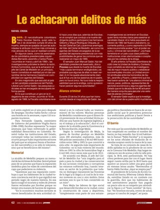 Le achacaron delitos de más
RAFAEL CRODA

B

OGOTÁ.- El narcotraficante colombiano
Pablo Escobar Gaviria, quien este lunes 2 de diciembre cumple 20 años de
muerto, siempre se quejaba de que las autoridades le atribuían muchos más crímenes y
más atroces de los que en realidad cometió.
En algunos casos, como los asesinatos
de los candidatos presidenciales izquierdistas Bernardo Jaramillo y Carlos Pizarro
–ocurridos en marzo y abril de 1990–, las
investigaciones judiciales le dieron la razón.
Ambos homicidios, que se le achacaron al
jefe del Cártel de Medellín en un principio,
fueron cometidos en realidad por el clan paramilitar de los hermanos Castaño en complicidad con agentes del Estado.
En otro magnicidio que sacudió al país
–el del candidato presidencial del Partido
Liberal Luis Carlos Galán– las pesquisas judiciales se han encargado de exculparlo en
forma parcial.
En lo que constituye un giro en la indagatoria de ese crimen, ocurrido el 18 de
agosto de 1989, la Fiscalía colombiana reve-

y el avión explotó en el aire poco después
de despegar. Escobar había hecho colocar
una bomba en la aeronave, cuyos 110 ocupantes murieron.
Para Fernando Cepeda, exministro
de Gobierno del presidente Virgilio Barco
(1986-1990), Escobar representa “la mayor
amenaza que haya enfrentado la gobernabilidad democrática en Colombia. Penetró todas las instituciones del Estado,
corrompió todas las instituciones y esto
ocurrió porque hubo importantes sectores
del país que se relajaron frente al fenómeno del narcotráfico y no sólo lo toleraron,
sino que se beneficiaron del mismo”.

Memorial
La alcaldía de Medellín prepara un memorial de las víctimas de Escobar. Será el primer
paso de un proceso que busca la reparación
simbólica para los miles de coterráneos del
capo que padecieron su violencia.
“Queremos que esa reparación contribuya a que los habitantes de la ciudad tomen conciencia real de lo que significó ese
periodo negro de nuestra historia. En esa
época surgió el sicariato y miles de jóvenes
fueron reclutados por Escobar porque no
tenían otra manera de hacerse de ingresos.
“En lo económico muchos sectores se
vieron beneficiados de esta actividad cri-

62

1935 / 1 DE DICIEMBRE DE 2013

ló hace unos días que, además de Escobar,
en el complot que condujo a la muerte del
dirigente político participaron los hermanos
Gilberto y Miguel Rodríguez Orejuela, jefes del Cártel de Cali y acérrimos enemigos
del líder del Cártel de Medellín, así como los
agentes del Estado encargados de la seguridad del aspirante presidencial con más
posibilidades de ganar los comicios que se
realizarían en mayo de 1990.
El senador Juan Manuel Galán, hijo del
candidato presidencial asesinado, dice a
Proceso que desde la muerte de Escobar
“más culpas terminaron endilgándole y es
probable que algunas de ellas no sean verdad. A mí me queda absolutamente claro
que él fue uno de los asesinos de mi padre,
pero no fue el único. No tuvo toda la responsabilidad que se le endilga, como quisieron
hacer parecer algunas autoridades”.

Alianza criminal
Durante 23 de los 24 años que han transcurrido desde el magnicidio de Galán, las

minal y en lo cultural hubo un trastocamiento de los valores. Muchas personas
de Medellín consideraron que el dinero fácil proveniente de esa actividad ilícita podría ser una fuente de ingresos legítima, y
no el trabajo y la educación”, dice el consejero de la alcaldía para la Convivencia y
la Reconciliación, Jorge Mejía.
Según la investigación de Mejía, la
guerra de Escobar produjo en Medellín
unos 200 atentados explosivos, más de
500 policías asesinados y 38 mil 400 homicidios entre 1984 y 1993, lo que convirtió a
esta urbe –la segunda más importante de
Colombia– en la más violenta del mundo.
Sólo en 1991 la cifra de homicidios llegó a
6 mil 349, cinco veces más que la de 2012.
De acuerdo con Mejía, el jefe del Cártel de Medellín fue “una tragedia para el
país y para la ciudad y las consecuencias
de sus acciones criminales y corruptoras
las estamos sufriendo hoy, cuando tenemos un sector de la población que todavía no distingue claramente las fronteras
de lo legal y lo ilegal y al cual le da lo mismo moverse en uno u otro ámbito. Estos
sectores son lo que lo han convertido en
un mito”.
Para Mejía las labores de tipo social
que desarrolló Escobar en la ciudad, como
la construcción de casas y deportivos,
“simplemente eran parte de una estrate-

investigaciones se centraron en Escobar,
quien tenía móviles claros para asesinar al
candidato liberal: él lo había expulsado en
febrero de 1982 del Nuevo Liberalismo, su
corriente política, y como aspirante a la Presidencia prometía acabar “con el poder oscuro y criminal del narcotráfico”, una frase
temeraria en un país cuya clase política e
instituciones vivían atemorizadas o cooptadas por los cárteles de la droga.
El año anterior, la Fiscalía colombiana decidió crear la Unidad de Análisis y Contexto,
cuyo cometido es retomar las investigaciones de mayor impacto público y establecer
sus eventuales vínculos. La Unidad encontró similitudes entre los homicidios de Galán, Jaramillo y Pizarro, y determinó que los
tres fueron autoría de “una alianza criminal de
narcos, paras, políticos, representantes de
sectores económicos y algunos agentes del
Estado que en la década de los 80 actuaron
de manera conjunta para ejecutar una variedad de planes criminales”.
El senador Galán explica que la investigación del crimen de su padre sufrió muchísimos

gia política clientelista en busca de un respaldo social que le permitiera potenciar
sus ambiciones políticas y hacer frente a
la persecución de las autoridades”.

El barrio
Por más que las autoridades de Medellín se
han empeñado en cambiar el nombre del
barrio, no hay remedio. Sus 16 mil habitantes lo llaman “Pablo Escobar” y ni siquiera
en los actos oficiales de titulación de viviendas aceptan omitir la marca de la casa.
Se trata de un conjunto de casas de ladrillo apiladas en la pendiente de un cerro
en la Comuna 9 de Medellín. Hay largas escaleras en vez de aceras y sólo la calle principal, la 38-B, está pavimentada. No hay
cómo perderse para dar con el lugar. Basta
seguir cuesta arriba por la 38-B hasta que
aparece un anuncio sobre una gran pared
en vistosas letras azules: “Bienvenidos al
barrio Pablo Escobar. ¡Aquí se respira paz!”
El presidente de la Junta de Acción Comunal del barrio, Wberney Zabala Miranda, exmilitar lisiado en un combate con
la guerrilla, dice que los habitantes de
ese asentamiento popular han pagado
un precio alto en su empeño por reivindicar la figura y el “buen nombre” de Escobar. “No tenemos escuela, centro de salud,
parque ni cancha de juegos”, se queja.

 