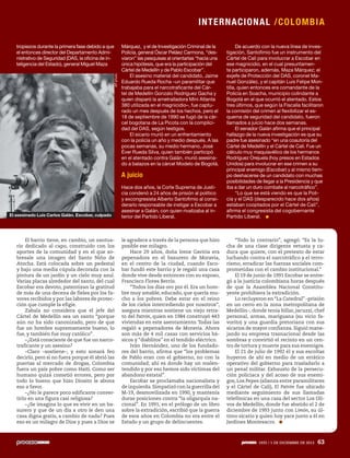 I NTERNAC I ONAL /C OLO M B IA

AP photo

tropiezos durante la primera fase debido a que
el entonces director del Departamento Administrativo de Seguridad (DAS, la oficina de inteligencia del Estado), general Miguel Maza

Hace dos años, la Corte Suprema de Justicia condenó a 24 años de prisión al político
y excongresista Alberto Santofimio al considerarlo responsable de instigar a Escobar a
asesinar a Galán, con quien rivalizaba al interior del Partido Liberal.

De acuerdo con la nueva línea de investigación, Santofimio fue un instrumento del
Cártel de Cali para involucrar a Escobar en
ese magnicidio, en el cual presuntamente participaron, además, Maza Márquez; el
exjefe de Protección del DAS, coronel Manuel González, y el capitán Luis Felipe Montilla, quien entonces era comandante de la
Policía en Soacha, municipio colindante a
Bogotá en el que ocurrió el atentado. Estos
tres últimos, que según la Fiscalía facilitaron
la comisión del crimen al flexibilizar el esquema de seguridad del candidato, fueron
llamados a juicio hace dos semanas.
El senador Galán afirma que el principal
hallazgo de la nueva investigación es que su
padre fue asesinado “en una coautoría del
Cártel de Medellín y el Cártel de Cali. Fue un
cálculo muy maquiavélico de los hermanos
Rodríguez Orejuela (hoy presos en Estados
Unidos) para involucrar en ese crimen a su
principal enemigo (Escobar) y al mismo tiempo deshacerse de un candidato con muchas
posibilidades de llegar a la Presidencia y que
iba a dar un duro combate al narcotráfico”.
“Lo que se está viendo es que la Policía y el DAS (desparecido hace dos años)
estaban cooptados por el Cártel de Cali”,
afirma el congresista del cogobernante
Partido Liberal.

le agradece a través de la persona que hizo
posible ese milagro.
Hace 29 años, doña Irene Gaviria era
pepenadora en el basurero de Moravia,
en el centro de la ciudad, cuando Escobar fundó este barrio y le regaló una casa
donde vive desde entonces con su esposo,
Francisco Flores Berrío.
“Todos los días oro por él. Era un hombre muy amable, educado, que quería mucho a los pobres. Debe estar en el reino
de los cielos intercediendo por nosotros”,
asegura mientras sostiene un viejo retrato del Patrón, quien en 1984 construyó 443
viviendas en este asentamiento. Todas las
regaló a pepenadores de Moravia. Ahora
son más de 4 mil casas con servicios básicos y “diablitos” en el tendido eléctrico.
Iván Hernández, uno de los fundadores del barrio, afirma que “los problemas
de Pablo eran con el gobierno, no con la
comunidad; ahí es donde hay un malentendido y por eso hemos sido víctimas del
abandono estatal”.
Escobar se proclamaba nacionalista y
de izquierda. Simpatizó con la guerrilla del
M-19, desmovilizada en 1990, y mantenía
duras posiciones contra “la oligarquía nacional”. En 1991, en el prólogo de un libro
sobre la extradición, escribió que la guerra
de esos años en Colombia no era entre el
Estado y un grupo de delincuentes.

“Todo lo contrario”, agregó: “Es la lucha de una clase dirigente vetusta y caduca que quiere, con el pretexto de estar
luchando contra el narcotráfico y el terrorismo, erradicar las fuerzas sociales comprometidas con el cambio institucional.”
El 19 de junio de 1991 Escobar se entregó a la justicia colombiana horas después
de que la Asamblea Nacional Constituyente prohibiera la extradición.
Lo recluyeron en “La Catedral” –prisión
en un cerro en la zona metropolitana de
Medellín–, donde tenía billar, jacuzzi, chef
personal, armas, mariguana (su vicio favorito) y una guardia pretoriana con sus
sicarios de mayor confianza. Siguió manejando su empresa trasnacional desde las
sombras y convirtió el recinto en un centro de tortura y muerte para sus enemigos.
El 21 de julio de 1992 él y sus escoltas
huyeron de ahí en medio de un errático
operativo del gobierno para trasladarlo a
un penal militar. Exhausto de la persecución policiaca y del acoso de sus enemigos, Los Pepes (alianza entre paramilitares
y el Cártel de Cali), El Patrón fue ubicado
mediante seguimiento de sus llamadas
telefónicas en una casa del sector Los Olivos de Medellín, donde fue abatido el 2 de
diciembre de 1993 junto con Limón, su último sicario y quien hoy yace junto a él en
Jardines Montesacro.

Márquez, y el de Investigación Criminal de la
Policía, general Óscar Peláez Carmona, “desviaron” las pesquisas al orientarlas “hacia una
única hipótesis, que era la participación del
Cártel de Medellín y de Pablo Escobar”.
El asesino material del candidato, Jaime
Eduardo Rueda Rocha –un paramilitar que
trabajaba para el narcotraficante del Cártel de Medellín Gonzalo Rodríguez Gacha y
quien disparó la ametralladora Mini Atlanta
380 utilizada en el magnicidio–, fue capturado un mes después de los hechos, pero el
18 de septiembre de 1990 se fugó de la cárcel bogotana de La Picota con la complicidad del DAS, según testigos.
El sicario murió en un enfrentamiento
con la policía un año y medio después. A las
pocas semanas, su medio hermano, José
Éver Rueda Silva, quien también participó
en el atentado contra Galán, murió asesinado a balazos en la cárcel Modelo de Bogotá.

A juicio

El asesinado Luis Carlos Galán. Escobar, culpado

El barrio tiene, en cambio, un santuario dedicado al capo, construido con los
aportes de la comunidad y en el que sobresale una imagen del Santo Niño de
Atocha. Está colocada sobre un pedestal
y bajo una media cúpula decorada con la
pintura de un jardín y un cielo muy azul.
Varias placas alrededor del santo, del cual
Escobar era devoto, patentizan la gratitud
de más de una decena de fieles por los favores recibidos y por las labores de protección que cumple la efigie.
Zabala no considera que el jefe del
Cártel de Medellín sea un santo “porque
aún no ha sido canonizado, pero de que
fue un hombre supremamente bueno, lo
fue, y también fue muy católico”.
–¿Está consciente de que fue un narcotraficante y un asesino?
–Claro –sostiene–, y esto sonará feo
decirlo, pero si no fuera porque él abrió las
puertas al mercado de drogas, Colombia
fuera un país pobre como Haití. Como ser
humano quizá cometió errores, pero por
todo lo bueno que hizo Diosito le abona
eso a favor.
–¿No le parece poco edificante convertirlo en una figura casi religiosa?
–¿Se imagina lo que es vivir en un basurero y que de un día a otro le den una
casa digna gratis, a cambio de nada? Pues
eso es un milagro de Dios y pues a Dios se

1935 / 1 DE DICIEMBRE DE 2013

63

 