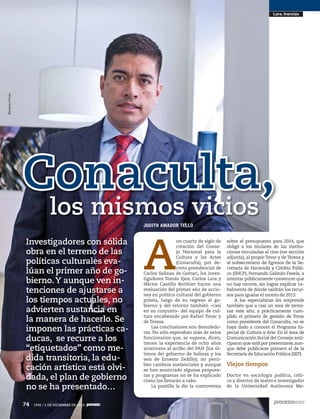 Benjamín Flores

Lara. Inercias

Conaculta,
los mismos vicios
JUDITH AMADOR TELLO

Investigadores con sólida
obra en el terreno de las
políticas culturales evalúan el primer año de gobierno. Y aunque ven intenciones de ajustarse a
los tiempos actuales, no
advierten sustancia en
la manera de hacerlo. Se
imponen las prácticas caducas, se recurre a los
“etiquetados” como medida transitoria, la educación artística está olvidada, el plan de gobierno
no se ha presentado…
74
74

1935 / 1 DE DICIEMBRE DE 2013
1935 / 1 DE DICIEMBRE DE 2013

A

un cuarto de siglo de
creación del Consejo Nacional para la
Cultura y las Artes
(Conaculta), por decreto presidencial de
Carlos Salinas de Gortari, los investigadores Tomás Ejea, Carlos Lara y
Héctor Castillo Berthier hacen una
evaluación del primer año de acciones en política cultural del gobierno
priista, luego de su regreso al gobierno y del retorno también –casi
en su conjunto– del equipo de cultura encabezado por Rafael Tovar y
de Teresa.
Las conclusiones son demoledoras. No sólo esperaban más de estos
funcionarios que, se supone, dicen,
tienen la experiencia de ocho años
anteriores al arribo del PAN (los últimos del gobierno de Salinas y los
seis de Ernesto Zedillo); no perciben cambios sustanciales y aunque
se han anunciado algunas propuestas y programas no se ha explicado
cómo los llevarán a cabo.
La puntilla la dio la controversia

sobre el presupuesto para 2014, que
obligó a los titulares de las instituciones vinculadas al cine (ver sección
adjunta), al propio Tovar y de Teresa y
al subsecretario de Egresos de la Secretaría de Hacienda y Crédito Público (SHCP), Fernando Galindo Favela, a
intentar públicamente convencer que
no hay recorte, sin lograr explicar cabalmente de dónde saldrán los recursos para igualar el monto de 2013.
A los especialistas les sorprende
también que a casi un mes de terminar este año, y prácticamente cumplido el primero de gestión de Tovar
como presidente del Conaculta, no se
haya dado a conocer el Programa Especial de Cultura y Arte. En el área de
Comunicación Social del Consejo anticiparon que está por presentarse, aunque debe publicarse primero el de la
Secretaría de Educación Pública (SEP).

Viejos tiempos
Doctor en sociología política, crítico y director de teatro e investigador
de la Universidad Autónoma Me-

 