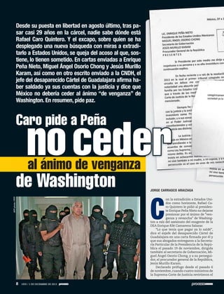 Desde su puesta en libertad en agosto último, tras pasar casi 29 años en la cárcel, nadie sabe dónde está
Rafael Caro Quintero. Y el excapo, sobre quien se ha
desplegado una nueva búsqueda con miras a extraditarlo a Estados Unidos, se queja del acoso al que, sostiene, lo tienen sometido. En cartas enviadas a Enrique
Peña Nieto, Miguel Ángel Osorio Chong y Jesús Murillo
Karam, así como en otro escrito enviado a la CNDH, el
jefe del desaparecido Cártel de Guadalajara afirma haber saldado ya sus cuentas con la justicia y dice que
México no debería ceder al ánimo “de venganza” de
Washington. En resumen, pide paz.

Caro pide a Peña

no ceder
al ánimo de venganza

de Washington

JORGE CARRASCO ARAIZAGA

AFP photo / PFP

C

on la extradición a Estados Unidos como horizonte, Rafael Caro Quintero le pidió al presidente Enrique Peña Nieto no dejarse
presionar por el ánimo de “venganza y revancha” de Washington a raíz del asesinato del exagente de la
DEA Enrique Kiki Camarena Salazar.
“Lo que tenía que pagar ya lo saldé”,
dice el exjefe del desaparecido Cártel de
Guadalajara en una carta firmada por él y
que sus abogados entregaron a la Secretaría Particular de la Presidencia de la República el pasado 19 de noviembre, dirigida
también al secretario de Gobernación, Miguel Ángel Osorio Chong, y a su perseguidor, el procurador general de la República,
Jesús Murillo Karam.
Declarado prófugo desde el pasado 6
de noviembre, cuando cuatro ministros de
la Suprema Corte de Justicia revirtieron el

8

1935 / 1 DE DICIEMBRE DE 2013

 