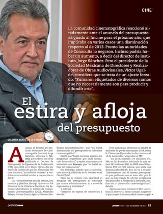 ES P EC TÁCU L O S
C IN E

La comunidad cinematográfica reaccionó airadamente ante el anuncio del presupuesto
asignado al Imcine para el próximo año, que
implicaba en varios casos una disminución
respecto al de 2013. Pronto las autoridades
de Conaculta lo negaron. Incluso podría haber un aumento, a decir del director de instituto, Jorge Sánchez. Pero el presidente de la
Sociedad Mexicana de Directores y Realizadores de Obras Audiovisuales, Víctor Ugalde, considera que se trata de un ajuste forzado: “Sumaron etiquetados de diversos ramos
que no necesariamente son para producir y
difundir arte”.

Miguel Dimayuga

El

estira y afloja
del presupuesto
COLUMBA VÉRTIZ DE LA FUENTE

A

unque el director del Instituto Mexicano de Cinematografía (Imcine), Jorge
Sánchez, informa a Proceso que todavía no se ha
publicado el Decreto de
Presupuesto de Egresos de la Federación
(PEF) para 2014 en el Diario Oficial, dio por
buena la noticia de que las instancias del
cine nacional “no sufrirán recortes” y tendrán una cantidad similar a la ejercida en
2013”.
El 27 de noviembre ante la prensa, con
bombos y platillos, divulgó –junto con los
titulares de la Cineteca Nacional, los Estudios Churubusco, el Centro de Capacitación Cinematográfica (CCC), Alejandro
Pelayo, Carlos García Agraz y Henner Ho-

fmann respectivamente– que “no habrá
disminución del presupuesto al subsector
cinematográfico”.
Exaltó que “habrá recursos acorde a los
programas específicos que cada institución desarrollará”, y repite, muy seguro, en
entrevista con Proceso, que “no habrá rebaja del presupuesto”.
Sin embargo, admite que la información no está publicada en el Decreto en el
Diario Oficial:
“Aún no se conoce con exactitud el
desglose del presupuesto al subsector
por ramos administrativos, ni a nivel de
organismos y entidades.”
Y subraya:
“Estamos en espera de conocerlos a
detalle.”

Pero piensa que el Imcine no tendrá 30
millones de pesos menos para 2014, como
la Cámara de Diputados lo dio a conocer el
14 de noviembre, al aprobar el PEF.
“En 2013, tuvimos 374 millones 575,
584, en 2014 estaban hablando de que serían 343 millones 680, en 2002 eran 30 millones 895 mil 382 menos, que sería una
disminución del 8%. Eso no va a ocurrir.
Trabajaremos con el mismo presupuesto que pudimos ejercer este año, por lo
que no hay riesgo de afectar programas
encaminados a fomentar la creación, producción y promoción cinematográficas”,
detalla.
Apenas se dió a conocer el PEF, las críticas al recorte al ramo cultural surgieron
al por mayor. La comunidad cinematográ-

1935 // 1 DE DICIEMBRE DE 2013
1928 13 DE OCTUBRE

83

 