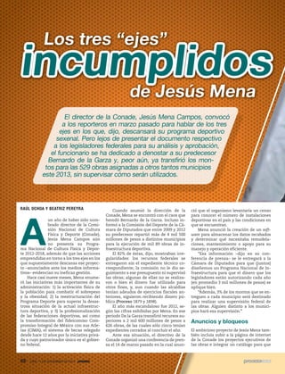 Los tres “ejes”

incumplidos
de Jesús Mena

El director de la Conade, Jesús Mena Campos, convocó
a los reporteros en marzo pasado para hablar de los tres
ejes en los que, dijo, descansará su programa deportivo
sexenal. Pero lejos de presentar el documento respectivo
a los legisladores federales para su análisis y aprobación,
el funcionario se ha dedicado a denostar a su predecesor
Bernardo de la Garza y, peor aún, ya transfirió los montos para las 529 obras asignadas a otros tantos municipios
este 2013, sin supervisar cómo serán utilizados.

RAÚL OCHOA Y BEATRIZ PEREYRA

A

un año de haber sido nombrado director de la Comisión Nacional de Cultura
Física y Deporte (Conade),
Jesús Mena Campos aún
no presenta su Programa Nacional de Cultura Física y Deporte 2012-2018, además de que las acciones
emprendidas en torno a los tres ejes en los
que supuestamente descansa ese proyecto –anunciados ante los medios informativos– evidencian su ineficaz gestión.
Hace casi nueve meses, Mena enumeró las iniciativas más importantes de su
administración: 1) la activación física de
la población para combatir el sobrepeso
y la obesidad; 2) la reestructuración del
Programa Deporte para superar la desastrosa situación de la actual infraestructura deportiva, y 3) la profesionalización
de las federaciones deportivas, así como
la transformación del fideicomiso Compromiso Integral de México con sus Atletas (CIMA), el sistema de becas relegado
desde hace 12 años por la iniciativa privada y cuyo patrocinador único es el gobierno federal.

88

1935 / 1 DE DICIEMBRE DE 2013

Cuando asumió la dirección de la
Conade, Mena se encontró con el caos que
heredó Bernardo de la Garza. Incluso informó a la Comisión del Deporte de la Cámara de Diputados que entre 2009 y 2012
su predecesor repartió más de 4 mil 500
millones de pesos a distintos municipios
para la ejecución de mil 89 obras de infraestructura deportiva.
El 82% de éstas, dijo, mostraban irregularidades: los recursos federales se
entregaron sin el expediente técnico correspondiente; la comisión no le dio seguimiento a ese presupuesto ni supervisó
las obras; algunas de ellas no se realizaron o bien el dinero fue utilizado para
otros fines, y, aun cuando las alcaldías
tenían adeudos de ejercicios fiscales anteriores, siguieron recibiendo dinero público (Proceso 1879 y 1898).
El año más escandaloso fue 2012, según las cifras exhibidas por Mena. En ese
periodo De la Garza transfirió recursos superiores a 2 mil 600 millones de pesos a
626 obras, de las cuales sólo cinco tenían
expedientes cerrados al concluir el año.
Ante esa situación, el directivo de la
Conade organizó una conferencia de prensa el 14 de marzo pasado en la cual anun-

ció que el organismo levantaría un censo
para conocer el número de instalaciones
deportivas en el país y las condiciones en
que se encuentran.
Mena anunció la creación de un software para almacenar los datos recabados
y determinar qué necesitaba remodelaciones, mantenimiento o apoyo para su
manejo y operación eficiente.
“Esa información –dijo en su conferencia de prensa– se le entregará a la
Cámara de Diputados para que (juntos)
diseñemos un Programa Nacional de Infraestructura para que el dinero que los
legisladores están autorizando cada año
(en promedio 3 mil millones de pesos) se
aplique bien.
“Además, 3% de los montos que se entreguen a cada municipio será destinado
para realizar una supervisión federal de
las obras. Alguien distinto a los municipios hará esa supervisión.”

Anuncios y bloqueos
El ambicioso proyecto de Jesús Mena también incluía subir a la página de internet
de la Conade los proyectos ejecutivos de
las obras e integrar un catálogo para que

 