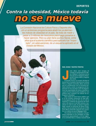 DEP O RT E S

Contra la obesidad, México todavía

Benjamín Flores

no se mueve
La Comisión Nacional de Cultura Física y Deporte ofreció un ambicioso programa para abatir los ya alarmantes índices de obesidad en el país. Se trata de medir y
pesar a 3 millones de mexicanos para luego ponerlos a
hacer ejercicio. Pero su plan tiene puntos flacos, entre
ellos que el sustento científico para aplicarlo fue “importado”, sin adecuaciones, de un esquema aplicado en el
Estado de México.

RAÚL OCHOA Y BEATRIZ PEREYRA

J

esús Mena será incapaz de
cumplir el compromiso de “Mover a México”, el primero de los
tres ejes de su Programa Nacional de Cultura Física y Deporte
2012-2018.
El pasado marzo, al cumplir 100 días al
frente de la Comisión Nacional de Cultura
Física y Deporte (Conade), Mena anunció
que en coordinación con la iniciativa privada echaría a andar un programa de mediciones en las escuelas a fin de diagnosticar las capacidades de niños y jóvenes, y
a partir de esa información establecer una
política para combatir los índices de sobrepeso y obesidad.
Seis meses le tomó hacer público que
el 14 de octubre arrancaría en fase piloto el programa Ponte al 100, con el cual se
evaluará a 3 millones de personas de entre
ocho y 60 años en 4 mil 200 centros a instalarse en todo el país. El primer tropezón
llegó cuando la intención de llevar el programa a las escuelas fue frenado por la SEP,
pues Mena pretendió aplicarlo sin consultar a la cabeza de sector (Proceso 1923).
De acuerdo con los resultados, a las personas evaluadas se les entregará un plan
nutricional personalizado y se les sugerirá la actividad física a realizar durante tres
1935 / 1 DE DICIEMBRE DE 2013

91

 