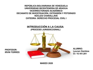 REPÚBLICA BOLIVARIANA DE VENEZUELA
UNIVERSIDAD BICENTENERIA DE ARAGUA
VICERRECTORADO ACADÉMICO
DECANATO DE INVESTIGACIÓN, EXTENSIÓN Y PSTGRADO
NÚCLEO CHARALLAVE
CÁTEDRA: DERECHO PROCESAL CIVIL I
PROFESOR:
IRVIN TORRES
ALUMNO:
Leunan Gamboa
CI: 15.161.201
MARZO 2020
INTRODUCCIÓN A LA CAUSA
(PROCESO JURISDICCIONAL)
 