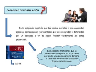 CAPACIDAD DE POSTULACIÓN
Es la exigencia legal de que las partes formales o con capacidad
procesal comparezcan representadas por un procurador y defendidas
por un abogado a fin de poder realizar válidamente los actos
procesales.
Es necesario mencionar que la
defensa es una parte en el proceso
por ende, una persona tiene derecho
a usar ese recurso ante cualquier
órgano jurisdiccional.
Art. 166
 