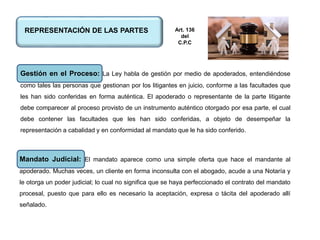 REPRESENTACIÓN DE LAS PARTES
Gestión en el Proceso: La Ley habla de gestión por medio de apoderados, entendiéndose
como tales las personas que gestionan por los litigantes en juicio, conforme a las facultades que
les han sido conferidas en forma auténtica. El apoderado o representante de la parte litigante
debe comparecer al proceso provisto de un instrumento auténtico otorgado por esa parte, el cual
debe contener las facultades que les han sido conferidas, a objeto de desempeñar la
representación a cabalidad y en conformidad al mandato que le ha sido conferido.
Mandato Judicial: El mandato aparece como una simple oferta que hace el mandante al
apoderado. Muchas veces, un cliente en forma inconsulta con el abogado, acude a una Notaría y
le otorga un poder judicial; lo cual no significa que se haya perfeccionado el contrato del mandato
procesal, puesto que para ello es necesario la aceptación, expresa o tácita del apoderado allí
señalado.
Art. 136
del
C.P.C
 