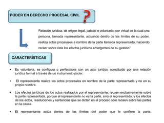 PODER EN DERECHO PROCESAL CIVIL
Relación jurídica, de origen legal, judicial o voluntario, por virtud de la cual una
persona, llamada representante, actuando dentro de los límites de su poder,
realiza actos procesales a nombre de la parte llamada representada, haciendo
recaer sobre ésta los efectos jurídicos emergentes de su gestión”
CARACTERÍSTICAS
• Es voluntaria, se configura o perfecciona con un acto jurídico constituido por una relación
jurídica formal a través de un instrumento poder.
• El representante realiza los actos procesales en nombre de la parte representada y no en su
propio nombre.
• Los efectos jurídicos de los actos realizados por el representante; recaen exclusivamente sobre
la parte representada, porque el representante no es la parte, sino el representado, y los efectos
de los actos, resoluciones y sentencias que se dictan en el proceso sólo recaen sobre las partes
en la causa.
• El representante actúa dentro de los límites del poder que le confiere la parte.
 