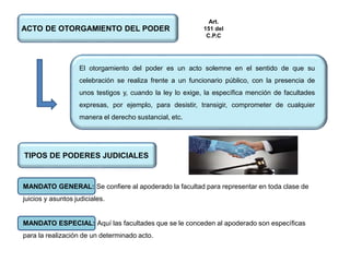 ACTO DE OTORGAMIENTO DEL PODER
El otorgamiento del poder es un acto solemne en el sentido de que su
celebración se realiza frente a un funcionario público, con la presencia de
unos testigos y, cuando la ley lo exige, la específica mención de facultades
expresas, por ejemplo, para desistir, transigir, comprometer de cualquier
manera el derecho sustancial, etc.
TIPOS DE PODERES JUDICIALES
MANDATO GENERAL: Se confiere al apoderado la facultad para representar en toda clase de
juicios y asuntos judiciales.
MANDATO ESPECIAL: Aquí las facultades que se le conceden al apoderado son específicas
para la realización de un determinado acto.
Art.
151 del
C.P.C
 