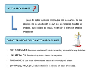 ACTOS PROCESALES
Serie de actos jurídicos emanados por las partes, de los
agentes de la jurisdicción o aun de los terceros ligados al
proceso, susceptible de crear, modificar o extinguir efectos
procesales
CARACTERÍSTICAS DE LOS ACTOS PROCESALES
• SON SOLEMNES: Demanda, contestación de la demanda y sentencia firme y definitiva.
• UNILATERALES: Requiere la voluntad de una de las partes.
• AUTÓNOMOS: Los actos procesales se bastan a sí mismos para existir.
• SUPONE EL PROCESO: No puede existir el proceso sin actos procesales.
 