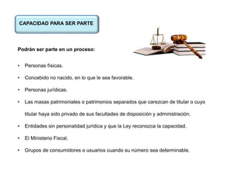 CAPACIDAD PARA SER PARTE
Podrán ser parte en un proceso:
• Personas físicas.
• Concebido no nacido, en lo que le sea favorable.
• Personas jurídicas.
• Las masas patrimoniales o patrimonios separados que carezcan de titular o cuyo
titular haya sido privado de sus facultades de disposición y administración.
• Entidades sin personalidad jurídica y que la Ley reconozca la capacidad.
• El Ministerio Fiscal.
• Grupos de consumidores o usuarios cuando su número sea determinable.
 