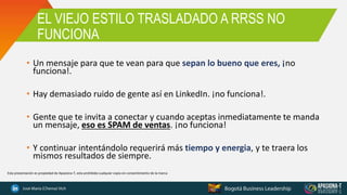 EL VIEJO ESTILO TRASLADADO A RRSS NO
FUNCIONA
• Un mensaje para que te vean para que sepan lo bueno que eres, ¡no
funciona!.
• Hay demasiado ruido de gente así en LinkedIn. ¡no funciona!.
• Gente que te invita a conectar y cuando aceptas inmediatamente te manda
un mensaje, eso es SPAM de ventas. ¡no funciona!
• Y continuar intentándolo requerirá más tiempo y energia, y te traera los
mismos resultados de siempre.
Esta presentación es propiedad de Apasiona-T, esta prohibida cualquier copia sin consentimiento de la marca
 