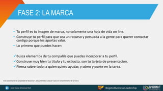 FASE 2: LA MARCA
• Tu perfil es tu imagen de marca, no solamente una hoja de vida on line.
• Construye tu perfil para que sea un recurso y persuada a la gente para querer contactar
contigo porque les aportas valor.
• Lo primero que puedes hacer:
Busca elementos de tu compañía que puedas incorporar a tu perfil.
Construye muy bien tu titulo y tu extracto, son tu tarjeta de presentacion.
Piensa sobre todo: a quien quiero ayudar, y cómo y ponte en la tarea.
Esta presentación es propiedad de Apasiona-T, esta prohibida cualquier copia sin consentimiento de la marca
 